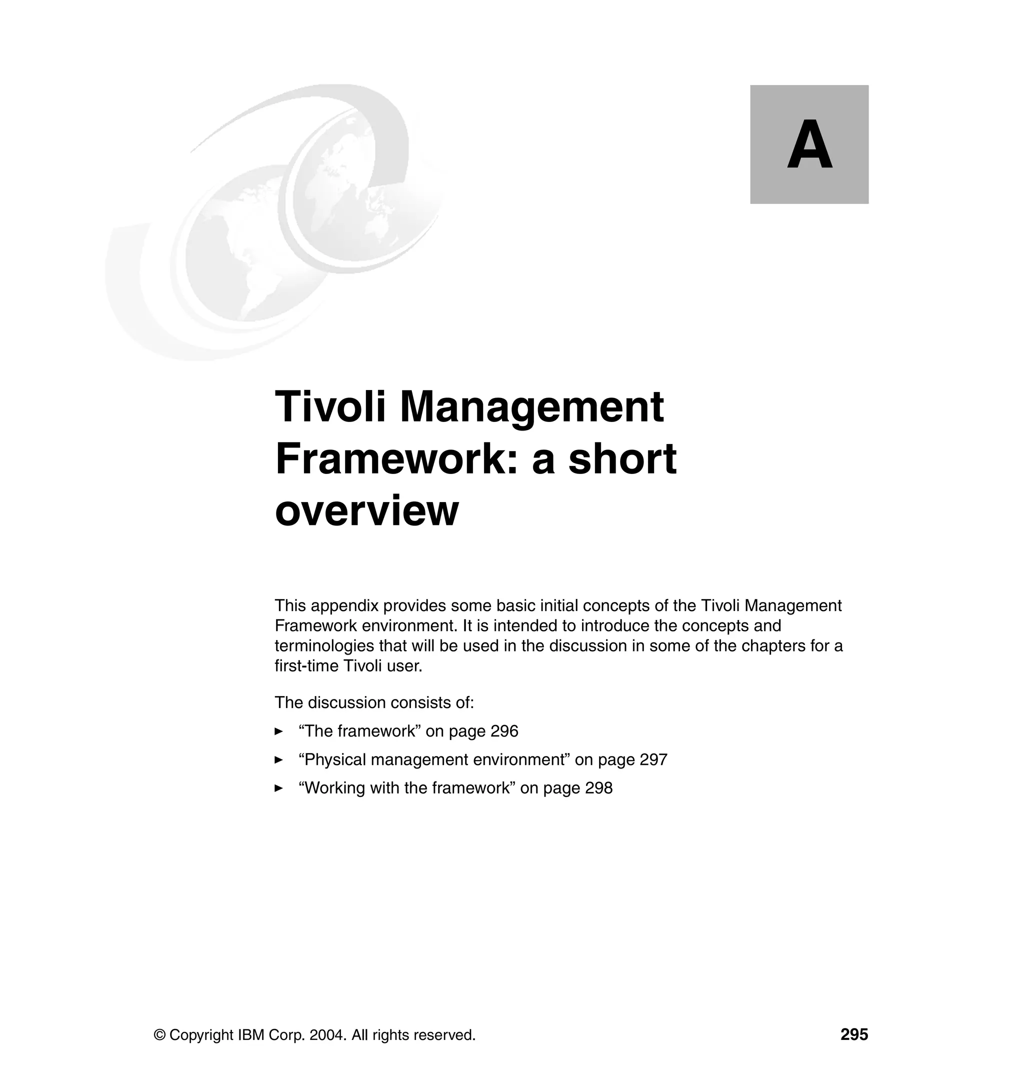 A


  Appendix A.    Tivoli Management
                 Framework: a short
                 overview
                 This appendix provides some basic initial concepts of the Tivoli Management
                 Framework environment. It is intended to introduce the concepts and
                 terminologies that will be used in the discussion in some of the chapters for a
                 first-time Tivoli user.

                 The discussion consists of:
                     “The framework” on page 296
                     “Physical management environment” on page 297
                     “Working with the framework” on page 298




© Copyright IBM Corp. 2004. All rights reserved.                                               295
 