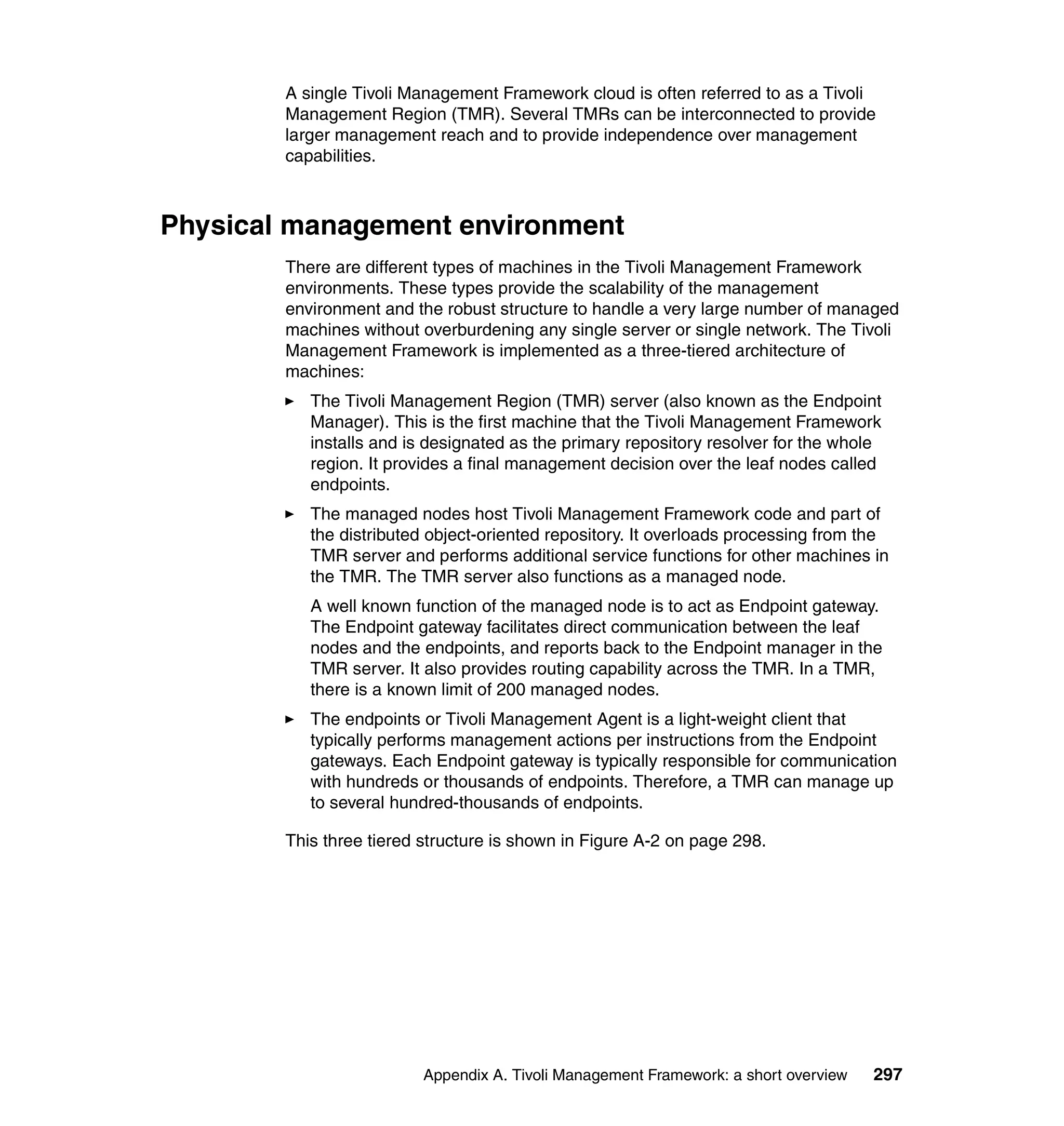 A single Tivoli Management Framework cloud is often referred to as a Tivoli
        Management Region (TMR). Several TMRs can be interconnected to provide
        larger management reach and to provide independence over management
        capabilities.



Physical management environment
        There are different types of machines in the Tivoli Management Framework
        environments. These types provide the scalability of the management
        environment and the robust structure to handle a very large number of managed
        machines without overburdening any single server or single network. The Tivoli
        Management Framework is implemented as a three-tiered architecture of
        machines:
           The Tivoli Management Region (TMR) server (also known as the Endpoint
           Manager). This is the first machine that the Tivoli Management Framework
           installs and is designated as the primary repository resolver for the whole
           region. It provides a final management decision over the leaf nodes called
           endpoints.
           The managed nodes host Tivoli Management Framework code and part of
           the distributed object-oriented repository. It overloads processing from the
           TMR server and performs additional service functions for other machines in
           the TMR. The TMR server also functions as a managed node.
           A well known function of the managed node is to act as Endpoint gateway.
           The Endpoint gateway facilitates direct communication between the leaf
           nodes and the endpoints, and reports back to the Endpoint manager in the
           TMR server. It also provides routing capability across the TMR. In a TMR,
           there is a known limit of 200 managed nodes.
           The endpoints or Tivoli Management Agent is a light-weight client that
           typically performs management actions per instructions from the Endpoint
           gateways. Each Endpoint gateway is typically responsible for communication
           with hundreds or thousands of endpoints. Therefore, a TMR can manage up
           to several hundred-thousands of endpoints.

        This three tiered structure is shown in Figure A-2 on page 298.




                          Appendix A. Tivoli Management Framework: a short overview   297
 