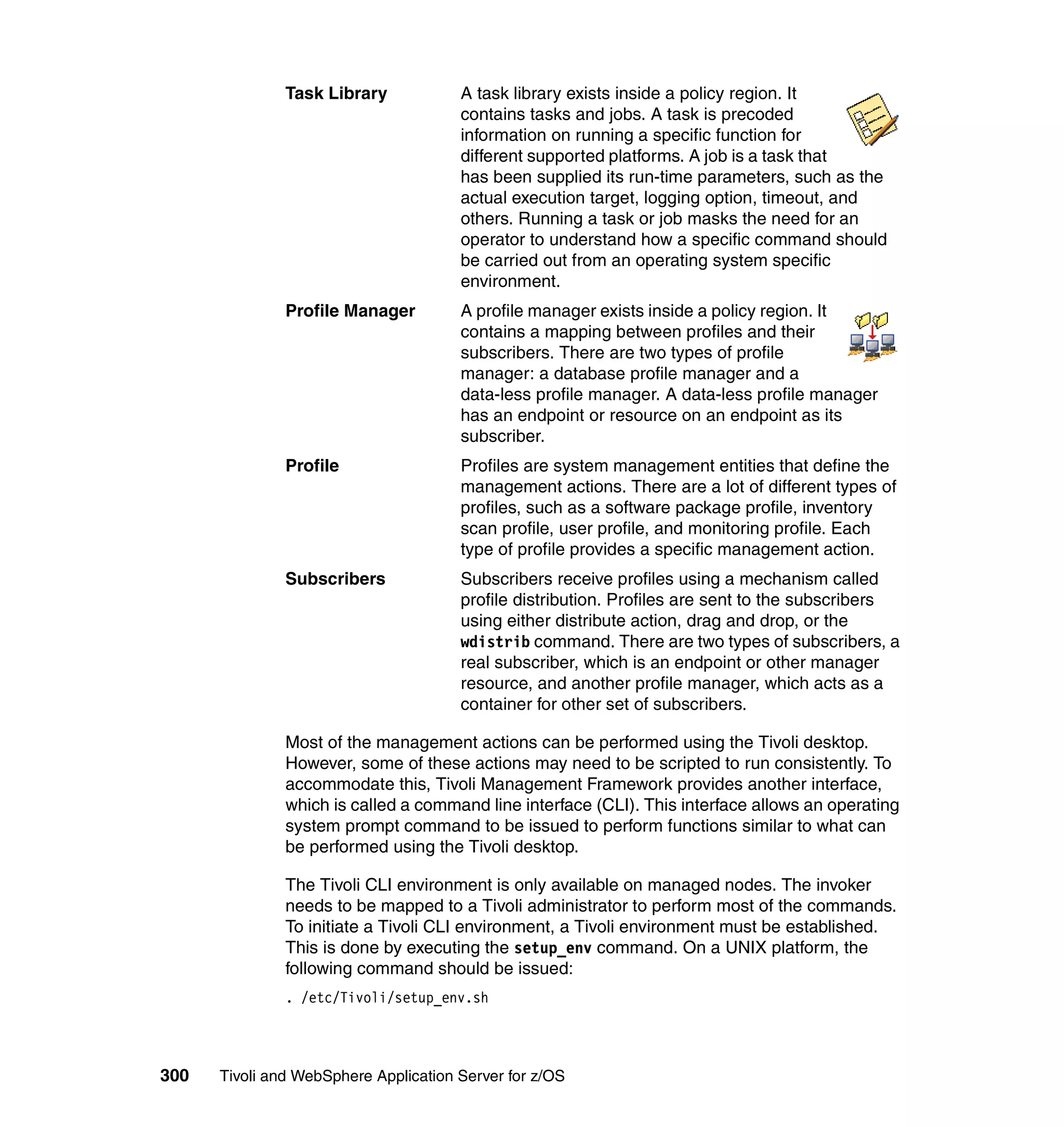 Task Library            A task library exists inside a policy region. It
                                       contains tasks and jobs. A task is precoded
                                       information on running a specific function for
                                       different supported platforms. A job is a task that
                                       has been supplied its run-time parameters, such as the
                                       actual execution target, logging option, timeout, and
                                       others. Running a task or job masks the need for an
                                       operator to understand how a specific command should
                                       be carried out from an operating system specific
                                       environment.
               Profile Manager         A profile manager exists inside a policy region. It
                                       contains a mapping between profiles and their
                                       subscribers. There are two types of profile
                                       manager: a database profile manager and a
                                       data-less profile manager. A data-less profile manager
                                       has an endpoint or resource on an endpoint as its
                                       subscriber.
               Profile                 Profiles are system management entities that define the
                                       management actions. There are a lot of different types of
                                       profiles, such as a software package profile, inventory
                                       scan profile, user profile, and monitoring profile. Each
                                       type of profile provides a specific management action.
               Subscribers             Subscribers receive profiles using a mechanism called
                                       profile distribution. Profiles are sent to the subscribers
                                       using either distribute action, drag and drop, or the
                                       wdistrib command. There are two types of subscribers, a
                                       real subscriber, which is an endpoint or other manager
                                       resource, and another profile manager, which acts as a
                                       container for other set of subscribers.

               Most of the management actions can be performed using the Tivoli desktop.
               However, some of these actions may need to be scripted to run consistently. To
               accommodate this, Tivoli Management Framework provides another interface,
               which is called a command line interface (CLI). This interface allows an operating
               system prompt command to be issued to perform functions similar to what can
               be performed using the Tivoli desktop.

               The Tivoli CLI environment is only available on managed nodes. The invoker
               needs to be mapped to a Tivoli administrator to perform most of the commands.
               To initiate a Tivoli CLI environment, a Tivoli environment must be established.
               This is done by executing the setup_env command. On a UNIX platform, the
               following command should be issued:
               . /etc/Tivoli/setup_env.sh




300   Tivoli and WebSphere Application Server for z/OS
 
