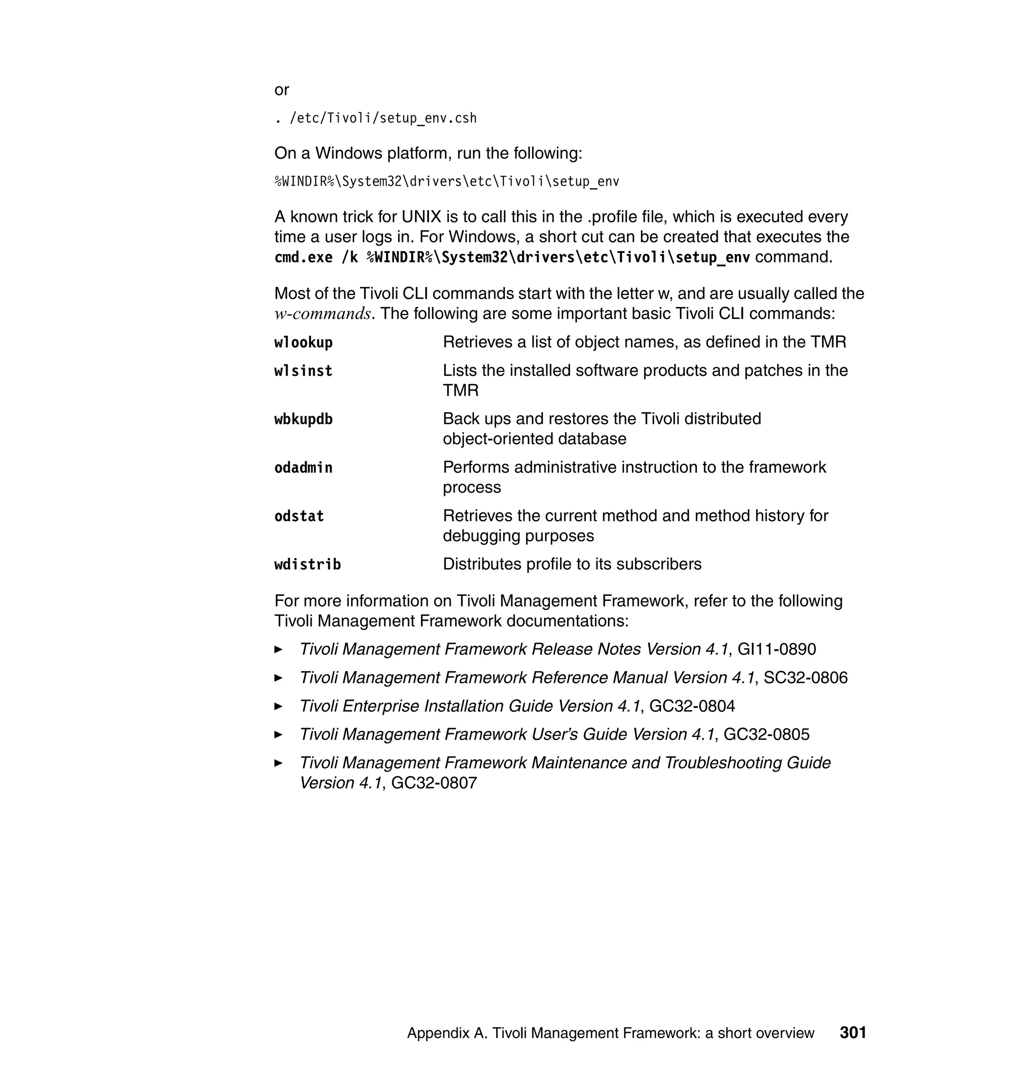 or
. /etc/Tivoli/setup_env.csh

On a Windows platform, run the following:
%WINDIR%System32driversetcTivolisetup_env

A known trick for UNIX is to call this in the .profile file, which is executed every
time a user logs in. For Windows, a short cut can be created that executes the
cmd.exe /k %WINDIR%System32driversetcTivolisetup_env command.

Most of the Tivoli CLI commands start with the letter w, and are usually called the
w-commands. The following are some important basic Tivoli CLI commands:
wlookup                 Retrieves a list of object names, as defined in the TMR
wlsinst                 Lists the installed software products and patches in the
                        TMR
wbkupdb                 Back ups and restores the Tivoli distributed
                        object-oriented database
odadmin                 Performs administrative instruction to the framework
                        process
odstat                  Retrieves the current method and method history for
                        debugging purposes
wdistrib                Distributes profile to its subscribers

For more information on Tivoli Management Framework, refer to the following
Tivoli Management Framework documentations:
     Tivoli Management Framework Release Notes Version 4.1, GI11-0890
     Tivoli Management Framework Reference Manual Version 4.1, SC32-0806
     Tivoli Enterprise Installation Guide Version 4.1, GC32-0804
     Tivoli Management Framework User’s Guide Version 4.1, GC32-0805
     Tivoli Management Framework Maintenance and Troubleshooting Guide
     Version 4.1, GC32-0807




                   Appendix A. Tivoli Management Framework: a short overview      301
 