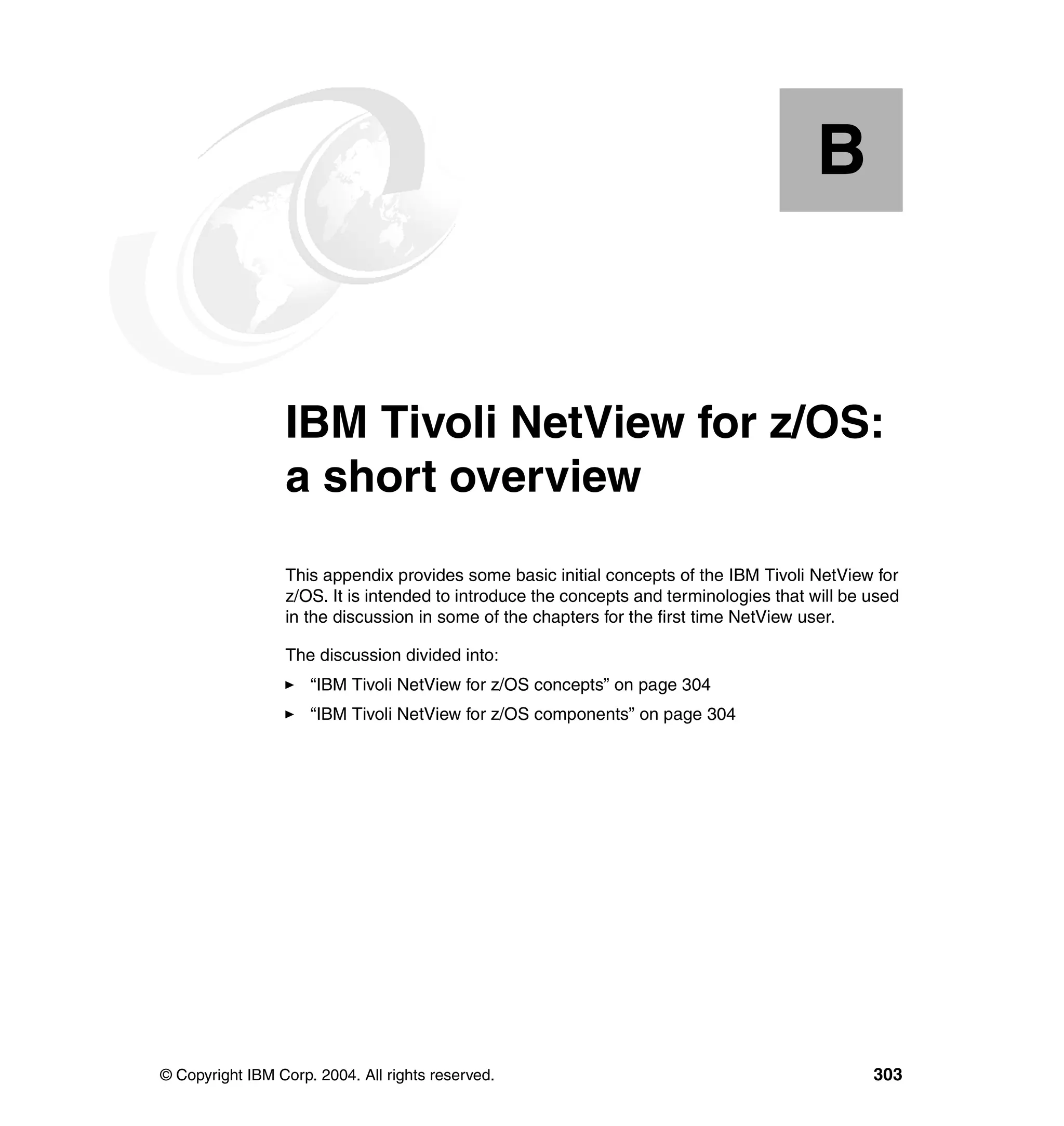 B


  Appendix B.    IBM Tivoli NetView for z/OS:
                 a short overview
                 This appendix provides some basic initial concepts of the IBM Tivoli NetView for
                 z/OS. It is intended to introduce the concepts and terminologies that will be used
                 in the discussion in some of the chapters for the first time NetView user.

                 The discussion divided into:
                     “IBM Tivoli NetView for z/OS concepts” on page 304
                     “IBM Tivoli NetView for z/OS components” on page 304




© Copyright IBM Corp. 2004. All rights reserved.                                               303
 