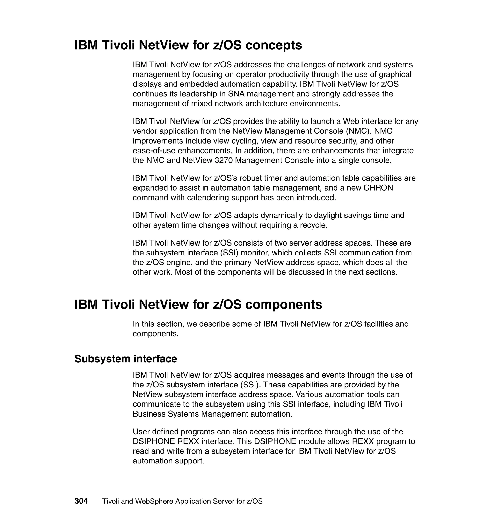 IBM Tivoli NetView for z/OS concepts
               IBM Tivoli NetView for z/OS addresses the challenges of network and systems
               management by focusing on operator productivity through the use of graphical
               displays and embedded automation capability. IBM Tivoli NetView for z/OS
               continues its leadership in SNA management and strongly addresses the
               management of mixed network architecture environments.

               IBM Tivoli NetView for z/OS provides the ability to launch a Web interface for any
               vendor application from the NetView Management Console (NMC). NMC
               improvements include view cycling, view and resource security, and other
               ease-of-use enhancements. In addition, there are enhancements that integrate
               the NMC and NetView 3270 Management Console into a single console.

               IBM Tivoli NetView for z/OS’s robust timer and automation table capabilities are
               expanded to assist in automation table management, and a new CHRON
               command with calendering support has been introduced.

               IBM Tivoli NetView for z/OS adapts dynamically to daylight savings time and
               other system time changes without requiring a recycle.

               IBM Tivoli NetView for z/OS consists of two server address spaces. These are
               the subsystem interface (SSI) monitor, which collects SSI communication from
               the z/OS engine, and the primary NetView address space, which does all the
               other work. Most of the components will be discussed in the next sections.



IBM Tivoli NetView for z/OS components
               In this section, we describe some of IBM Tivoli NetView for z/OS facilities and
               components.


Subsystem interface
               IBM Tivoli NetView for z/OS acquires messages and events through the use of
               the z/OS subsystem interface (SSI). These capabilities are provided by the
               NetView subsystem interface address space. Various automation tools can
               communicate to the subsystem using this SSI interface, including IBM Tivoli
               Business Systems Management automation.

               User defined programs can also access this interface through the use of the
               DSIPHONE REXX interface. This DSIPHONE module allows REXX program to
               read and write from a subsystem interface for IBM Tivoli NetView for z/OS
               automation support.



304   Tivoli and WebSphere Application Server for z/OS
 