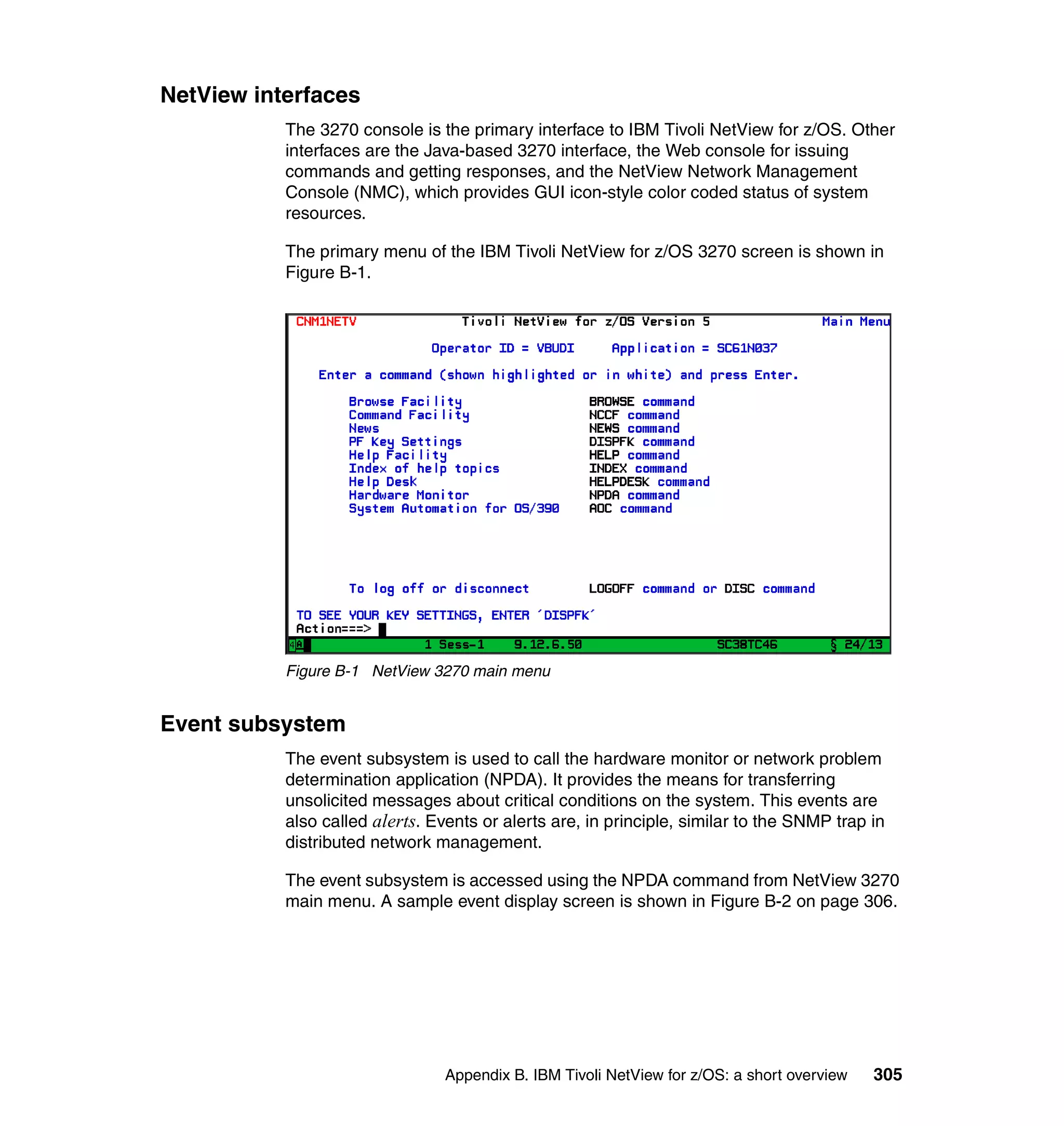 NetView interfaces
           The 3270 console is the primary interface to IBM Tivoli NetView for z/OS. Other
           interfaces are the Java-based 3270 interface, the Web console for issuing
           commands and getting responses, and the NetView Network Management
           Console (NMC), which provides GUI icon-style color coded status of system
           resources.

           The primary menu of the IBM Tivoli NetView for z/OS 3270 screen is shown in
           Figure B-1.




           Figure B-1 NetView 3270 main menu


Event subsystem
           The event subsystem is used to call the hardware monitor or network problem
           determination application (NPDA). It provides the means for transferring
           unsolicited messages about critical conditions on the system. This events are
           also called alerts. Events or alerts are, in principle, similar to the SNMP trap in
           distributed network management.

           The event subsystem is accessed using the NPDA command from NetView 3270
           main menu. A sample event display screen is shown in Figure B-2 on page 306.




                                 Appendix B. IBM Tivoli NetView for z/OS: a short overview   305
 