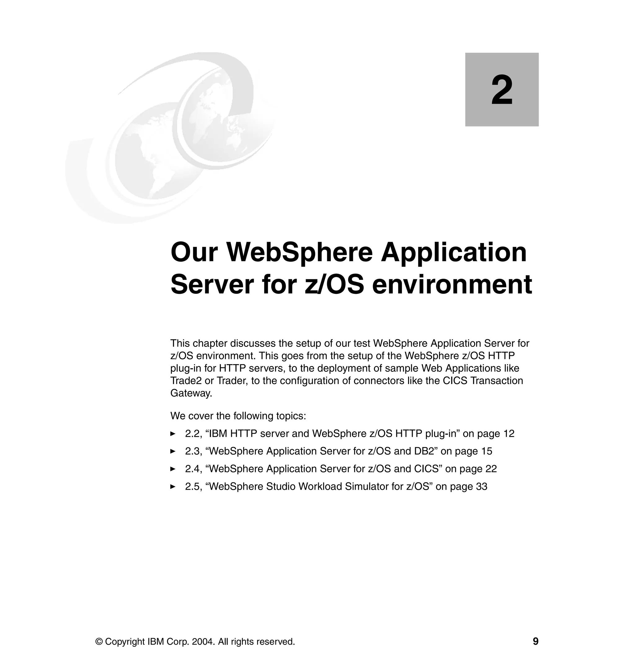 2


    Chapter 2.   Our WebSphere Application
                 Server for z/OS environment
                 This chapter discusses the setup of our test WebSphere Application Server for
                 z/OS environment. This goes from the setup of the WebSphere z/OS HTTP
                 plug-in for HTTP servers, to the deployment of sample Web Applications like
                 Trade2 or Trader, to the configuration of connectors like the CICS Transaction
                 Gateway.

                 We cover the following topics:
                     2.2, “IBM HTTP server and WebSphere z/OS HTTP plug-in” on page 12
                     2.3, “WebSphere Application Server for z/OS and DB2” on page 15
                     2.4, “WebSphere Application Server for z/OS and CICS” on page 22
                     2.5, “WebSphere Studio Workload Simulator for z/OS” on page 33




© Copyright IBM Corp. 2004. All rights reserved.                                                  9
 