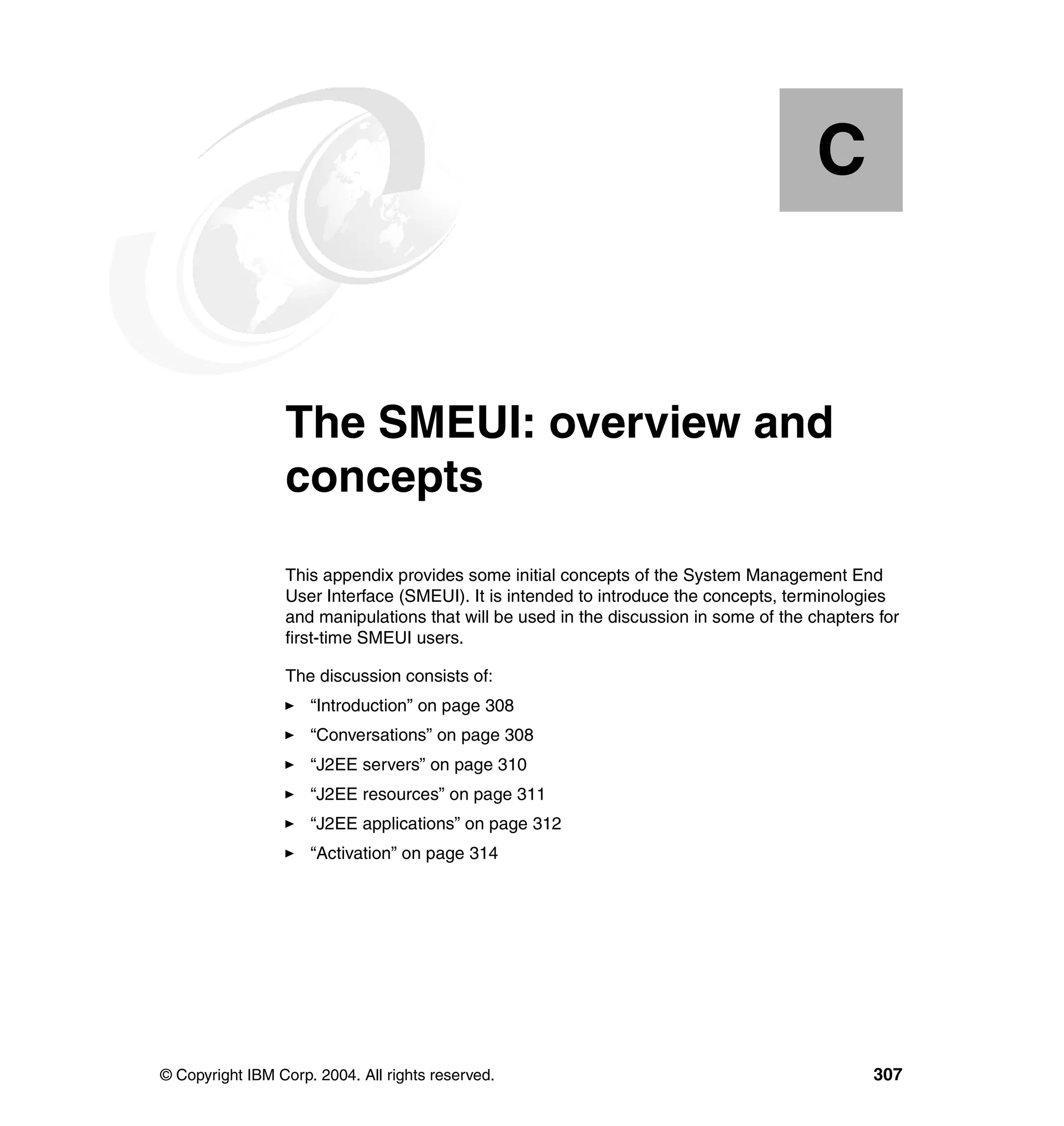 C


  Appendix C.    The SMEUI: overview and
                 concepts
                 This appendix provides some initial concepts of the System Management End
                 User Interface (SMEUI). It is intended to introduce the concepts, terminologies
                 and manipulations that will be used in the discussion in some of the chapters for
                 first-time SMEUI users.

                 The discussion consists of:
                     “Introduction” on page 308
                     “Conversations” on page 308
                     “J2EE servers” on page 310
                     “J2EE resources” on page 311
                     “J2EE applications” on page 312
                     “Activation” on page 314




© Copyright IBM Corp. 2004. All rights reserved.                                              307
 