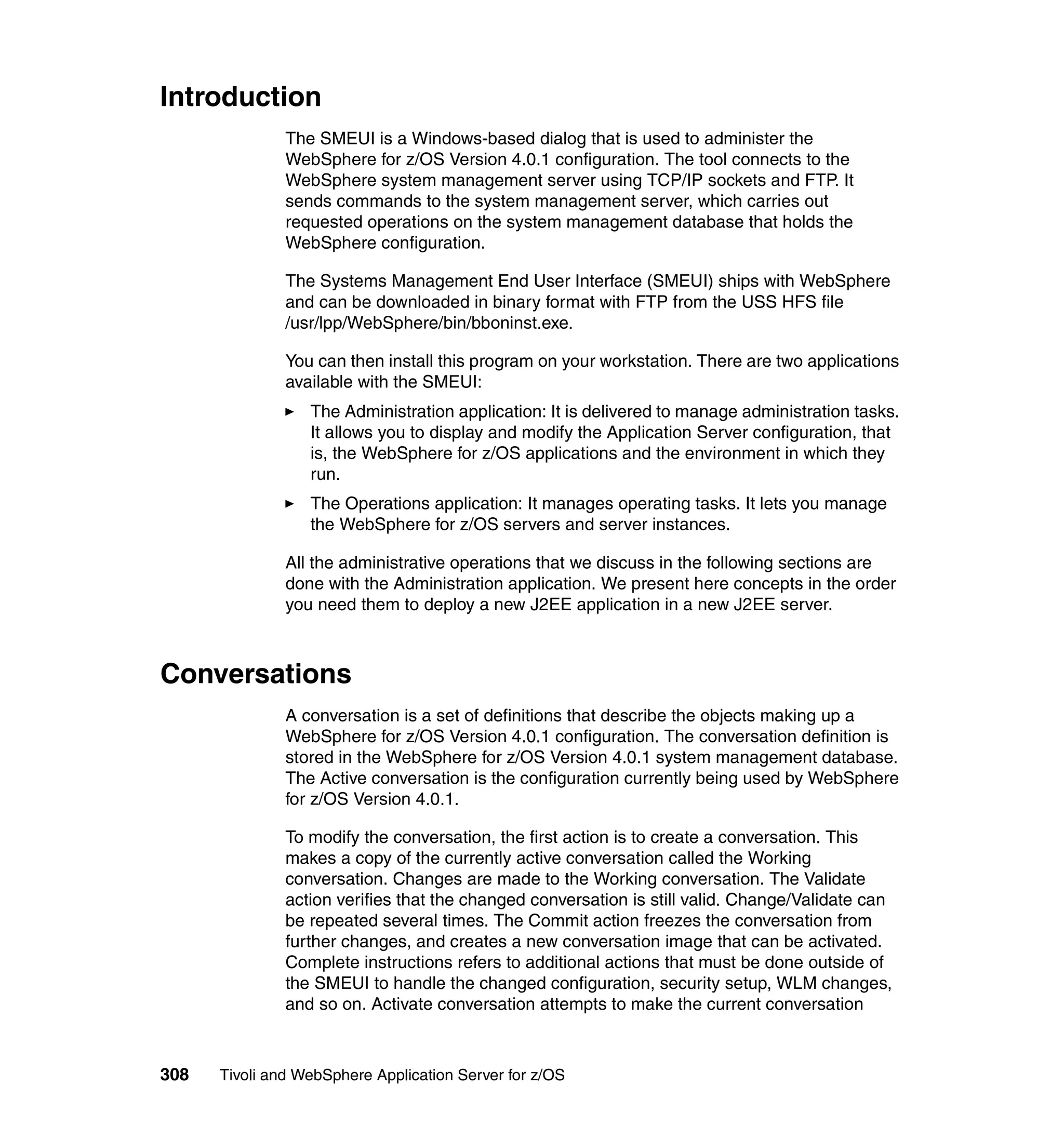 Introduction
               The SMEUI is a Windows-based dialog that is used to administer the
               WebSphere for z/OS Version 4.0.1 configuration. The tool connects to the
               WebSphere system management server using TCP/IP sockets and FTP. It
               sends commands to the system management server, which carries out
               requested operations on the system management database that holds the
               WebSphere configuration.

               The Systems Management End User Interface (SMEUI) ships with WebSphere
               and can be downloaded in binary format with FTP from the USS HFS file
               /usr/lpp/WebSphere/bin/bboninst.exe.

               You can then install this program on your workstation. There are two applications
               available with the SMEUI:
                  The Administration application: It is delivered to manage administration tasks.
                  It allows you to display and modify the Application Server configuration, that
                  is, the WebSphere for z/OS applications and the environment in which they
                  run.
                  The Operations application: It manages operating tasks. It lets you manage
                  the WebSphere for z/OS servers and server instances.

               All the administrative operations that we discuss in the following sections are
               done with the Administration application. We present here concepts in the order
               you need them to deploy a new J2EE application in a new J2EE server.



Conversations
               A conversation is a set of definitions that describe the objects making up a
               WebSphere for z/OS Version 4.0.1 configuration. The conversation definition is
               stored in the WebSphere for z/OS Version 4.0.1 system management database.
               The Active conversation is the configuration currently being used by WebSphere
               for z/OS Version 4.0.1.

               To modify the conversation, the first action is to create a conversation. This
               makes a copy of the currently active conversation called the Working
               conversation. Changes are made to the Working conversation. The Validate
               action verifies that the changed conversation is still valid. Change/Validate can
               be repeated several times. The Commit action freezes the conversation from
               further changes, and creates a new conversation image that can be activated.
               Complete instructions refers to additional actions that must be done outside of
               the SMEUI to handle the changed configuration, security setup, WLM changes,
               and so on. Activate conversation attempts to make the current conversation



308   Tivoli and WebSphere Application Server for z/OS
 