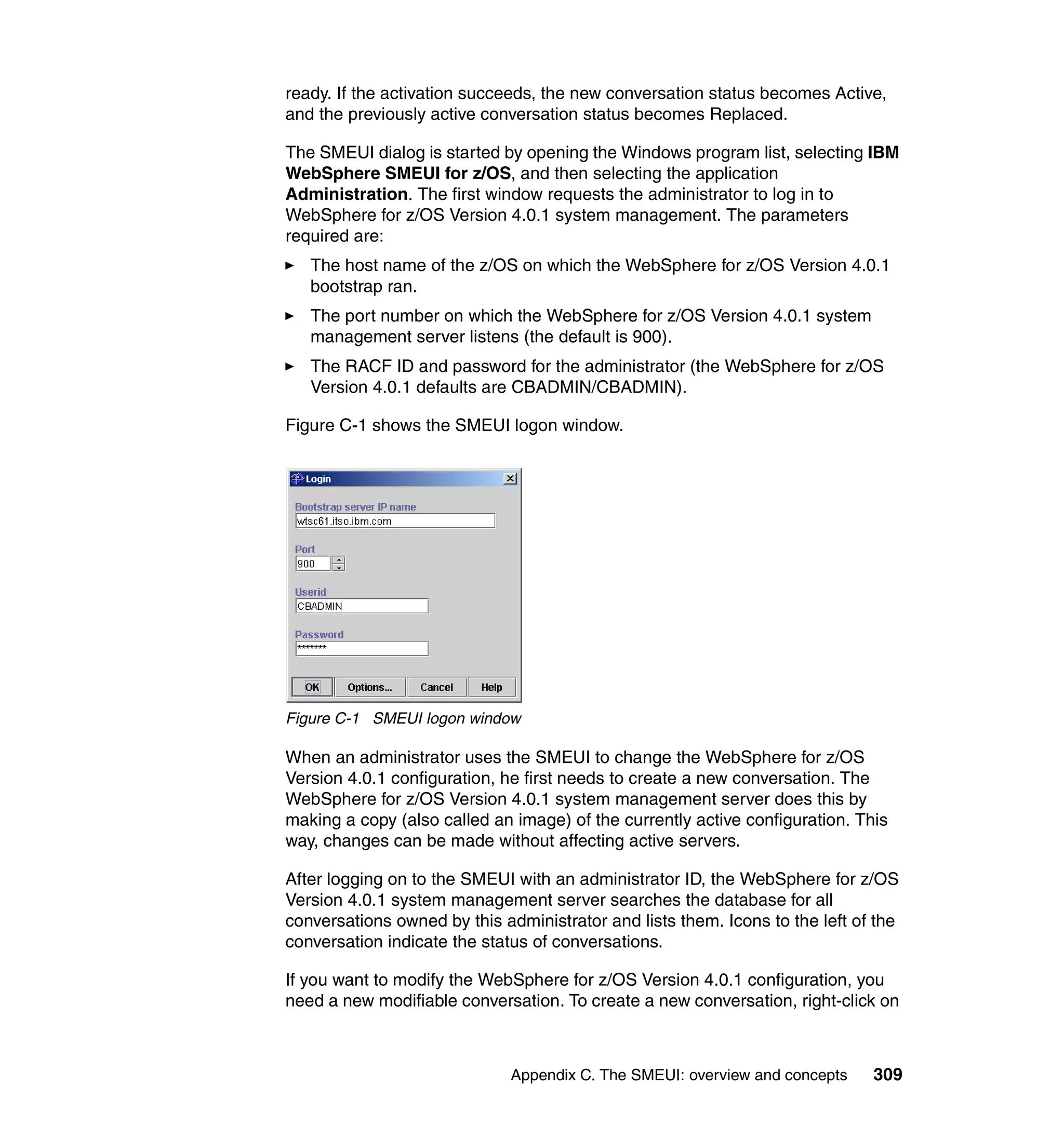 ready. If the activation succeeds, the new conversation status becomes Active,
and the previously active conversation status becomes Replaced.

The SMEUI dialog is started by opening the Windows program list, selecting IBM
WebSphere SMEUI for z/OS, and then selecting the application
Administration. The first window requests the administrator to log in to
WebSphere for z/OS Version 4.0.1 system management. The parameters
required are:
   The host name of the z/OS on which the WebSphere for z/OS Version 4.0.1
   bootstrap ran.
   The port number on which the WebSphere for z/OS Version 4.0.1 system
   management server listens (the default is 900).
   The RACF ID and password for the administrator (the WebSphere for z/OS
   Version 4.0.1 defaults are CBADMIN/CBADMIN).

Figure C-1 shows the SMEUI logon window.




Figure C-1 SMEUI logon window

When an administrator uses the SMEUI to change the WebSphere for z/OS
Version 4.0.1 configuration, he first needs to create a new conversation. The
WebSphere for z/OS Version 4.0.1 system management server does this by
making a copy (also called an image) of the currently active configuration. This
way, changes can be made without affecting active servers.

After logging on to the SMEUI with an administrator ID, the WebSphere for z/OS
Version 4.0.1 system management server searches the database for all
conversations owned by this administrator and lists them. Icons to the left of the
conversation indicate the status of conversations.

If you want to modify the WebSphere for z/OS Version 4.0.1 configuration, you
need a new modifiable conversation. To create a new conversation, right-click on



                              Appendix C. The SMEUI: overview and concepts    309
 