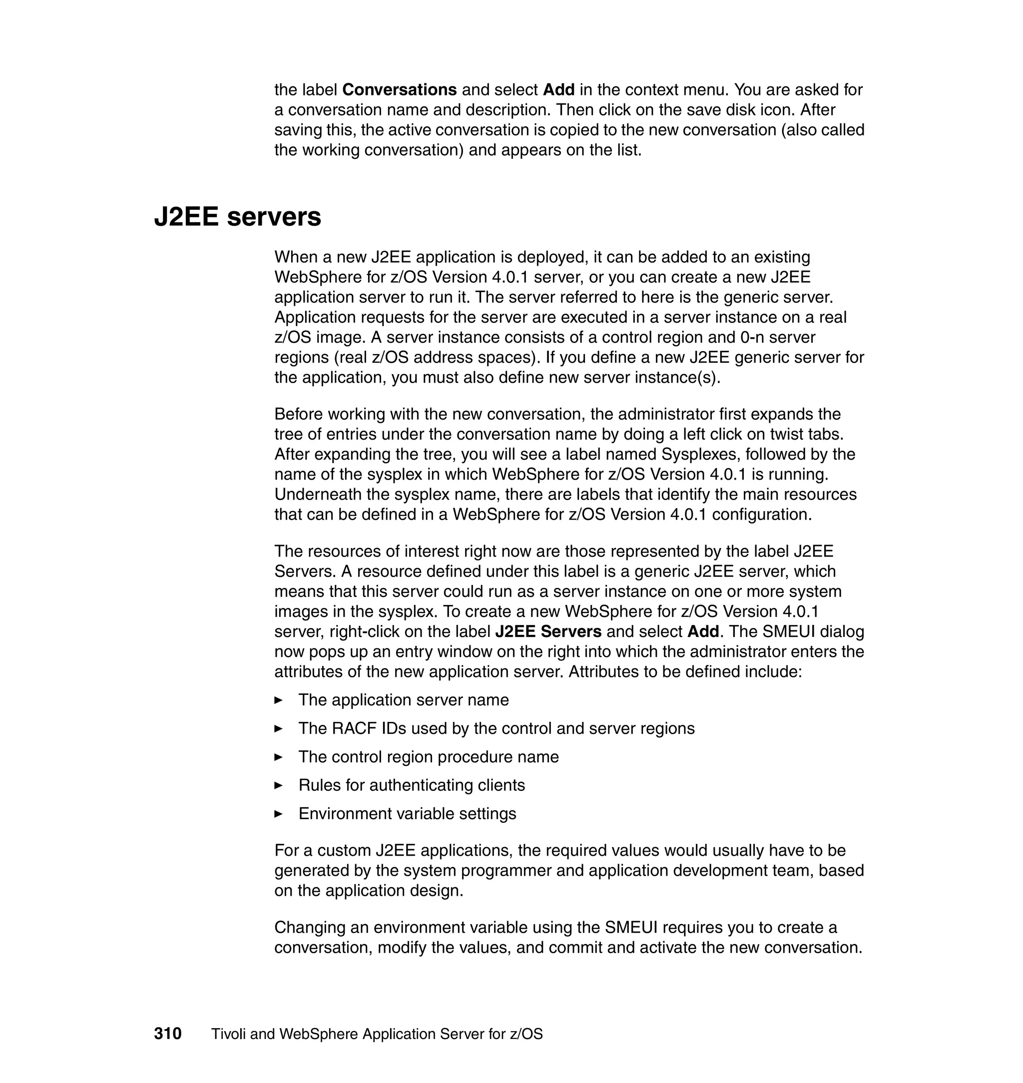 the label Conversations and select Add in the context menu. You are asked for
               a conversation name and description. Then click on the save disk icon. After
               saving this, the active conversation is copied to the new conversation (also called
               the working conversation) and appears on the list.



J2EE servers
               When a new J2EE application is deployed, it can be added to an existing
               WebSphere for z/OS Version 4.0.1 server, or you can create a new J2EE
               application server to run it. The server referred to here is the generic server.
               Application requests for the server are executed in a server instance on a real
               z/OS image. A server instance consists of a control region and 0-n server
               regions (real z/OS address spaces). If you define a new J2EE generic server for
               the application, you must also define new server instance(s).

               Before working with the new conversation, the administrator first expands the
               tree of entries under the conversation name by doing a left click on twist tabs.
               After expanding the tree, you will see a label named Sysplexes, followed by the
               name of the sysplex in which WebSphere for z/OS Version 4.0.1 is running.
               Underneath the sysplex name, there are labels that identify the main resources
               that can be defined in a WebSphere for z/OS Version 4.0.1 configuration.

               The resources of interest right now are those represented by the label J2EE
               Servers. A resource defined under this label is a generic J2EE server, which
               means that this server could run as a server instance on one or more system
               images in the sysplex. To create a new WebSphere for z/OS Version 4.0.1
               server, right-click on the label J2EE Servers and select Add. The SMEUI dialog
               now pops up an entry window on the right into which the administrator enters the
               attributes of the new application server. Attributes to be defined include:
                  The application server name
                  The RACF IDs used by the control and server regions
                  The control region procedure name
                  Rules for authenticating clients
                  Environment variable settings

               For a custom J2EE applications, the required values would usually have to be
               generated by the system programmer and application development team, based
               on the application design.

               Changing an environment variable using the SMEUI requires you to create a
               conversation, modify the values, and commit and activate the new conversation.




310   Tivoli and WebSphere Application Server for z/OS
 