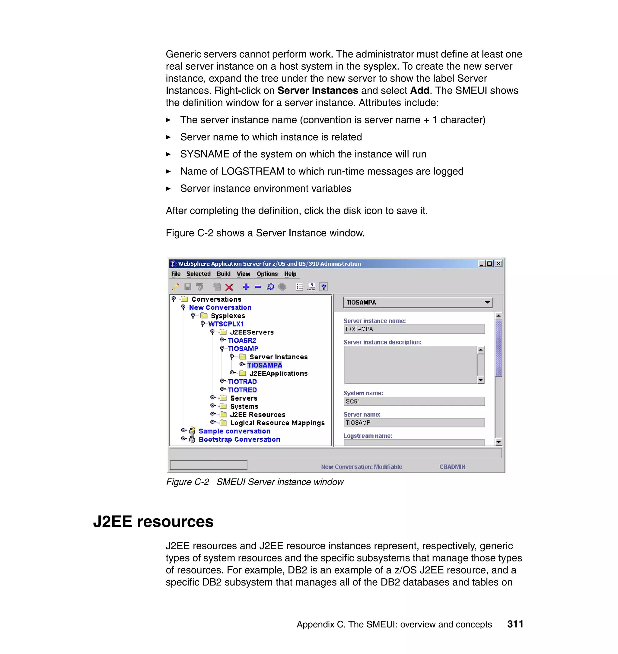 Generic servers cannot perform work. The administrator must define at least one
        real server instance on a host system in the sysplex. To create the new server
        instance, expand the tree under the new server to show the label Server
        Instances. Right-click on Server Instances and select Add. The SMEUI shows
        the definition window for a server instance. Attributes include:
           The server instance name (convention is server name + 1 character)
           Server name to which instance is related
           SYSNAME of the system on which the instance will run
           Name of LOGSTREAM to which run-time messages are logged
           Server instance environment variables

        After completing the definition, click the disk icon to save it.

        Figure C-2 shows a Server Instance window.




        Figure C-2 SMEUI Server instance window



J2EE resources
        J2EE resources and J2EE resource instances represent, respectively, generic
        types of system resources and the specific subsystems that manage those types
        of resources. For example, DB2 is an example of a z/OS J2EE resource, and a
        specific DB2 subsystem that manages all of the DB2 databases and tables on



                                       Appendix C. The SMEUI: overview and concepts   311
 