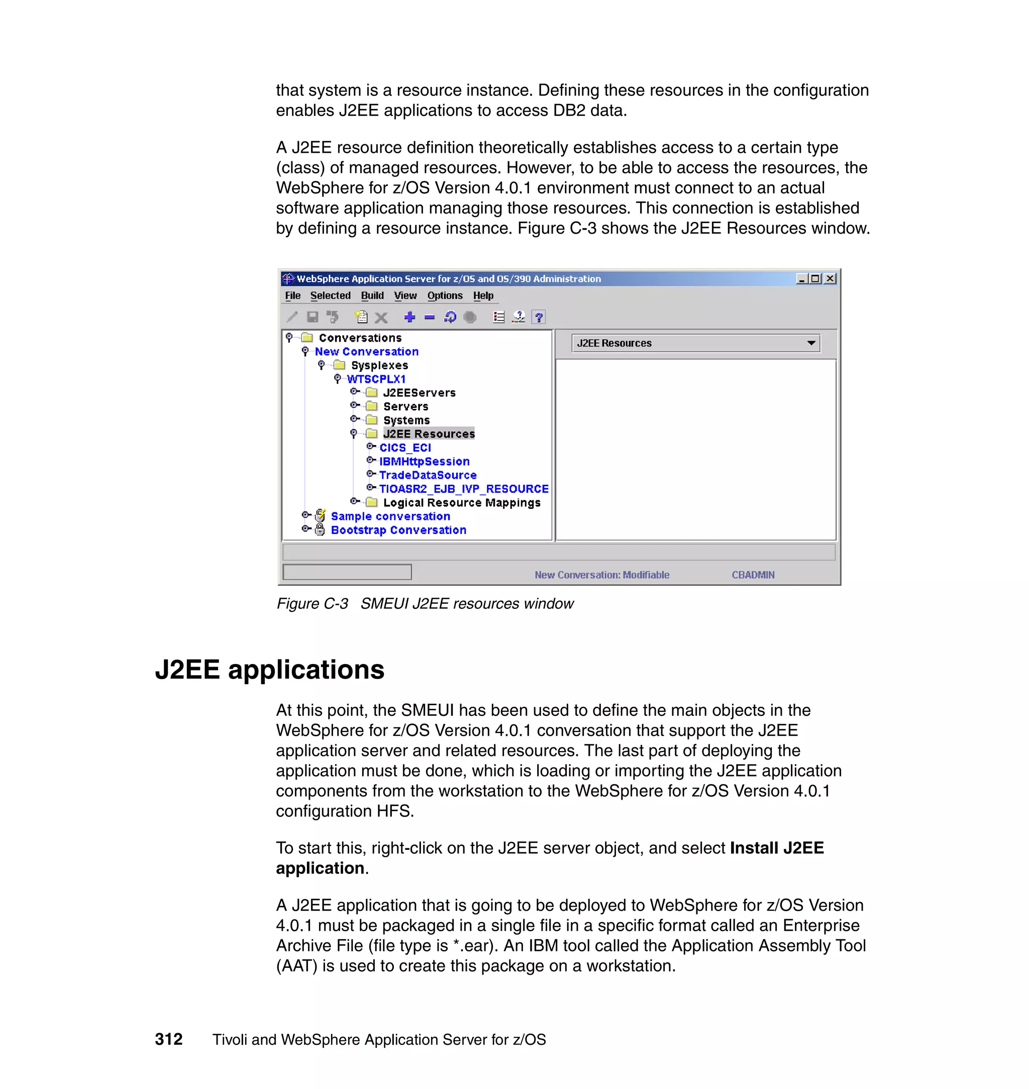 that system is a resource instance. Defining these resources in the configuration
               enables J2EE applications to access DB2 data.

               A J2EE resource definition theoretically establishes access to a certain type
               (class) of managed resources. However, to be able to access the resources, the
               WebSphere for z/OS Version 4.0.1 environment must connect to an actual
               software application managing those resources. This connection is established
               by defining a resource instance. Figure C-3 shows the J2EE Resources window.




               Figure C-3 SMEUI J2EE resources window



J2EE applications
               At this point, the SMEUI has been used to define the main objects in the
               WebSphere for z/OS Version 4.0.1 conversation that support the J2EE
               application server and related resources. The last part of deploying the
               application must be done, which is loading or importing the J2EE application
               components from the workstation to the WebSphere for z/OS Version 4.0.1
               configuration HFS.

               To start this, right-click on the J2EE server object, and select Install J2EE
               application.

               A J2EE application that is going to be deployed to WebSphere for z/OS Version
               4.0.1 must be packaged in a single file in a specific format called an Enterprise
               Archive File (file type is *.ear). An IBM tool called the Application Assembly Tool
               (AAT) is used to create this package on a workstation.



312   Tivoli and WebSphere Application Server for z/OS
 
