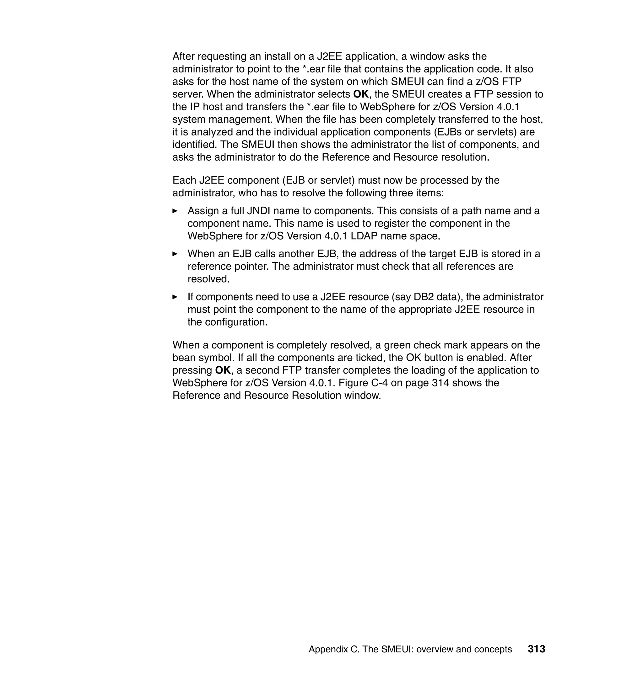 After requesting an install on a J2EE application, a window asks the
administrator to point to the *.ear file that contains the application code. It also
asks for the host name of the system on which SMEUI can find a z/OS FTP
server. When the administrator selects OK, the SMEUI creates a FTP session to
the IP host and transfers the *.ear file to WebSphere for z/OS Version 4.0.1
system management. When the file has been completely transferred to the host,
it is analyzed and the individual application components (EJBs or servlets) are
identified. The SMEUI then shows the administrator the list of components, and
asks the administrator to do the Reference and Resource resolution.

Each J2EE component (EJB or servlet) must now be processed by the
administrator, who has to resolve the following three items:
   Assign a full JNDI name to components. This consists of a path name and a
   component name. This name is used to register the component in the
   WebSphere for z/OS Version 4.0.1 LDAP name space.
   When an EJB calls another EJB, the address of the target EJB is stored in a
   reference pointer. The administrator must check that all references are
   resolved.
   If components need to use a J2EE resource (say DB2 data), the administrator
   must point the component to the name of the appropriate J2EE resource in
   the configuration.

When a component is completely resolved, a green check mark appears on the
bean symbol. If all the components are ticked, the OK button is enabled. After
pressing OK, a second FTP transfer completes the loading of the application to
WebSphere for z/OS Version 4.0.1. Figure C-4 on page 314 shows the
Reference and Resource Resolution window.




                              Appendix C. The SMEUI: overview and concepts      313
 