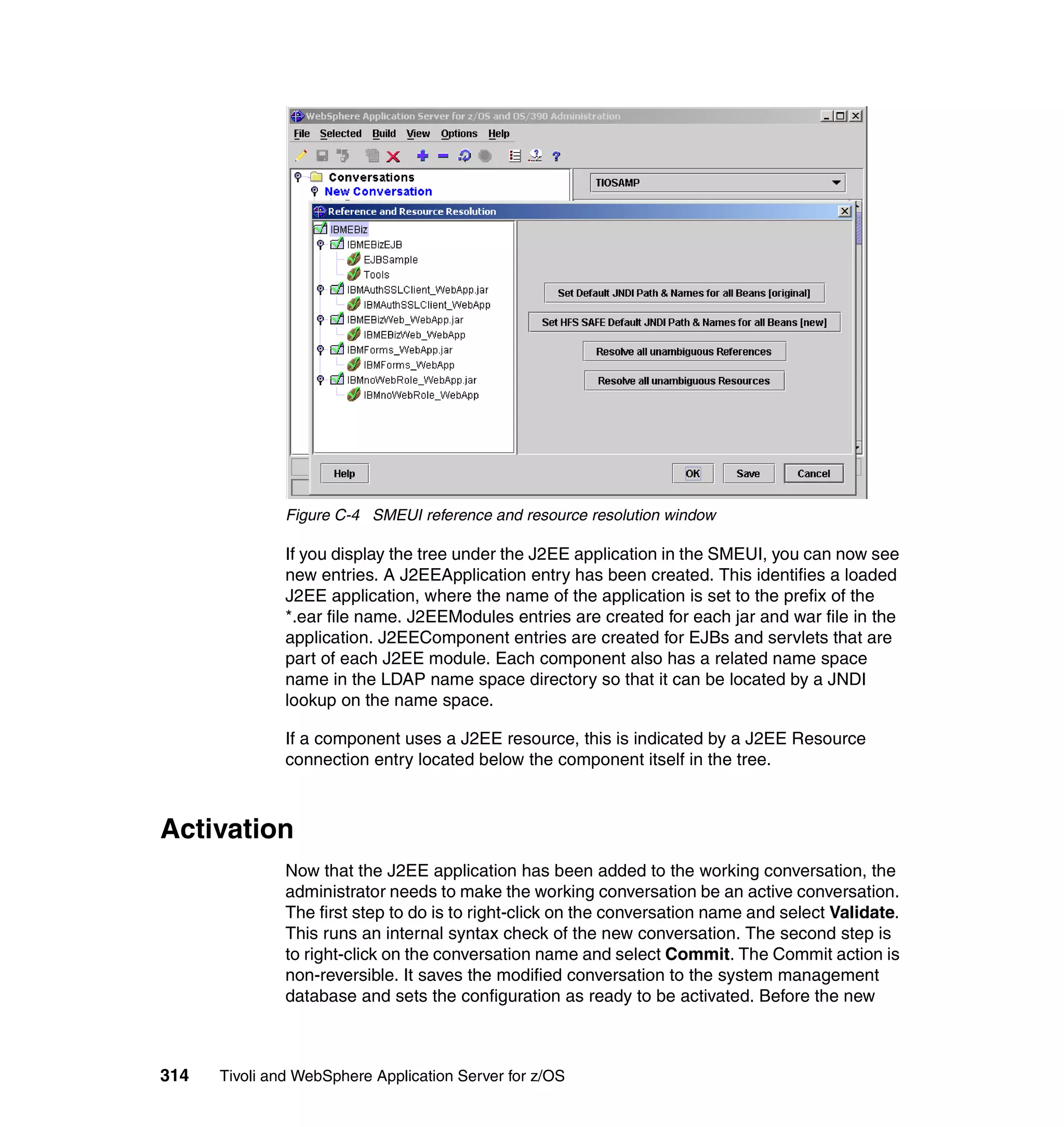 Figure C-4 SMEUI reference and resource resolution window

               If you display the tree under the J2EE application in the SMEUI, you can now see
               new entries. A J2EEApplication entry has been created. This identifies a loaded
               J2EE application, where the name of the application is set to the prefix of the
               *.ear file name. J2EEModules entries are created for each jar and war file in the
               application. J2EEComponent entries are created for EJBs and servlets that are
               part of each J2EE module. Each component also has a related name space
               name in the LDAP name space directory so that it can be located by a JNDI
               lookup on the name space.

               If a component uses a J2EE resource, this is indicated by a J2EE Resource
               connection entry located below the component itself in the tree.



Activation
               Now that the J2EE application has been added to the working conversation, the
               administrator needs to make the working conversation be an active conversation.
               The first step to do is to right-click on the conversation name and select Validate.
               This runs an internal syntax check of the new conversation. The second step is
               to right-click on the conversation name and select Commit. The Commit action is
               non-reversible. It saves the modified conversation to the system management
               database and sets the configuration as ready to be activated. Before the new



314   Tivoli and WebSphere Application Server for z/OS
 