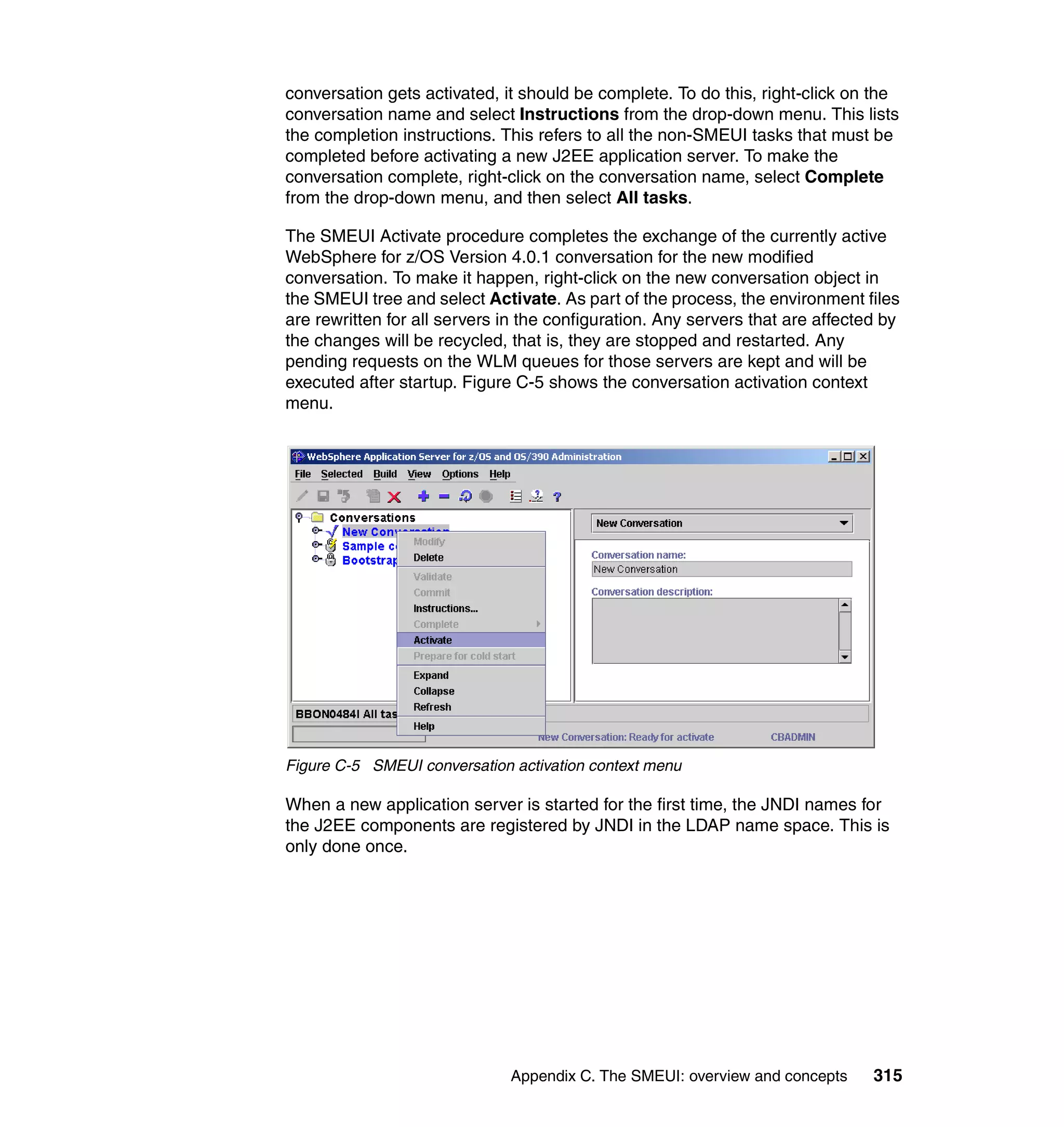 conversation gets activated, it should be complete. To do this, right-click on the
conversation name and select Instructions from the drop-down menu. This lists
the completion instructions. This refers to all the non-SMEUI tasks that must be
completed before activating a new J2EE application server. To make the
conversation complete, right-click on the conversation name, select Complete
from the drop-down menu, and then select All tasks.

The SMEUI Activate procedure completes the exchange of the currently active
WebSphere for z/OS Version 4.0.1 conversation for the new modified
conversation. To make it happen, right-click on the new conversation object in
the SMEUI tree and select Activate. As part of the process, the environment files
are rewritten for all servers in the configuration. Any servers that are affected by
the changes will be recycled, that is, they are stopped and restarted. Any
pending requests on the WLM queues for those servers are kept and will be
executed after startup. Figure C-5 shows the conversation activation context
menu.




Figure C-5 SMEUI conversation activation context menu

When a new application server is started for the first time, the JNDI names for
the J2EE components are registered by JNDI in the LDAP name space. This is
only done once.




                              Appendix C. The SMEUI: overview and concepts      315
 