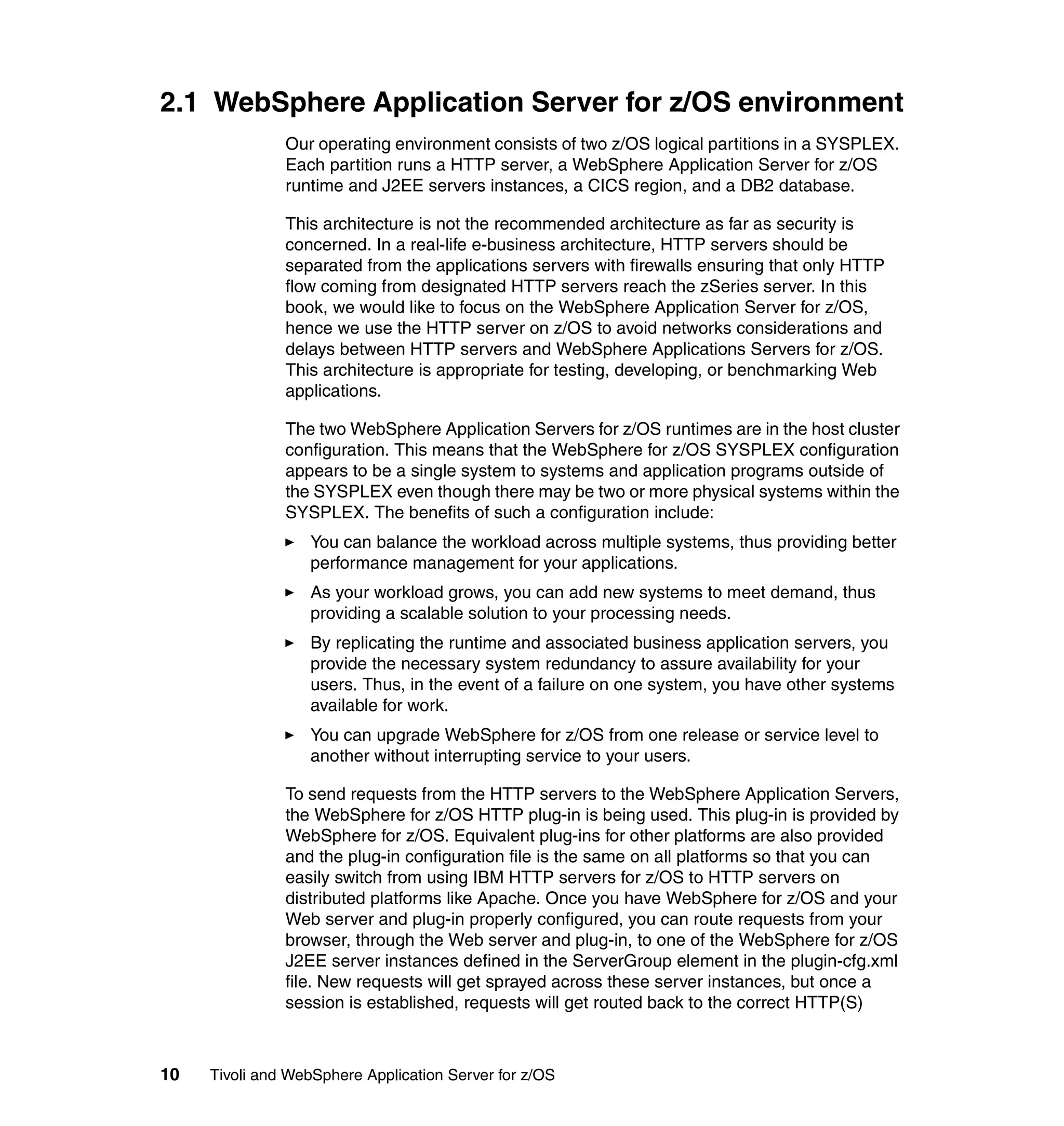 2.1 WebSphere Application Server for z/OS environment
               Our operating environment consists of two z/OS logical partitions in a SYSPLEX.
               Each partition runs a HTTP server, a WebSphere Application Server for z/OS
               runtime and J2EE servers instances, a CICS region, and a DB2 database.

               This architecture is not the recommended architecture as far as security is
               concerned. In a real-life e-business architecture, HTTP servers should be
               separated from the applications servers with firewalls ensuring that only HTTP
               flow coming from designated HTTP servers reach the zSeries server. In this
               book, we would like to focus on the WebSphere Application Server for z/OS,
               hence we use the HTTP server on z/OS to avoid networks considerations and
               delays between HTTP servers and WebSphere Applications Servers for z/OS.
               This architecture is appropriate for testing, developing, or benchmarking Web
               applications.

               The two WebSphere Application Servers for z/OS runtimes are in the host cluster
               configuration. This means that the WebSphere for z/OS SYSPLEX configuration
               appears to be a single system to systems and application programs outside of
               the SYSPLEX even though there may be two or more physical systems within the
               SYSPLEX. The benefits of such a configuration include:
                  You can balance the workload across multiple systems, thus providing better
                  performance management for your applications.
                  As your workload grows, you can add new systems to meet demand, thus
                  providing a scalable solution to your processing needs.
                  By replicating the runtime and associated business application servers, you
                  provide the necessary system redundancy to assure availability for your
                  users. Thus, in the event of a failure on one system, you have other systems
                  available for work.
                  You can upgrade WebSphere for z/OS from one release or service level to
                  another without interrupting service to your users.

               To send requests from the HTTP servers to the WebSphere Application Servers,
               the WebSphere for z/OS HTTP plug-in is being used. This plug-in is provided by
               WebSphere for z/OS. Equivalent plug-ins for other platforms are also provided
               and the plug-in configuration file is the same on all platforms so that you can
               easily switch from using IBM HTTP servers for z/OS to HTTP servers on
               distributed platforms like Apache. Once you have WebSphere for z/OS and your
               Web server and plug-in properly configured, you can route requests from your
               browser, through the Web server and plug-in, to one of the WebSphere for z/OS
               J2EE server instances defined in the ServerGroup element in the plugin-cfg.xml
               file. New requests will get sprayed across these server instances, but once a
               session is established, requests will get routed back to the correct HTTP(S)



10   Tivoli and WebSphere Application Server for z/OS
 