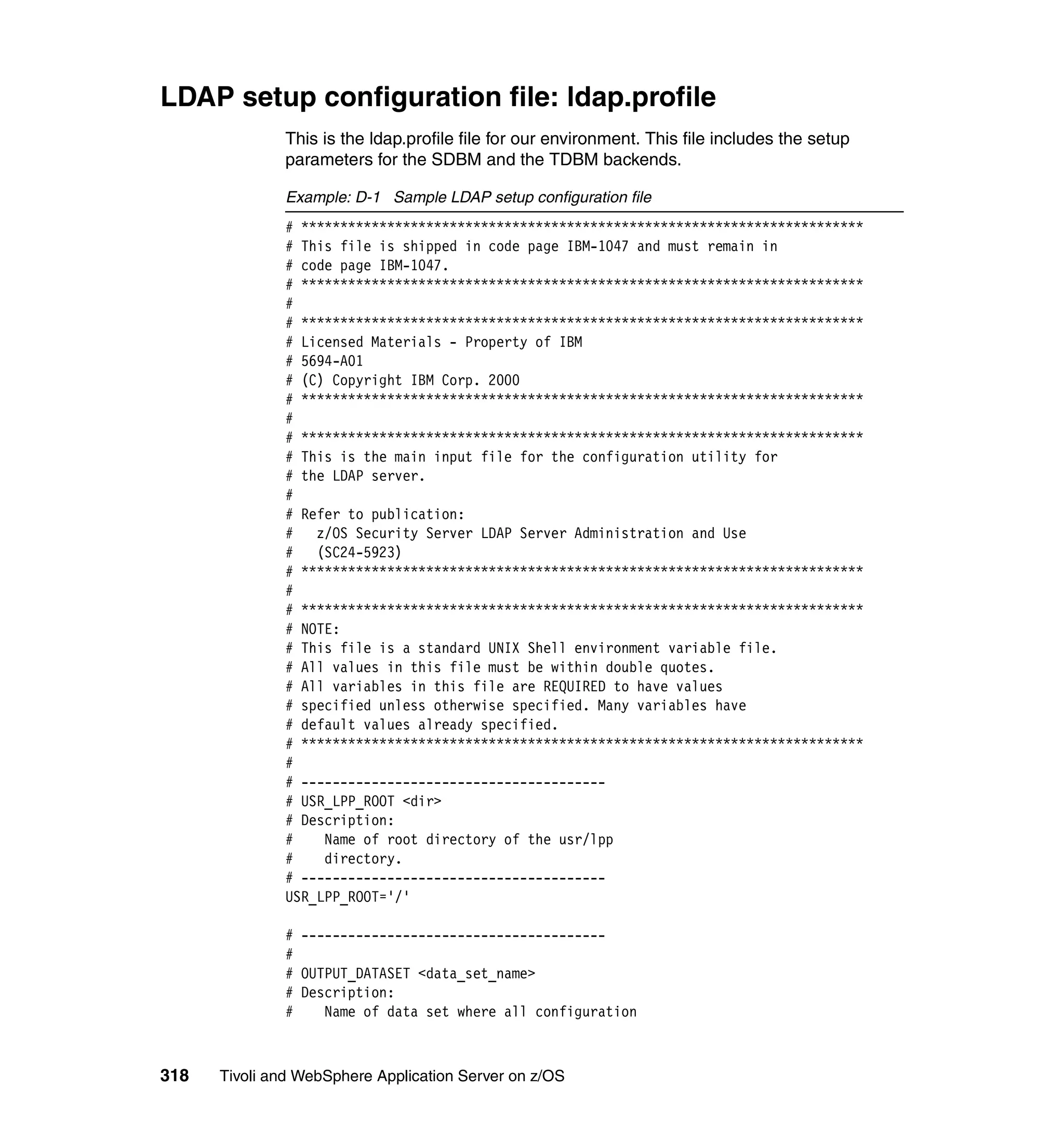 LDAP setup configuration file: ldap.profile
              This is the ldap.profile file for our environment. This file includes the setup
              parameters for the SDBM and the TDBM backends.

              Example: D-1 Sample LDAP setup configuration file
              # ************************************************************************
              # This file is shipped in code page IBM-1047 and must remain in
              # code page IBM-1047.
              # ************************************************************************
              #
              # ************************************************************************
              # Licensed Materials - Property of IBM
              # 5694-A01
              # (C) Copyright IBM Corp. 2000
              # ************************************************************************
              #
              # ************************************************************************
              # This is the main input file for the configuration utility for
              # the LDAP server.
              #
              # Refer to publication:
              # z/OS Security Server LDAP Server Administration and Use
              #   (SC24-5923)
              # ************************************************************************
              #
              # ************************************************************************
              # NOTE:
              # This file is a standard UNIX Shell environment variable file.
              # All values in this file must be within double quotes.
              # All variables in this file are REQUIRED to have values
              # specified unless otherwise specified. Many variables have
              # default values already specified.
              # ************************************************************************
              #
              # ---------------------------------------
              # USR_LPP_ROOT <dir>
              # Description:
              #    Name of root directory of the usr/lpp
              #    directory.
              # ---------------------------------------
              USR_LPP_ROOT='/'

              # ---------------------------------------
              #
              # OUTPUT_DATASET <data_set_name>
              # Description:
              #    Name of data set where all configuration



318   Tivoli and WebSphere Application Server on z/OS
 