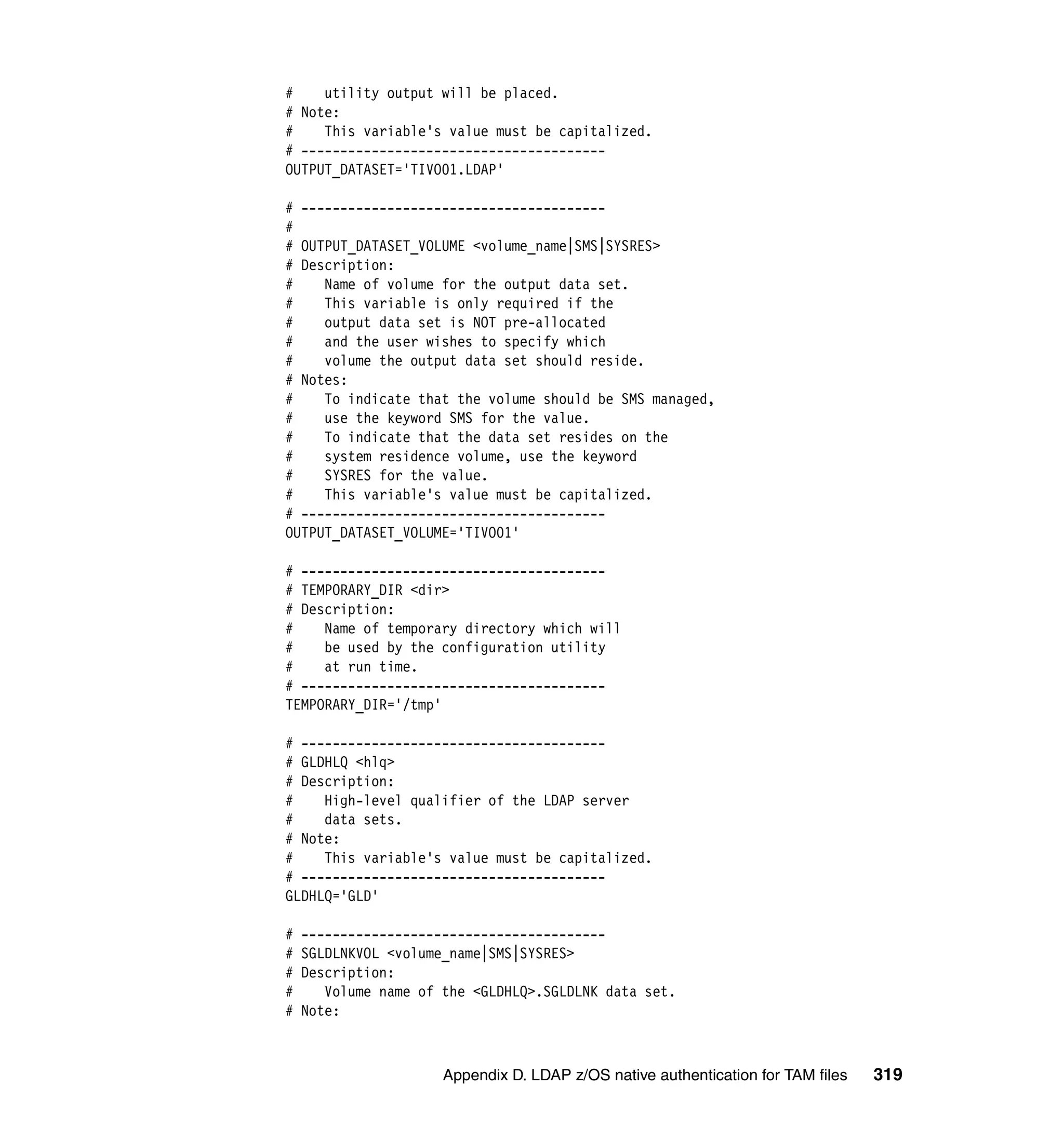 #    utility output will be placed.
# Note:
#    This variable's value must be capitalized.
# ---------------------------------------
OUTPUT_DATASET='TIVO01.LDAP'

# ---------------------------------------
#
# OUTPUT_DATASET_VOLUME <volume_name|SMS|SYSRES>
# Description:
#    Name of volume for the output data set.
#    This variable is only required if the
#    output data set is NOT pre-allocated
#    and the user wishes to specify which
#    volume the output data set should reside.
# Notes:
#    To indicate that the volume should be SMS managed,
#    use the keyword SMS for the value.
#    To indicate that the data set resides on the
#    system residence volume, use the keyword
#    SYSRES for the value.
#    This variable's value must be capitalized.
# ---------------------------------------
OUTPUT_DATASET_VOLUME='TIVO01'

# ---------------------------------------
# TEMPORARY_DIR <dir>
# Description:
#    Name of temporary directory which will
#    be used by the configuration utility
#    at run time.
# ---------------------------------------
TEMPORARY_DIR='/tmp'

# ---------------------------------------
# GLDHLQ <hlq>
# Description:
#    High-level qualifier of the LDAP server
#    data sets.
# Note:
#    This variable's value must be capitalized.
# ---------------------------------------
GLDHLQ='GLD'

#   ---------------------------------------
#   SGLDLNKVOL <volume_name|SMS|SYSRES>
#   Description:
#      Volume name of the <GLDHLQ>.SGLDLNK data set.
#   Note:



                      Appendix D. LDAP z/OS native authentication for TAM files   319
 