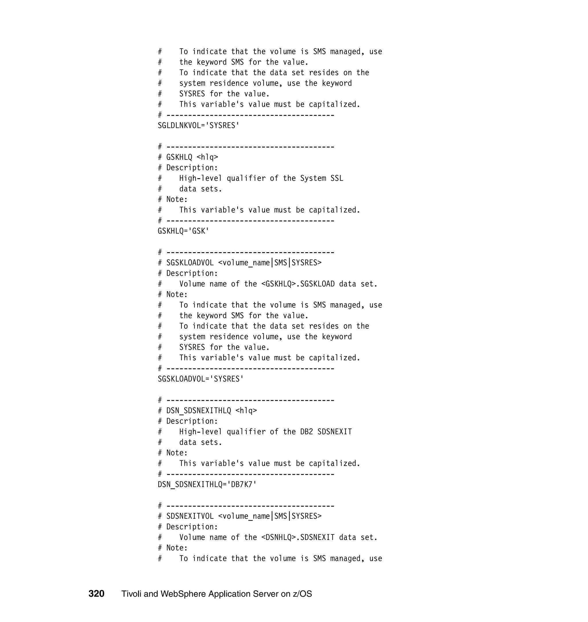 #    To indicate that the volume is SMS managed, use
              #    the keyword SMS for the value.
              #    To indicate that the data set resides on the
              #    system residence volume, use the keyword
              #    SYSRES for the value.
              #    This variable's value must be capitalized.
              # ---------------------------------------
              SGLDLNKVOL='SYSRES'

              # ---------------------------------------
              # GSKHLQ <hlq>
              # Description:
              #    High-level qualifier of the System SSL
              #    data sets.
              # Note:
              #    This variable's value must be capitalized.
              # ---------------------------------------
              GSKHLQ='GSK'

              # ---------------------------------------
              # SGSKLOADVOL <volume_name|SMS|SYSRES>
              # Description:
              #    Volume name of the <GSKHLQ>.SGSKLOAD data set.
              # Note:
              #    To indicate that the volume is SMS managed, use
              #    the keyword SMS for the value.
              #    To indicate that the data set resides on the
              #    system residence volume, use the keyword
              #    SYSRES for the value.
              #    This variable's value must be capitalized.
              # ---------------------------------------
              SGSKLOADVOL='SYSRES'

              # ---------------------------------------
              # DSN_SDSNEXITHLQ <hlq>
              # Description:
              #    High-level qualifier of the DB2 SDSNEXIT
              #    data sets.
              # Note:
              #    This variable's value must be capitalized.
              # ---------------------------------------
              DSN_SDSNEXITHLQ='DB7K7'

              #   ---------------------------------------
              #   SDSNEXITVOL <volume_name|SMS|SYSRES>
              #   Description:
              #      Volume name of the <DSNHLQ>.SDSNEXIT data set.
              #   Note:
              #      To indicate that the volume is SMS managed, use



320   Tivoli and WebSphere Application Server on z/OS
 