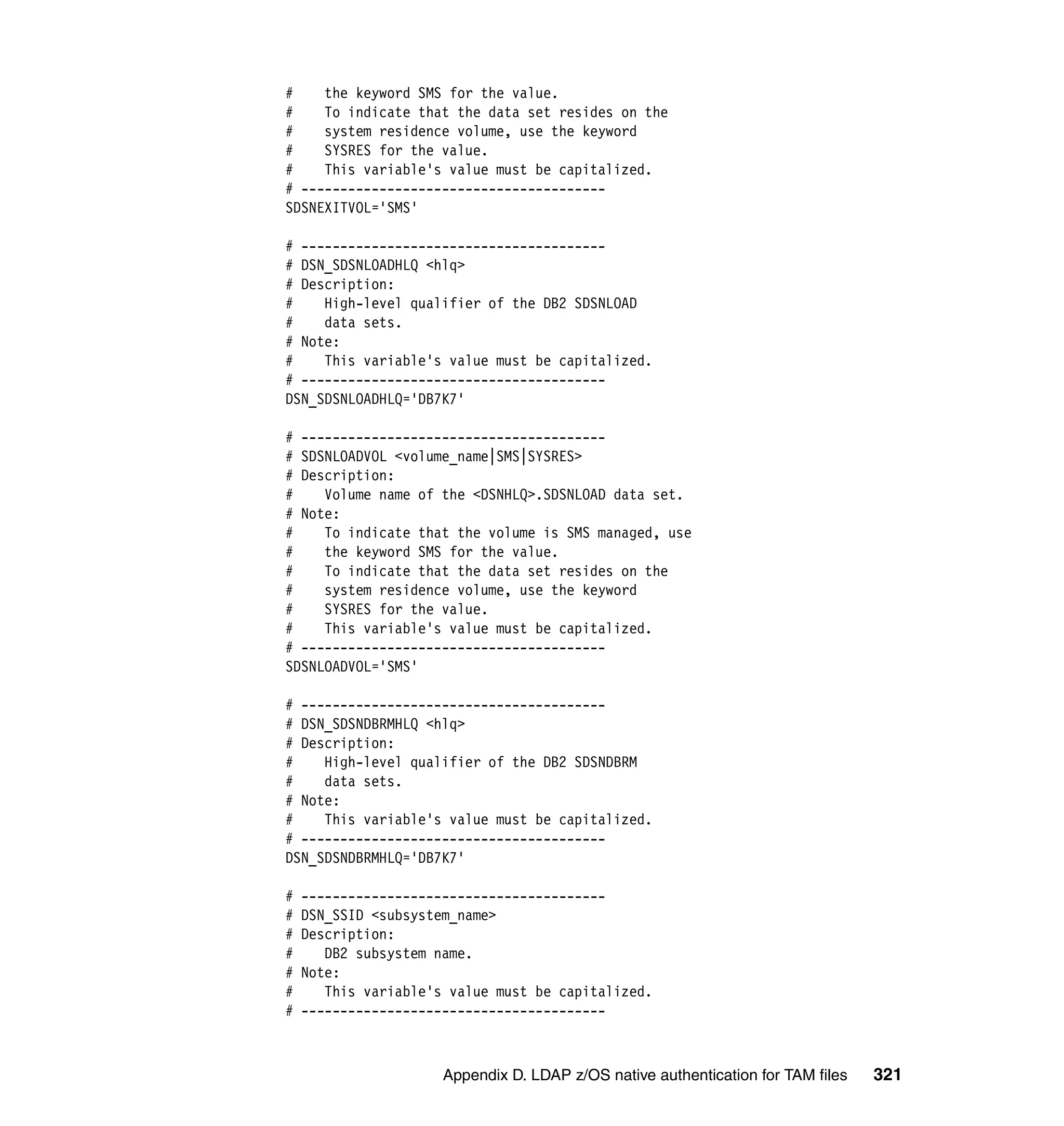 #    the keyword SMS for the value.
#    To indicate that the data set resides on the
#    system residence volume, use the keyword
#    SYSRES for the value.
#    This variable's value must be capitalized.
# ---------------------------------------
SDSNEXITVOL='SMS'

# ---------------------------------------
# DSN_SDSNLOADHLQ <hlq>
# Description:
#    High-level qualifier of the DB2 SDSNLOAD
#    data sets.
# Note:
#    This variable's value must be capitalized.
# ---------------------------------------
DSN_SDSNLOADHLQ='DB7K7'

# ---------------------------------------
# SDSNLOADVOL <volume_name|SMS|SYSRES>
# Description:
#    Volume name of the <DSNHLQ>.SDSNLOAD data set.
# Note:
#    To indicate that the volume is SMS managed, use
#    the keyword SMS for the value.
#    To indicate that the data set resides on the
#    system residence volume, use the keyword
#    SYSRES for the value.
#    This variable's value must be capitalized.
# ---------------------------------------
SDSNLOADVOL='SMS'

# ---------------------------------------
# DSN_SDSNDBRMHLQ <hlq>
# Description:
#    High-level qualifier of the DB2 SDSNDBRM
#    data sets.
# Note:
#    This variable's value must be capitalized.
# ---------------------------------------
DSN_SDSNDBRMHLQ='DB7K7'

#   ---------------------------------------
#   DSN_SSID <subsystem_name>
#   Description:
#      DB2 subsystem name.
#   Note:
#      This variable's value must be capitalized.
#   ---------------------------------------



                      Appendix D. LDAP z/OS native authentication for TAM files   321
 