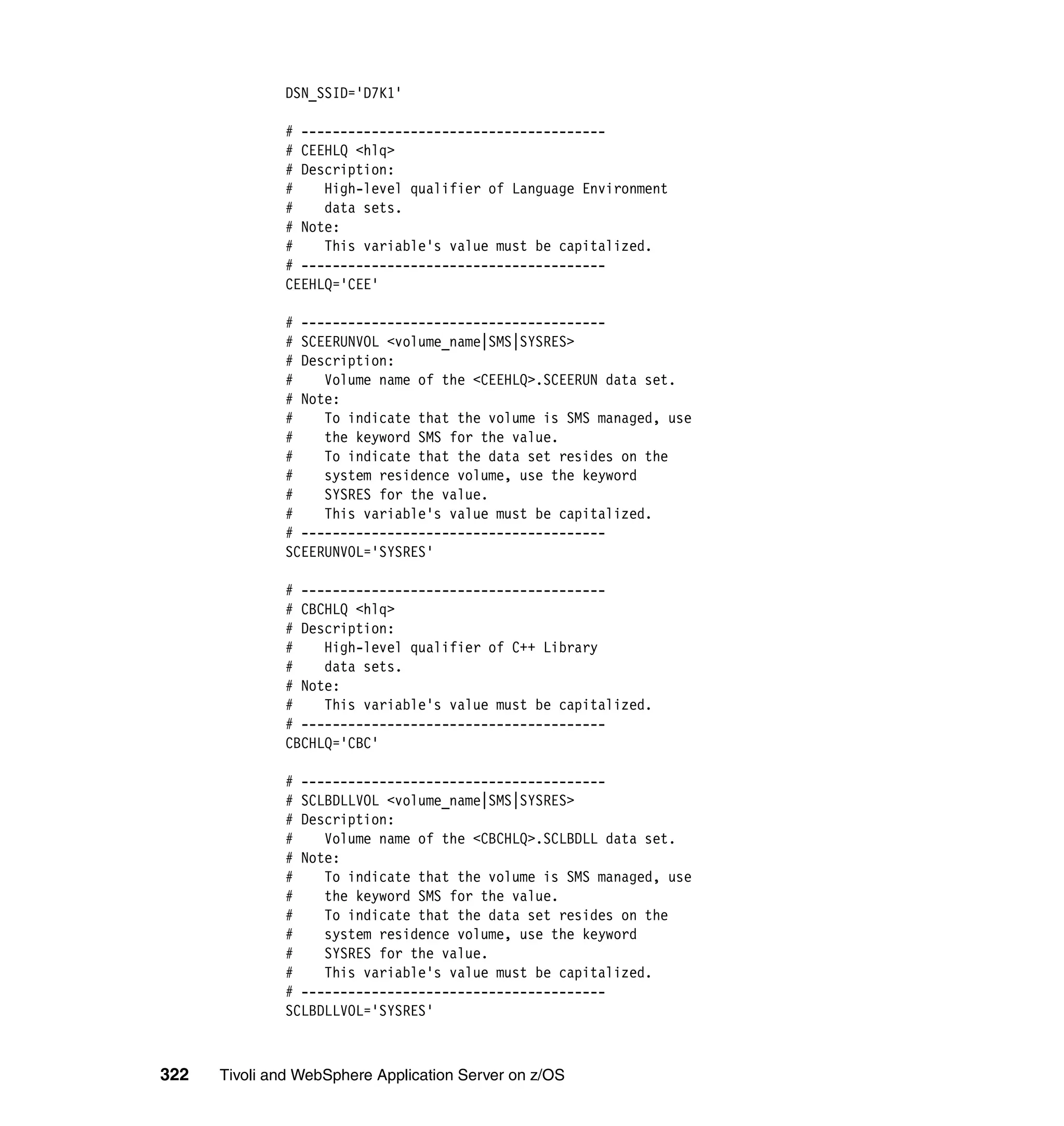 DSN_SSID='D7K1'

              # ---------------------------------------
              # CEEHLQ <hlq>
              # Description:
              #    High-level qualifier of Language Environment
              #    data sets.
              # Note:
              #    This variable's value must be capitalized.
              # ---------------------------------------
              CEEHLQ='CEE'

              # ---------------------------------------
              # SCEERUNVOL <volume_name|SMS|SYSRES>
              # Description:
              #    Volume name of the <CEEHLQ>.SCEERUN data set.
              # Note:
              #    To indicate that the volume is SMS managed, use
              #    the keyword SMS for the value.
              #    To indicate that the data set resides on the
              #    system residence volume, use the keyword
              #    SYSRES for the value.
              #    This variable's value must be capitalized.
              # ---------------------------------------
              SCEERUNVOL='SYSRES'

              # ---------------------------------------
              # CBCHLQ <hlq>
              # Description:
              #    High-level qualifier of C++ Library
              #    data sets.
              # Note:
              #    This variable's value must be capitalized.
              # ---------------------------------------
              CBCHLQ='CBC'

              # ---------------------------------------
              # SCLBDLLVOL <volume_name|SMS|SYSRES>
              # Description:
              #    Volume name of the <CBCHLQ>.SCLBDLL data set.
              # Note:
              #    To indicate that the volume is SMS managed, use
              #    the keyword SMS for the value.
              #    To indicate that the data set resides on the
              #    system residence volume, use the keyword
              #    SYSRES for the value.
              #    This variable's value must be capitalized.
              # ---------------------------------------
              SCLBDLLVOL='SYSRES'



322   Tivoli and WebSphere Application Server on z/OS
 