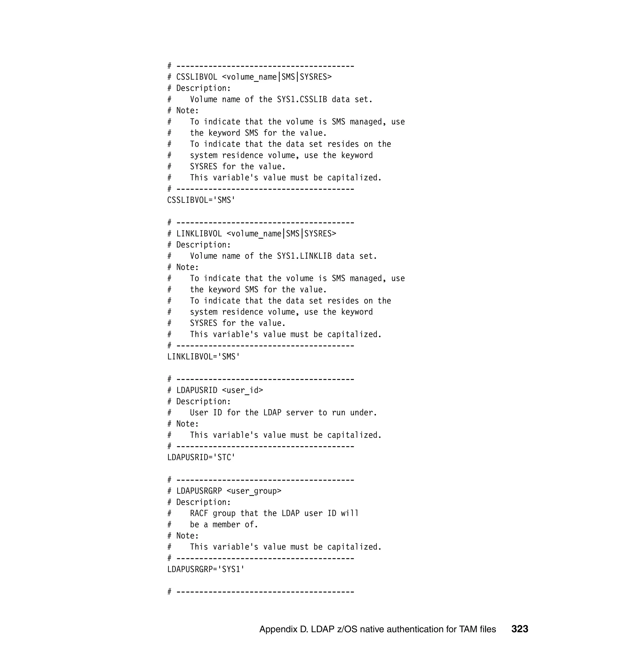 # ---------------------------------------
# CSSLIBVOL <volume_name|SMS|SYSRES>
# Description:
#    Volume name of the SYS1.CSSLIB data set.
# Note:
#    To indicate that the volume is SMS managed, use
#    the keyword SMS for the value.
#    To indicate that the data set resides on the
#    system residence volume, use the keyword
#    SYSRES for the value.
#    This variable's value must be capitalized.
# ---------------------------------------
CSSLIBVOL='SMS'

# ---------------------------------------
# LINKLIBVOL <volume_name|SMS|SYSRES>
# Description:
#    Volume name of the SYS1.LINKLIB data set.
# Note:
#    To indicate that the volume is SMS managed, use
#    the keyword SMS for the value.
#    To indicate that the data set resides on the
#    system residence volume, use the keyword
#    SYSRES for the value.
#    This variable's value must be capitalized.
# ---------------------------------------
LINKLIBVOL='SMS'

# ---------------------------------------
# LDAPUSRID <user_id>
# Description:
#    User ID for the LDAP server to run under.
# Note:
#    This variable's value must be capitalized.
# ---------------------------------------
LDAPUSRID='STC'

# ---------------------------------------
# LDAPUSRGRP <user_group>
# Description:
#    RACF group that the LDAP user ID will
#    be a member of.
# Note:
#    This variable's value must be capitalized.
# ---------------------------------------
LDAPUSRGRP='SYS1'

# ---------------------------------------



                    Appendix D. LDAP z/OS native authentication for TAM files   323
 