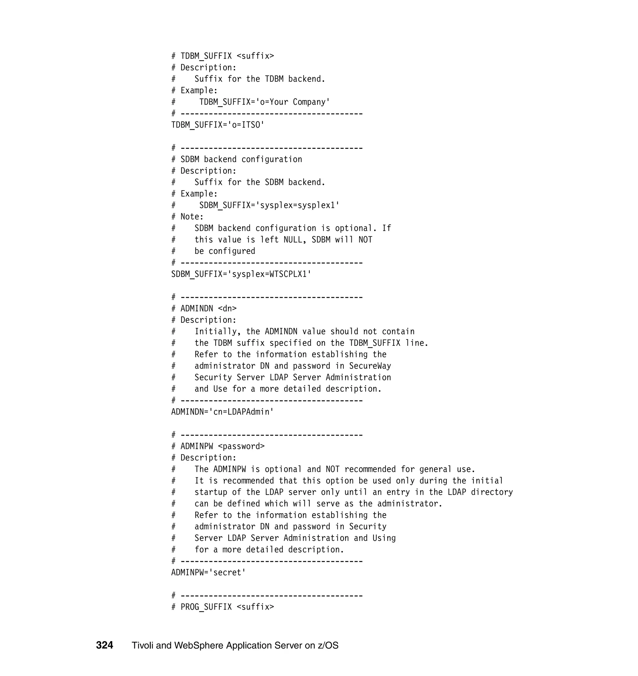 # TDBM_SUFFIX <suffix>
              # Description:
              #    Suffix for the TDBM backend.
              # Example:
              #     TDBM_SUFFIX='o=Your Company'
              # ---------------------------------------
              TDBM_SUFFIX='o=ITSO'

              # ---------------------------------------
              # SDBM backend configuration
              # Description:
              #    Suffix for the SDBM backend.
              # Example:
              #     SDBM_SUFFIX='sysplex=sysplex1'
              # Note:
              #    SDBM backend configuration is optional. If
              #    this value is left NULL, SDBM will NOT
              #    be configured
              # ---------------------------------------
              SDBM_SUFFIX='sysplex=WTSCPLX1'

              # ---------------------------------------
              # ADMINDN <dn>
              # Description:
              #    Initially, the ADMINDN value should not contain
              #    the TDBM suffix specified on the TDBM_SUFFIX line.
              #    Refer to the information establishing the
              #    administrator DN and password in SecureWay
              #    Security Server LDAP Server Administration
              #    and Use for a more detailed description.
              # ---------------------------------------
              ADMINDN='cn=LDAPAdmin'

              # ---------------------------------------
              # ADMINPW <password>
              # Description:
              #    The ADMINPW is optional and NOT recommended for general use.
              #    It is recommended that this option be used only during the initial
              #    startup of the LDAP server only until an entry in the LDAP directory
              #    can be defined which will serve as the administrator.
              #    Refer to the information establishing the
              #    administrator DN and password in Security
              #    Server LDAP Server Administration and Using
              #    for a more detailed description.
              # ---------------------------------------
              ADMINPW='secret'

              # ---------------------------------------
              # PROG_SUFFIX <suffix>



324   Tivoli and WebSphere Application Server on z/OS
 