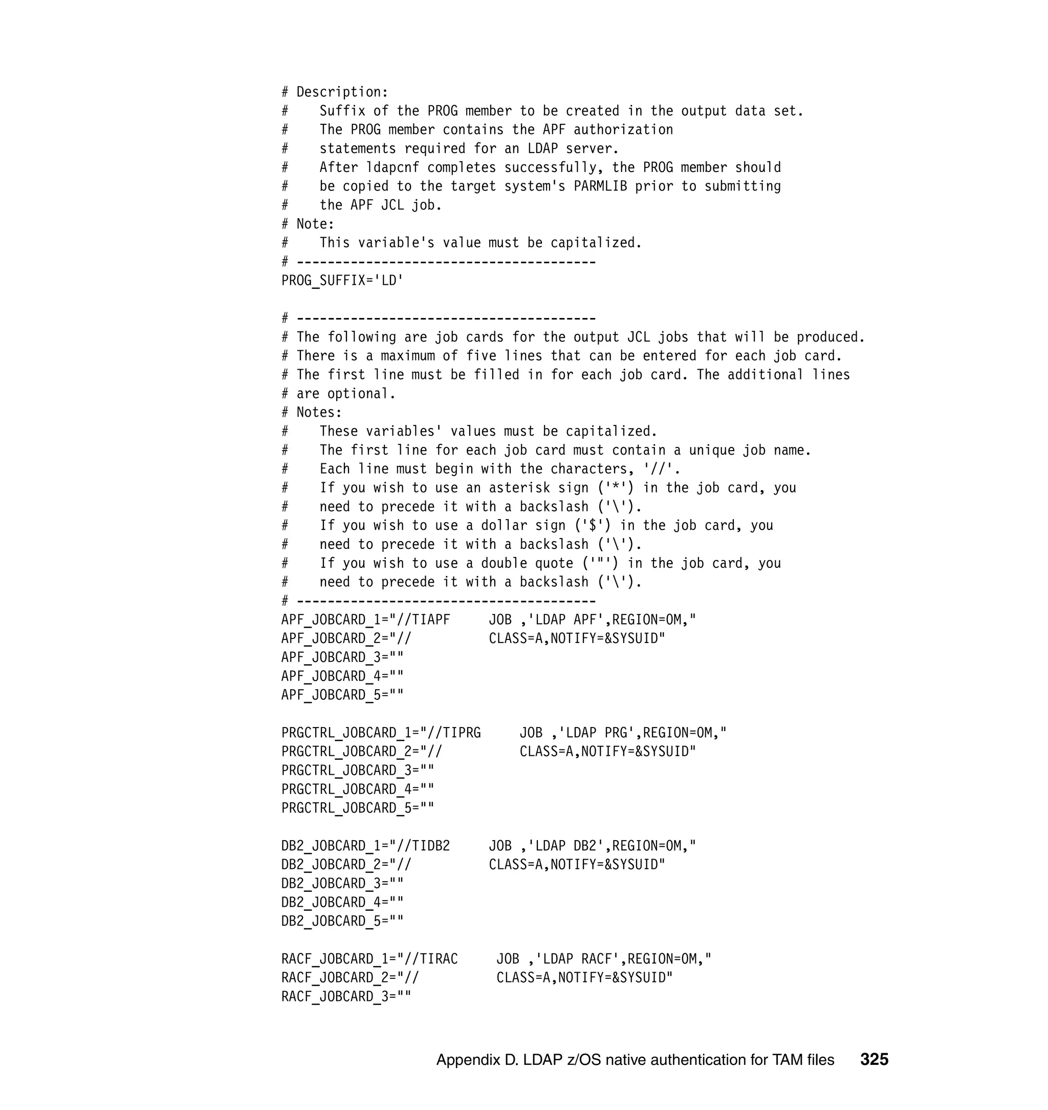 # Description:
#    Suffix of the PROG member to be created in the output data set.
#    The PROG member contains the APF authorization
#    statements required for an LDAP server.
#    After ldapcnf completes successfully, the PROG member should
#    be copied to the target system's PARMLIB prior to submitting
#    the APF JCL job.
# Note:
#    This variable's value must be capitalized.
# ---------------------------------------
PROG_SUFFIX='LD'

# ---------------------------------------
# The following are job cards for the output JCL jobs that will be produced.
# There is a maximum of five lines that can be entered for each job card.
# The first line must be filled in for each job card. The additional lines
# are optional.
# Notes:
#    These variables' values must be capitalized.
#    The first line for each job card must contain a unique job name.
#    Each line must begin with the characters, '//'.
#    If you wish to use an asterisk sign ('*') in the job card, you
#    need to precede it with a backslash ('').
#    If you wish to use a dollar sign ('$') in the job card, you
#    need to precede it with a backslash ('').
#    If you wish to use a double quote ('"') in the job card, you
#    need to precede it with a backslash ('').
# ---------------------------------------
APF_JOBCARD_1="//TIAPF     JOB ,'LDAP APF',REGION=0M,"
APF_JOBCARD_2="//          CLASS=A,NOTIFY=&SYSUID"
APF_JOBCARD_3=""
APF_JOBCARD_4=""
APF_JOBCARD_5=""

PRGCTRL_JOBCARD_1="//TIPRG       JOB ,'LDAP PRG',REGION=0M,"
PRGCTRL_JOBCARD_2="//            CLASS=A,NOTIFY=&SYSUID"
PRGCTRL_JOBCARD_3=""
PRGCTRL_JOBCARD_4=""
PRGCTRL_JOBCARD_5=""

DB2_JOBCARD_1="//TIDB2       JOB ,'LDAP DB2',REGION=0M,"
DB2_JOBCARD_2="//            CLASS=A,NOTIFY=&SYSUID"
DB2_JOBCARD_3=""
DB2_JOBCARD_4=""
DB2_JOBCARD_5=""

RACF_JOBCARD_1="//TIRAC      JOB ,'LDAP RACF',REGION=0M,"
RACF_JOBCARD_2="//           CLASS=A,NOTIFY=&SYSUID"
RACF_JOBCARD_3=""



                    Appendix D. LDAP z/OS native authentication for TAM files   325
 