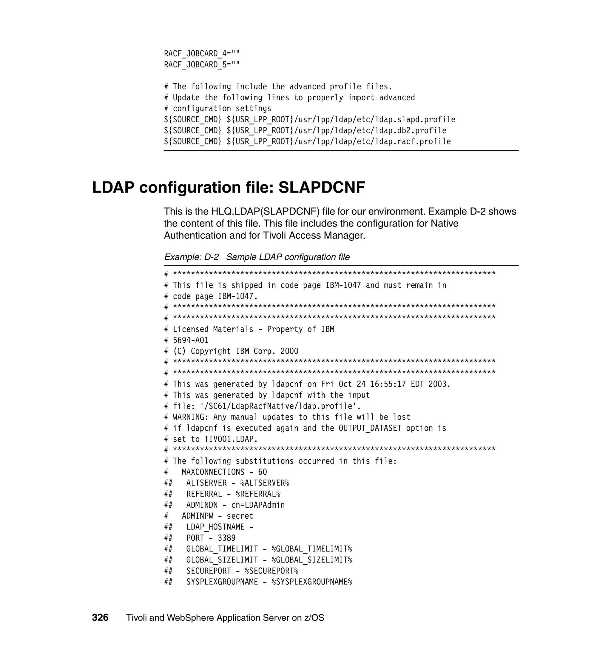 RACF_JOBCARD_4=""
              RACF_JOBCARD_5=""

              # The following include the advanced profile files.
              # Update the following lines to properly import advanced
              # configuration settings
              ${SOURCE_CMD} ${USR_LPP_ROOT}/usr/lpp/ldap/etc/ldap.slapd.profile
              ${SOURCE_CMD} ${USR_LPP_ROOT}/usr/lpp/ldap/etc/ldap.db2.profile
              ${SOURCE_CMD} ${USR_LPP_ROOT}/usr/lpp/ldap/etc/ldap.racf.profile




LDAP configuration file: SLAPDCNF
              This is the HLQ.LDAP(SLAPDCNF) file for our environment. Example D-2 shows
              the content of this file. This file includes the configuration for Native
              Authentication and for Tivoli Access Manager.

              Example: D-2 Sample LDAP configuration file
              # ************************************************************************
              # This file is shipped in code page IBM-1047 and must remain in
              # code page IBM-1047.
              # ************************************************************************
              # ************************************************************************
              # Licensed Materials - Property of IBM
              # 5694-A01
              # (C) Copyright IBM Corp. 2000
              # ************************************************************************
              # ************************************************************************
              # This was generated by ldapcnf on Fri Oct 24 16:55:17 EDT 2003.
              # This was generated by ldapcnf with the input
              # file: '/SC61/LdapRacfNative/ldap.profile'.
              # WARNING: Any manual updates to this file will be lost
              # if ldapcnf is executed again and the OUTPUT_DATASET option is
              # set to TIVO01.LDAP.
              # ************************************************************************
              # The following substitutions occurred in this file:
              # MAXCONNECTIONS - 60
              ## ALTSERVER - %ALTSERVER%
              ## REFERRAL - %REFERRAL%
              ##   ADMINDN - cn=LDAPAdmin
              # ADMINPW - secret
              ## LDAP_HOSTNAME -
              ## PORT - 3389
              ##   GLOBAL_TIMELIMIT - %GLOBAL_TIMELIMIT%
              ##   GLOBAL_SIZELIMIT - %GLOBAL_SIZELIMIT%
              ## SECUREPORT - %SECUREPORT%
              ##   SYSPLEXGROUPNAME - %SYSPLEXGROUPNAME%



326   Tivoli and WebSphere Application Server on z/OS
 