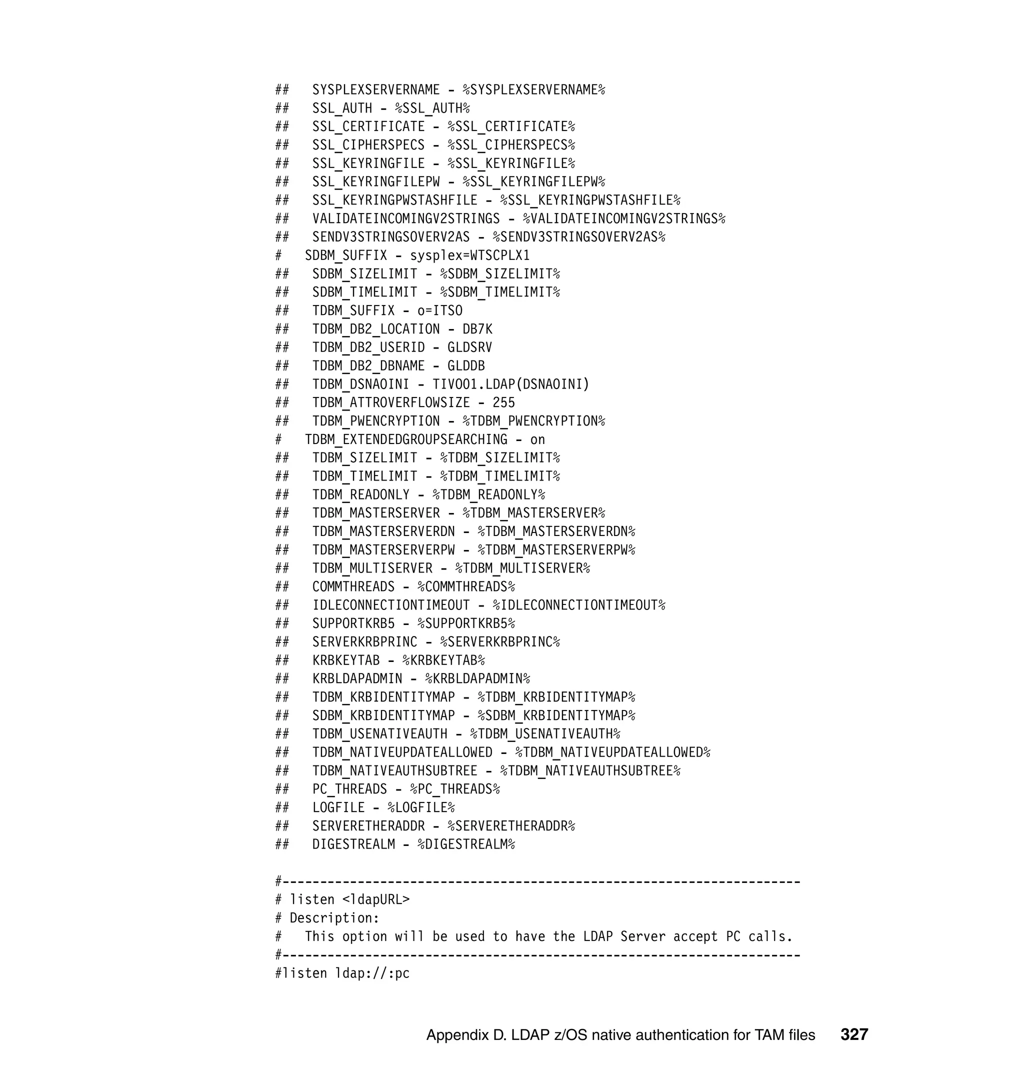 ##    SYSPLEXSERVERNAME - %SYSPLEXSERVERNAME%
##    SSL_AUTH - %SSL_AUTH%
##    SSL_CERTIFICATE - %SSL_CERTIFICATE%
##    SSL_CIPHERSPECS - %SSL_CIPHERSPECS%
##    SSL_KEYRINGFILE - %SSL_KEYRINGFILE%
##    SSL_KEYRINGFILEPW - %SSL_KEYRINGFILEPW%
##    SSL_KEYRINGPWSTASHFILE - %SSL_KEYRINGPWSTASHFILE%
##    VALIDATEINCOMINGV2STRINGS - %VALIDATEINCOMINGV2STRINGS%
##    SENDV3STRINGSOVERV2AS - %SENDV3STRINGSOVERV2AS%
#    SDBM_SUFFIX - sysplex=WTSCPLX1
##    SDBM_SIZELIMIT - %SDBM_SIZELIMIT%
##    SDBM_TIMELIMIT - %SDBM_TIMELIMIT%
##    TDBM_SUFFIX - o=ITSO
##    TDBM_DB2_LOCATION - DB7K
##    TDBM_DB2_USERID - GLDSRV
##    TDBM_DB2_DBNAME - GLDDB
##    TDBM_DSNAOINI - TIVO01.LDAP(DSNAOINI)
##    TDBM_ATTROVERFLOWSIZE - 255
##    TDBM_PWENCRYPTION - %TDBM_PWENCRYPTION%
#    TDBM_EXTENDEDGROUPSEARCHING - on
##    TDBM_SIZELIMIT - %TDBM_SIZELIMIT%
##    TDBM_TIMELIMIT - %TDBM_TIMELIMIT%
##    TDBM_READONLY - %TDBM_READONLY%
##    TDBM_MASTERSERVER - %TDBM_MASTERSERVER%
##    TDBM_MASTERSERVERDN - %TDBM_MASTERSERVERDN%
##    TDBM_MASTERSERVERPW - %TDBM_MASTERSERVERPW%
##    TDBM_MULTISERVER - %TDBM_MULTISERVER%
##    COMMTHREADS - %COMMTHREADS%
##    IDLECONNECTIONTIMEOUT - %IDLECONNECTIONTIMEOUT%
##    SUPPORTKRB5 - %SUPPORTKRB5%
##    SERVERKRBPRINC - %SERVERKRBPRINC%
##    KRBKEYTAB - %KRBKEYTAB%
##    KRBLDAPADMIN - %KRBLDAPADMIN%
##    TDBM_KRBIDENTITYMAP - %TDBM_KRBIDENTITYMAP%
##    SDBM_KRBIDENTITYMAP - %SDBM_KRBIDENTITYMAP%
##    TDBM_USENATIVEAUTH - %TDBM_USENATIVEAUTH%
##    TDBM_NATIVEUPDATEALLOWED - %TDBM_NATIVEUPDATEALLOWED%
##    TDBM_NATIVEAUTHSUBTREE - %TDBM_NATIVEAUTHSUBTREE%
##    PC_THREADS - %PC_THREADS%
##    LOGFILE - %LOGFILE%
##    SERVERETHERADDR - %SERVERETHERADDR%
##    DIGESTREALM - %DIGESTREALM%

#---------------------------------------------------------------------
# listen <ldapURL>
# Description:
# This option will be used to have the LDAP Server accept PC calls.
#---------------------------------------------------------------------
#listen ldap://:pc



                     Appendix D. LDAP z/OS native authentication for TAM files   327
 