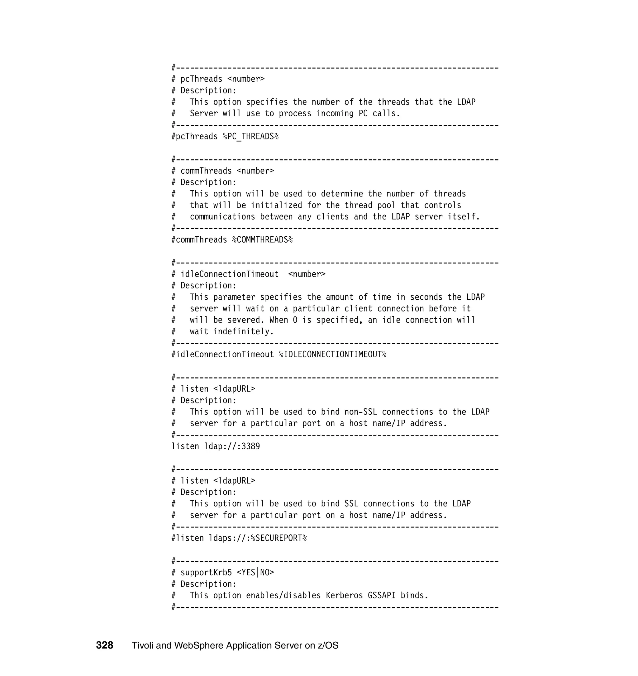 #---------------------------------------------------------------------
              # pcThreads <number>
              # Description:
              # This option specifies the number of the threads that the LDAP
              #   Server will use to process incoming PC calls.
              #---------------------------------------------------------------------
              #pcThreads %PC_THREADS%

              #---------------------------------------------------------------------
              # commThreads <number>
              # Description:
              #   This option will be used to determine the number of threads
              #   that will be initialized for the thread pool that controls
              # communications between any clients and the LDAP server itself.
              #---------------------------------------------------------------------
              #commThreads %COMMTHREADS%

              #---------------------------------------------------------------------
              # idleConnectionTimeout <number>
              # Description:
              #   This parameter specifies the amount of time in seconds the LDAP
              #   server will wait on a particular client connection before it
              # will be severed. When 0 is specified, an idle connection will
              #   wait indefinitely.
              #---------------------------------------------------------------------
              #idleConnectionTimeout %IDLECONNECTIONTIMEOUT%

              #---------------------------------------------------------------------
              # listen <ldapURL>
              # Description:
              # This option will be used to bind non-SSL connections to the LDAP
              #   server for a particular port on a host name/IP address.
              #---------------------------------------------------------------------
              listen ldap://:3389

              #---------------------------------------------------------------------
              # listen <ldapURL>
              # Description:
              # This option will be used to bind SSL connections to the LDAP
              #   server for a particular port on a host name/IP address.
              #---------------------------------------------------------------------
              #listen ldaps://:%SECUREPORT%

              #---------------------------------------------------------------------
              # supportKrb5 <YES|NO>
              # Description:
              #   This option enables/disables Kerberos GSSAPI binds.
              #---------------------------------------------------------------------



328   Tivoli and WebSphere Application Server on z/OS
 