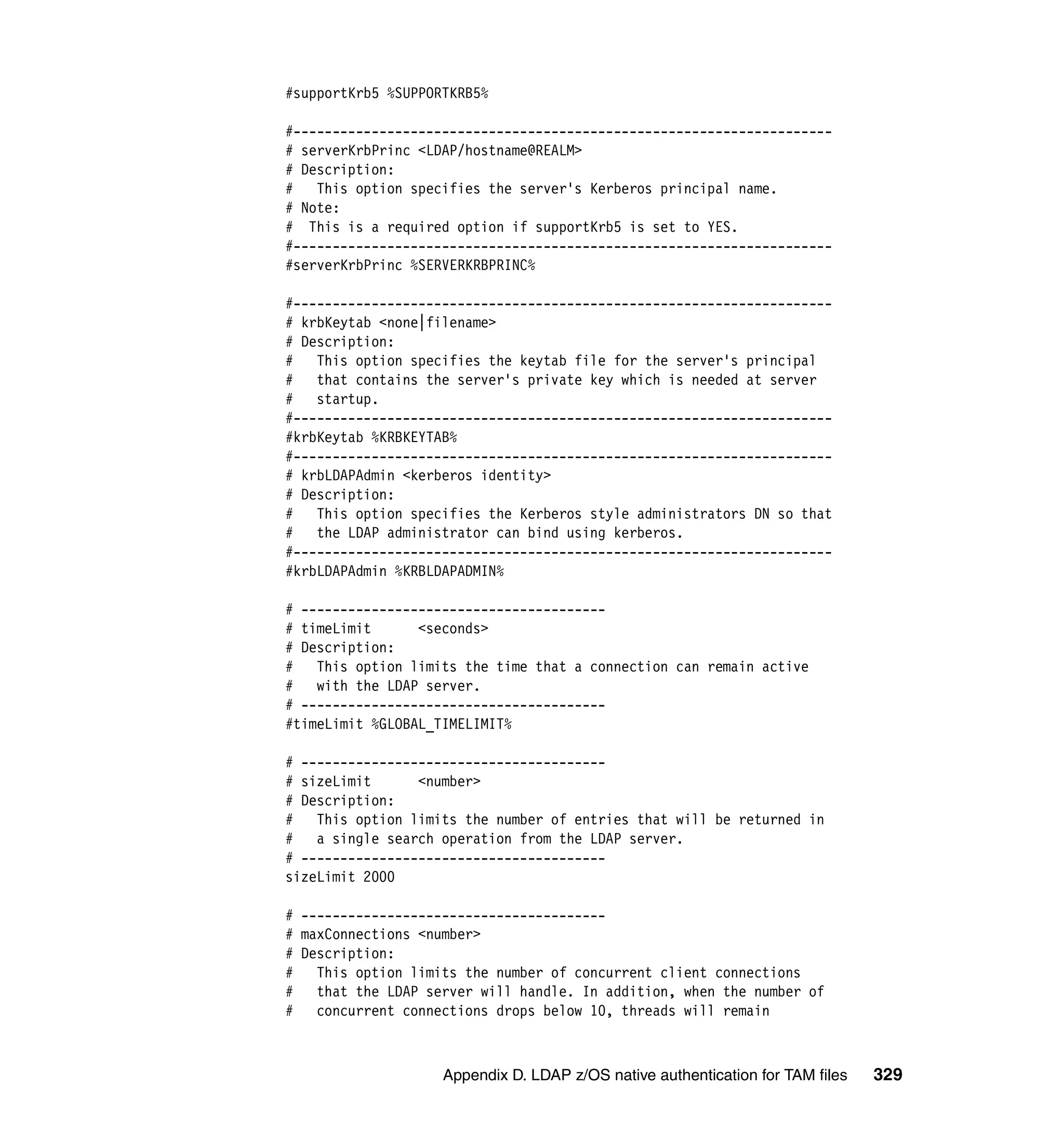 #supportKrb5 %SUPPORTKRB5%

#---------------------------------------------------------------------
# serverKrbPrinc <LDAP/hostname@REALM>
# Description:
# This option specifies the server's Kerberos principal name.
# Note:
# This is a required option if supportKrb5 is set to YES.
#---------------------------------------------------------------------
#serverKrbPrinc %SERVERKRBPRINC%

#---------------------------------------------------------------------
# krbKeytab <none|filename>
# Description:
# This option specifies the keytab file for the server's principal
#   that contains the server's private key which is needed at server
#   startup.
#---------------------------------------------------------------------
#krbKeytab %KRBKEYTAB%
#---------------------------------------------------------------------
# krbLDAPAdmin <kerberos identity>
# Description:
# This option specifies the Kerberos style administrators DN so that
#   the LDAP administrator can bind using kerberos.
#---------------------------------------------------------------------
#krbLDAPAdmin %KRBLDAPADMIN%

# ---------------------------------------
# timeLimit      <seconds>
# Description:
# This option limits the time that a connection can remain active
#   with the LDAP server.
# ---------------------------------------
#timeLimit %GLOBAL_TIMELIMIT%

# ---------------------------------------
# sizeLimit      <number>
# Description:
# This option limits the number of entries that will be returned in
#   a single search operation from the LDAP server.
# ---------------------------------------
sizeLimit 2000

# ---------------------------------------
# maxConnections <number>
# Description:
# This option limits the number of concurrent client connections
#   that the LDAP server will handle. In addition, when the number of
#   concurrent connections drops below 10, threads will remain



                    Appendix D. LDAP z/OS native authentication for TAM files   329
 