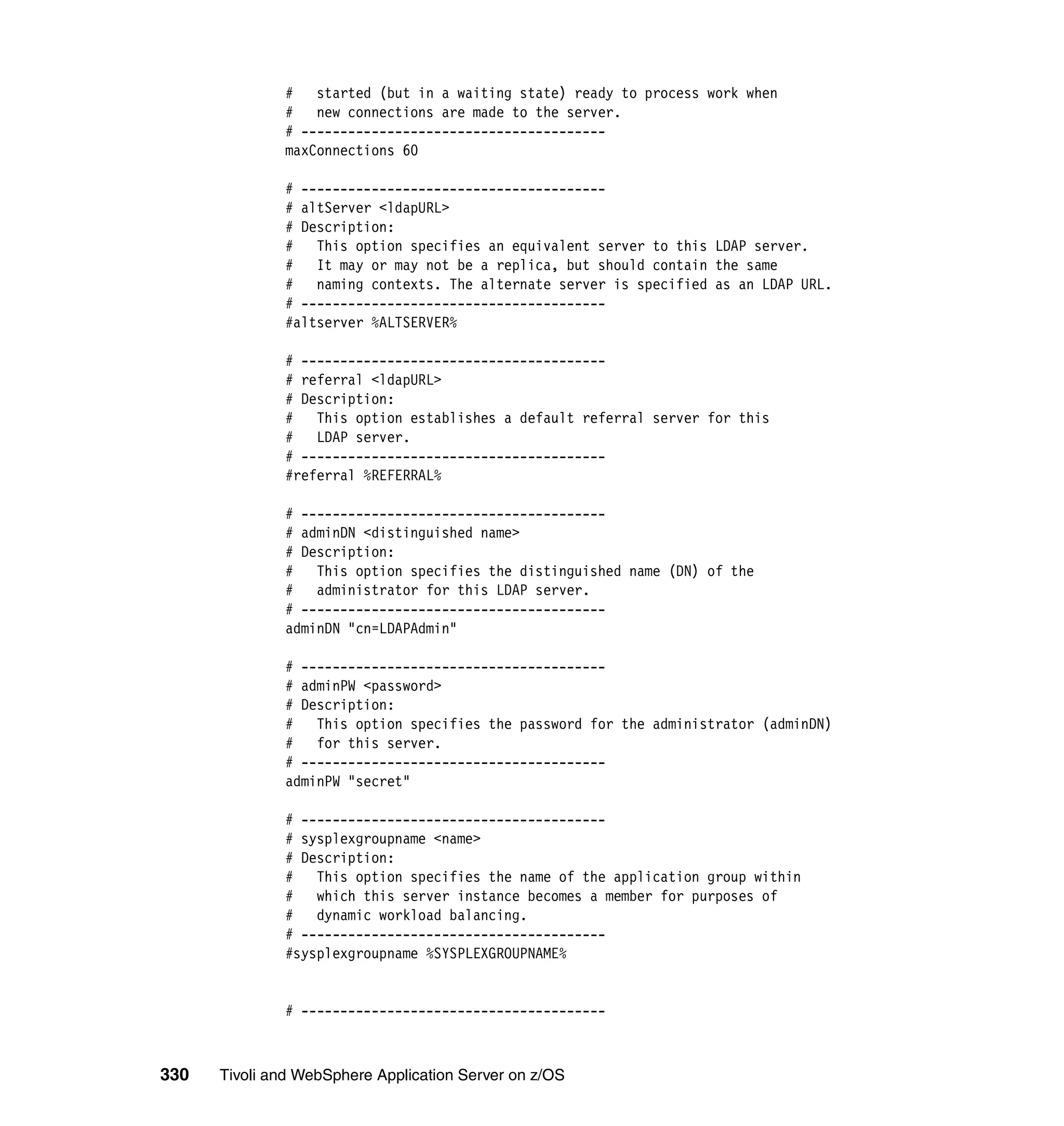# started (but in a waiting state) ready to process work when
              #   new connections are made to the server.
              # ---------------------------------------
              maxConnections 60

              # ---------------------------------------
              # altServer <ldapURL>
              # Description:
              #   This option specifies an equivalent server to this LDAP server.
              #   It may or may not be a replica, but should contain the same
              #   naming contexts. The alternate server is specified as an LDAP URL.
              # ---------------------------------------
              #altserver %ALTSERVER%

              # ---------------------------------------
              # referral <ldapURL>
              # Description:
              #   This option establishes a default referral server for this
              #   LDAP server.
              # ---------------------------------------
              #referral %REFERRAL%

              # ---------------------------------------
              # adminDN <distinguished name>
              # Description:
              # This option specifies the distinguished name (DN) of the
              #   administrator for this LDAP server.
              # ---------------------------------------
              adminDN "cn=LDAPAdmin"

              # ---------------------------------------
              # adminPW <password>
              # Description:
              # This option specifies the password for the administrator (adminDN)
              #   for this server.
              # ---------------------------------------
              adminPW "secret"

              # ---------------------------------------
              # sysplexgroupname <name>
              # Description:
              #   This option specifies the name of the application group within
              # which this server instance becomes a member for purposes of
              # dynamic workload balancing.
              # ---------------------------------------
              #sysplexgroupname %SYSPLEXGROUPNAME%


              # ---------------------------------------



330   Tivoli and WebSphere Application Server on z/OS
 