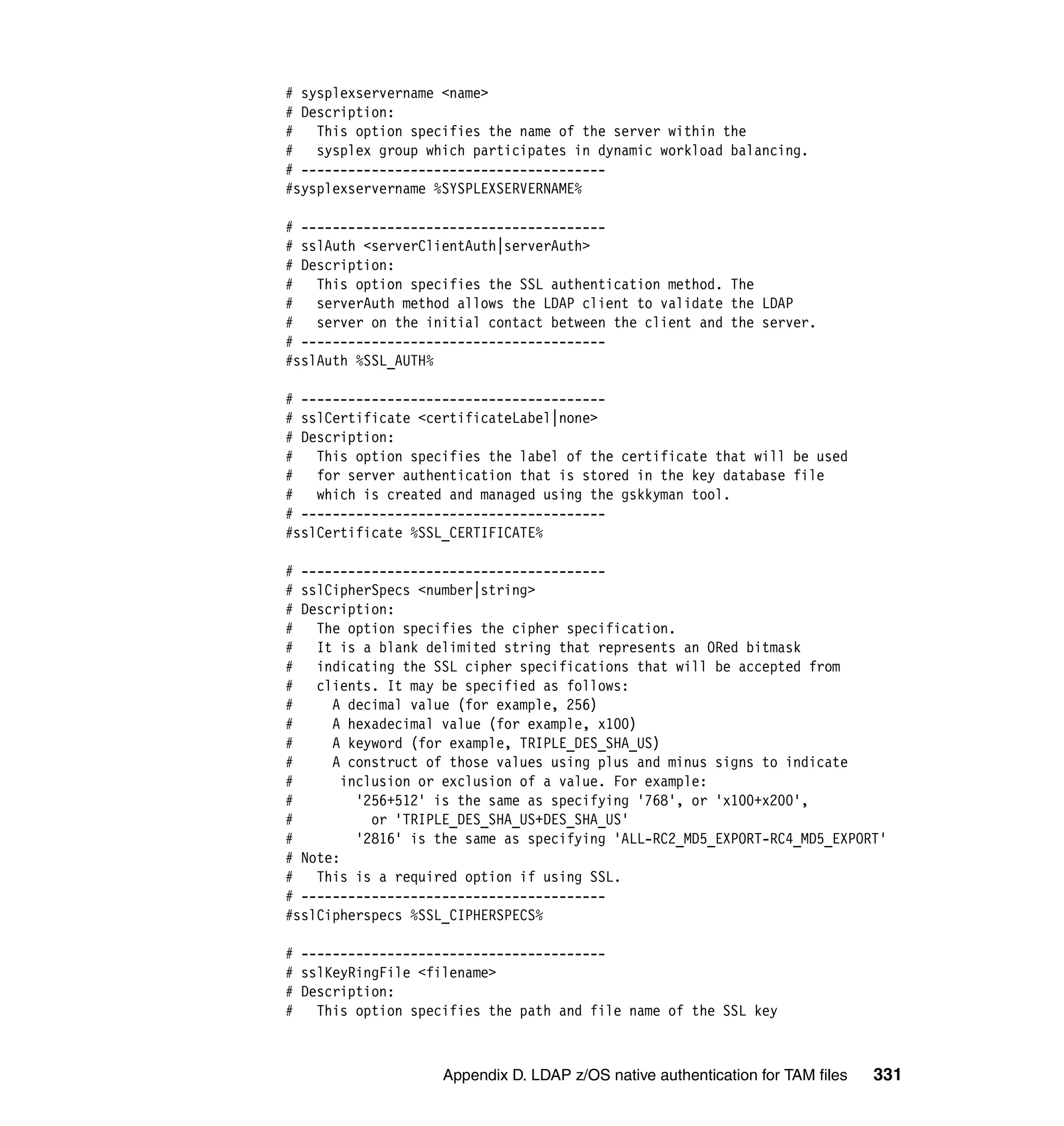 # sysplexservername <name>
# Description:
#   This option specifies the name of the server within the
#   sysplex group which participates in dynamic workload balancing.
# ---------------------------------------
#sysplexservername %SYSPLEXSERVERNAME%

# ---------------------------------------
# sslAuth <serverClientAuth|serverAuth>
# Description:
# This option specifies the SSL authentication method. The
#   serverAuth method allows the LDAP client to validate the LDAP
# server on the initial contact between the client and the server.
# ---------------------------------------
#sslAuth %SSL_AUTH%

# ---------------------------------------
# sslCertificate <certificateLabel|none>
# Description:
# This option specifies the label of the certificate that will be used
# for server authentication that is stored in the key database file
# which is created and managed using the gskkyman tool.
# ---------------------------------------
#sslCertificate %SSL_CERTIFICATE%

# ---------------------------------------
# sslCipherSpecs <number|string>
# Description:
#   The option specifies the cipher specification.
# It is a blank delimited string that represents an ORed bitmask
# indicating the SSL cipher specifications that will be accepted from
#   clients. It may be specified as follows:
#     A decimal value (for example, 256)
#     A hexadecimal value (for example, x100)
#     A keyword (for example, TRIPLE_DES_SHA_US)
#     A construct of those values using plus and minus signs to indicate
#      inclusion or exclusion of a value. For example:
#        '256+512' is the same as specifying '768', or 'x100+x200',
#          or 'TRIPLE_DES_SHA_US+DES_SHA_US'
#        '2816' is the same as specifying 'ALL-RC2_MD5_EXPORT-RC4_MD5_EXPORT'
# Note:
# This is a required option if using SSL.
# ---------------------------------------
#sslCipherspecs %SSL_CIPHERSPECS%

# ---------------------------------------
# sslKeyRingFile <filename>
# Description:
# This option specifies the path and file name of the SSL key



                    Appendix D. LDAP z/OS native authentication for TAM files   331
 