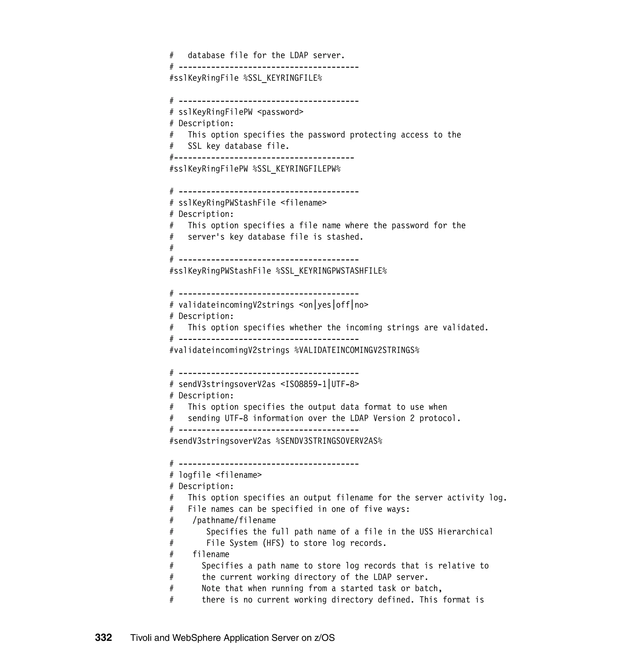 #   database file for the LDAP server.
              # ---------------------------------------
              #sslKeyRingFile %SSL_KEYRINGFILE%

              # ---------------------------------------
              # sslKeyRingFilePW <password>
              # Description:
              # This option specifies the password protecting access to the
              # SSL key database file.
              #---------------------------------------
              #sslKeyRingFilePW %SSL_KEYRINGFILEPW%

              # ---------------------------------------
              # sslKeyRingPWStashFile <filename>
              # Description:
              # This option specifies a file name where the password for the
              #   server's key database file is stashed.
              #
              # ---------------------------------------
              #sslKeyRingPWStashFile %SSL_KEYRINGPWSTASHFILE%

              # ---------------------------------------
              # validateincomingV2strings <on|yes|off|no>
              # Description:
              #   This option specifies whether the incoming strings are validated.
              # ---------------------------------------
              #validateincomingV2strings %VALIDATEINCOMINGV2STRINGS%

              # ---------------------------------------
              # sendV3stringsoverV2as <ISO8859-1|UTF-8>
              # Description:
              # This option specifies the output data format to use when
              # sending UTF-8 information over the LDAP Version 2 protocol.
              # ---------------------------------------
              #sendV3stringsoverV2as %SENDV3STRINGSOVERV2AS%

              # ---------------------------------------
              # logfile <filename>
              # Description:
              #   This option specifies an output filename for the server activity log.
              #   File names can be specified in one of five ways:
              #    /pathname/filename
              #       Specifies the full path name of a file in the USS Hierarchical
              #       File System (HFS) to store log records.
              #    filename
              #      Specifies a path name to store log records that is relative to
              #      the current working directory of the LDAP server.
              #      Note that when running from a started task or batch,
              #      there is no current working directory defined. This format is



332   Tivoli and WebSphere Application Server on z/OS
 
