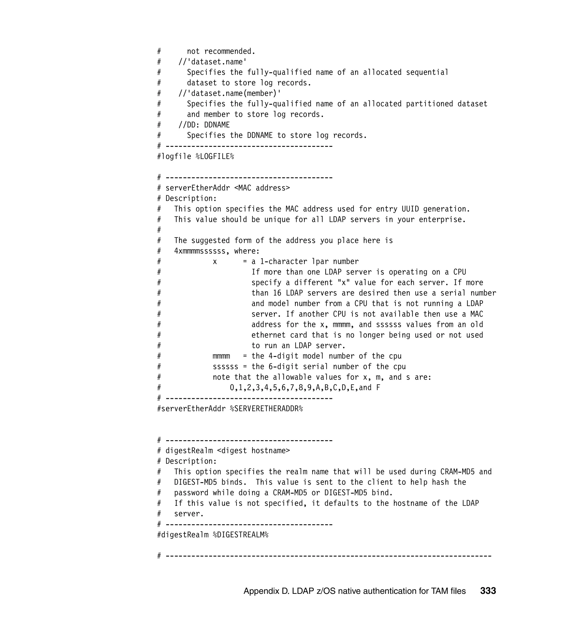 #      not recommended.
#    //'dataset.name'
#      Specifies the fully-qualified name of an allocated sequential
#      dataset to store log records.
#    //'dataset.name(member)'
#      Specifies the fully-qualified name of an allocated partitioned dataset
#      and member to store log records.
#    //DD: DDNAME
#      Specifies the DDNAME to store log records.
# ---------------------------------------
#logfile %LOGFILE%

# ---------------------------------------
# serverEtherAddr <MAC address>
# Description:
#   This option specifies the MAC address used for entry UUID generation.
#   This value should be unique for all LDAP servers in your enterprise.
#
# The suggested form of the address you place here is
#   4xmmmmssssss, where:
#            x      = a 1-character lpar number
#                     If more than one LDAP server is operating on a CPU
#                     specify a different "x" value for each server. If more
#                     than 16 LDAP servers are desired then use a serial number
#                     and model number from a CPU that is not running a LDAP
#                     server. If another CPU is not available then use a MAC
#                     address for the x, mmmm, and ssssss values from an old
#                     ethernet card that is no longer being used or not used
#                     to run an LDAP server.
#            mmmm   = the 4-digit model number of the cpu
#            ssssss = the 6-digit serial number of the cpu
#            note that the allowable values for x, m, and s are:
#                0,1,2,3,4,5,6,7,8,9,A,B,C,D,E,and F
# ---------------------------------------
#serverEtherAddr %SERVERETHERADDR%


# ---------------------------------------
# digestRealm <digest hostname>
# Description:
# This option specifies the realm name that will be used during CRAM-MD5 and
# DIGEST-MD5 binds. This value is sent to the client to help hash the
# password while doing a CRAM-MD5 or DIGEST-MD5 bind.
# If this value is not specified, it defaults to the hostname of the LDAP
#   server.
# ---------------------------------------
#digestRealm %DIGESTREALM%

# ----------------------------------------------------------------------------



                    Appendix D. LDAP z/OS native authentication for TAM files   333
 
