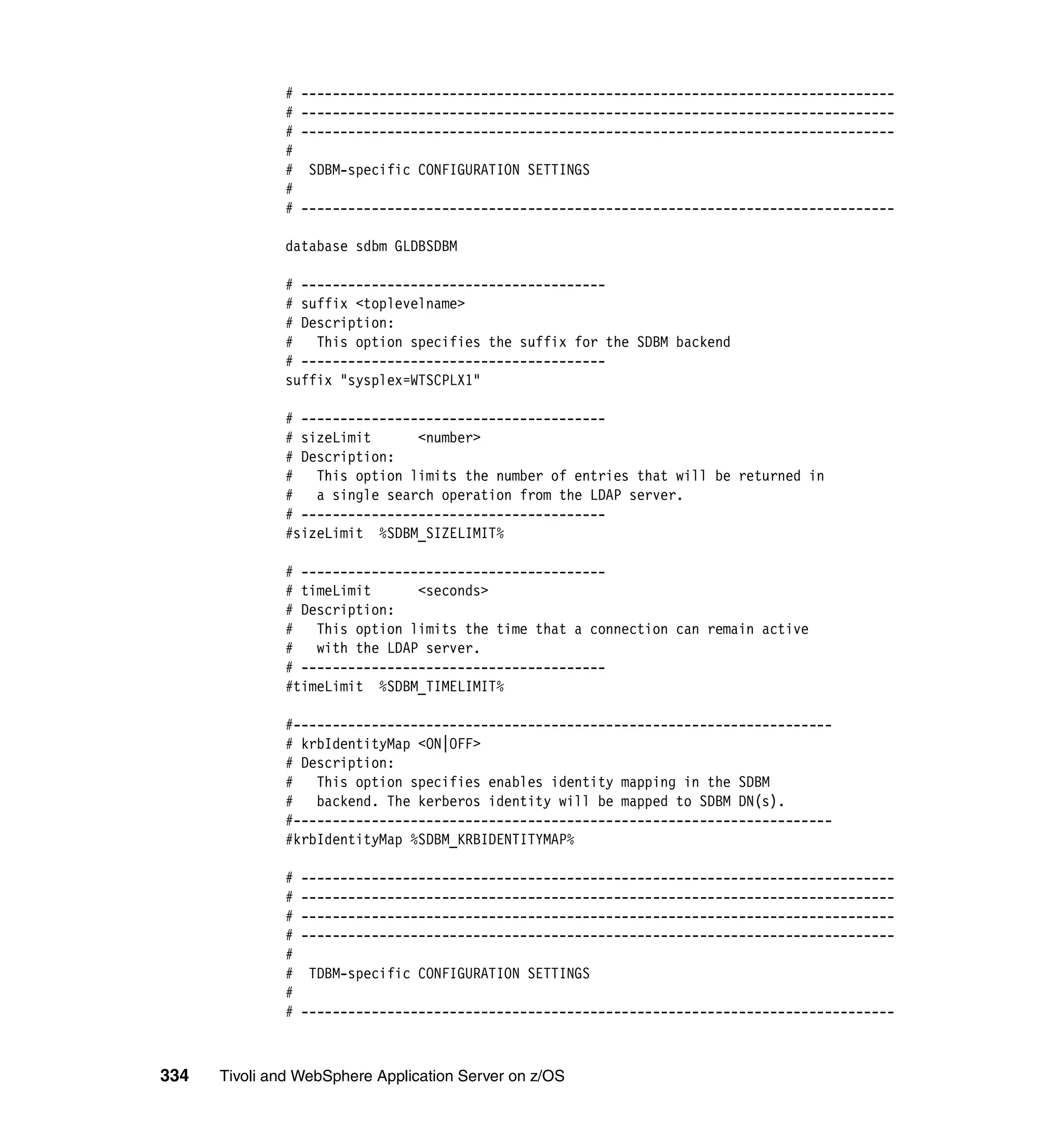 #   ----------------------------------------------------------------------------
              #   ----------------------------------------------------------------------------
              #   ----------------------------------------------------------------------------
              #
              #   SDBM-specific CONFIGURATION SETTINGS
              #
              #   ----------------------------------------------------------------------------

              database sdbm GLDBSDBM

              # ---------------------------------------
              # suffix <toplevelname>
              # Description:
              # This option specifies the suffix for the SDBM backend
              # ---------------------------------------
              suffix "sysplex=WTSCPLX1"

              # ---------------------------------------
              # sizeLimit      <number>
              # Description:
              # This option limits the number of entries that will be returned in
              #   a single search operation from the LDAP server.
              # ---------------------------------------
              #sizeLimit %SDBM_SIZELIMIT%

              # ---------------------------------------
              # timeLimit      <seconds>
              # Description:
              # This option limits the time that a connection can remain active
              #   with the LDAP server.
              # ---------------------------------------
              #timeLimit %SDBM_TIMELIMIT%

              #---------------------------------------------------------------------
              # krbIdentityMap <ON|OFF>
              # Description:
              # This option specifies enables identity mapping in the SDBM
              #   backend. The kerberos identity will be mapped to SDBM DN(s).
              #---------------------------------------------------------------------
              #krbIdentityMap %SDBM_KRBIDENTITYMAP%

              #   ----------------------------------------------------------------------------
              #   ----------------------------------------------------------------------------
              #   ----------------------------------------------------------------------------
              #   ----------------------------------------------------------------------------
              #
              #   TDBM-specific CONFIGURATION SETTINGS
              #
              #   ----------------------------------------------------------------------------



334   Tivoli and WebSphere Application Server on z/OS
 