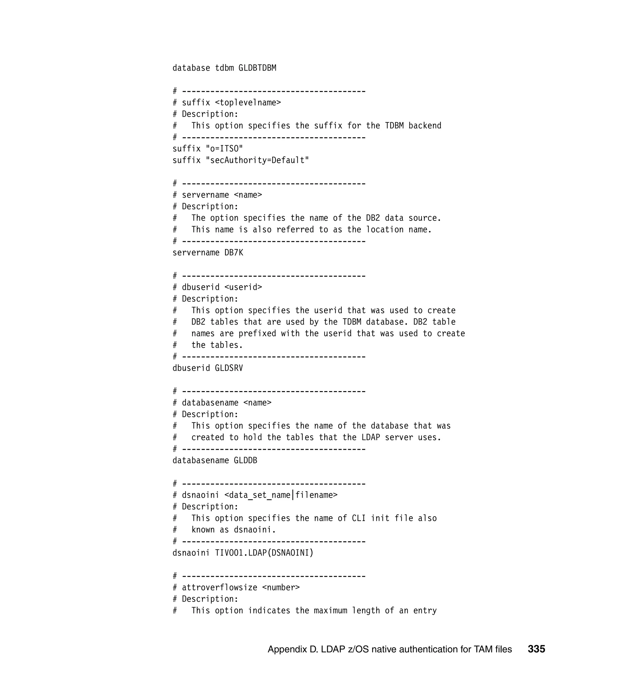 database tdbm GLDBTDBM

# ---------------------------------------
# suffix <toplevelname>
# Description:
# This option specifies the suffix for the TDBM backend
# ---------------------------------------
suffix "o=ITSO"
suffix "secAuthority=Default"

# ---------------------------------------
# servername <name>
# Description:
# The option specifies the name of the DB2 data source.
# This name is also referred to as the location name.
# ---------------------------------------
servername DB7K

# ---------------------------------------
# dbuserid <userid>
# Description:
# This option specifies the userid that was used to create
#   DB2 tables that are used by the TDBM database. DB2 table
# names are prefixed with the userid that was used to create
#   the tables.
# ---------------------------------------
dbuserid GLDSRV

# ---------------------------------------
# databasename <name>
# Description:
#   This option specifies the name of the database that was
#   created to hold the tables that the LDAP server uses.
# ---------------------------------------
databasename GLDDB

# ---------------------------------------
# dsnaoini <data_set_name|filename>
# Description:
#   This option specifies the name of CLI init file also
#   known as dsnaoini.
# ---------------------------------------
dsnaoini TIVO01.LDAP(DSNAOINI)

# ---------------------------------------
# attroverflowsize <number>
# Description:
# This option indicates the maximum length of an entry



                    Appendix D. LDAP z/OS native authentication for TAM files   335
 