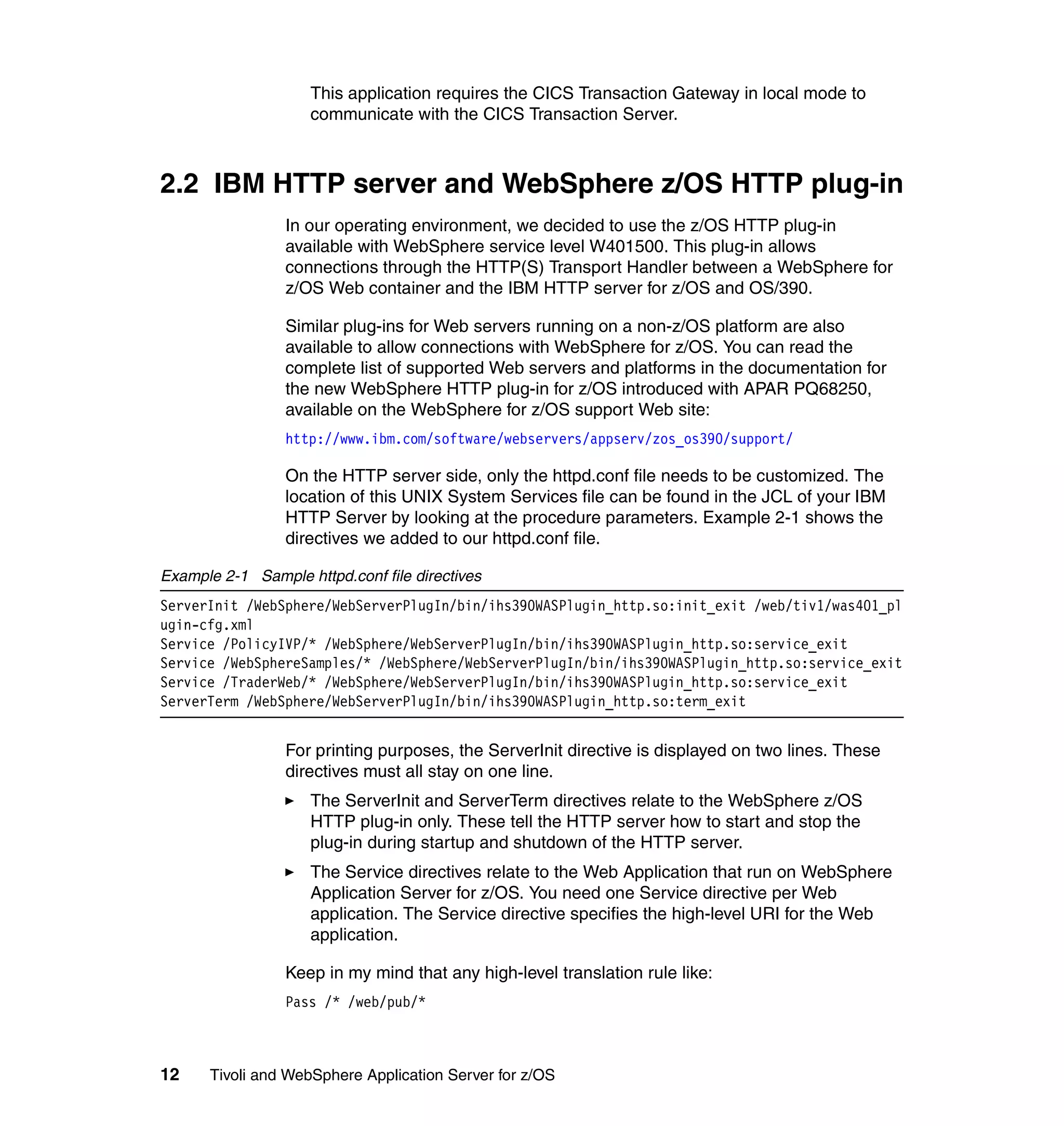 This application requires the CICS Transaction Gateway in local mode to
                     communicate with the CICS Transaction Server.



2.2 IBM HTTP server and WebSphere z/OS HTTP plug-in
                 In our operating environment, we decided to use the z/OS HTTP plug-in
                 available with WebSphere service level W401500. This plug-in allows
                 connections through the HTTP(S) Transport Handler between a WebSphere for
                 z/OS Web container and the IBM HTTP server for z/OS and OS/390.

                 Similar plug-ins for Web servers running on a non-z/OS platform are also
                 available to allow connections with WebSphere for z/OS. You can read the
                 complete list of supported Web servers and platforms in the documentation for
                 the new WebSphere HTTP plug-in for z/OS introduced with APAR PQ68250,
                 available on the WebSphere for z/OS support Web site:
                 http://www.ibm.com/software/webservers/appserv/zos_os390/support/

                 On the HTTP server side, only the httpd.conf file needs to be customized. The
                 location of this UNIX System Services file can be found in the JCL of your IBM
                 HTTP Server by looking at the procedure parameters. Example 2-1 shows the
                 directives we added to our httpd.conf file.

Example 2-1 Sample httpd.conf file directives
ServerInit /WebSphere/WebServerPlugIn/bin/ihs390WASPlugin_http.so:init_exit /web/tiv1/was401_pl
ugin-cfg.xml
Service /PolicyIVP/* /WebSphere/WebServerPlugIn/bin/ihs390WASPlugin_http.so:service_exit
Service /WebSphereSamples/* /WebSphere/WebServerPlugIn/bin/ihs390WASPlugin_http.so:service_exit
Service /TraderWeb/* /WebSphere/WebServerPlugIn/bin/ihs390WASPlugin_http.so:service_exit
ServerTerm /WebSphere/WebServerPlugIn/bin/ihs390WASPlugin_http.so:term_exit


                 For printing purposes, the ServerInit directive is displayed on two lines. These
                 directives must all stay on one line.
                     The ServerInit and ServerTerm directives relate to the WebSphere z/OS
                     HTTP plug-in only. These tell the HTTP server how to start and stop the
                     plug-in during startup and shutdown of the HTTP server.
                     The Service directives relate to the Web Application that run on WebSphere
                     Application Server for z/OS. You need one Service directive per Web
                     application. The Service directive specifies the high-level URI for the Web
                     application.

                 Keep in my mind that any high-level translation rule like:
                 Pass /* /web/pub/*



12    Tivoli and WebSphere Application Server for z/OS
 