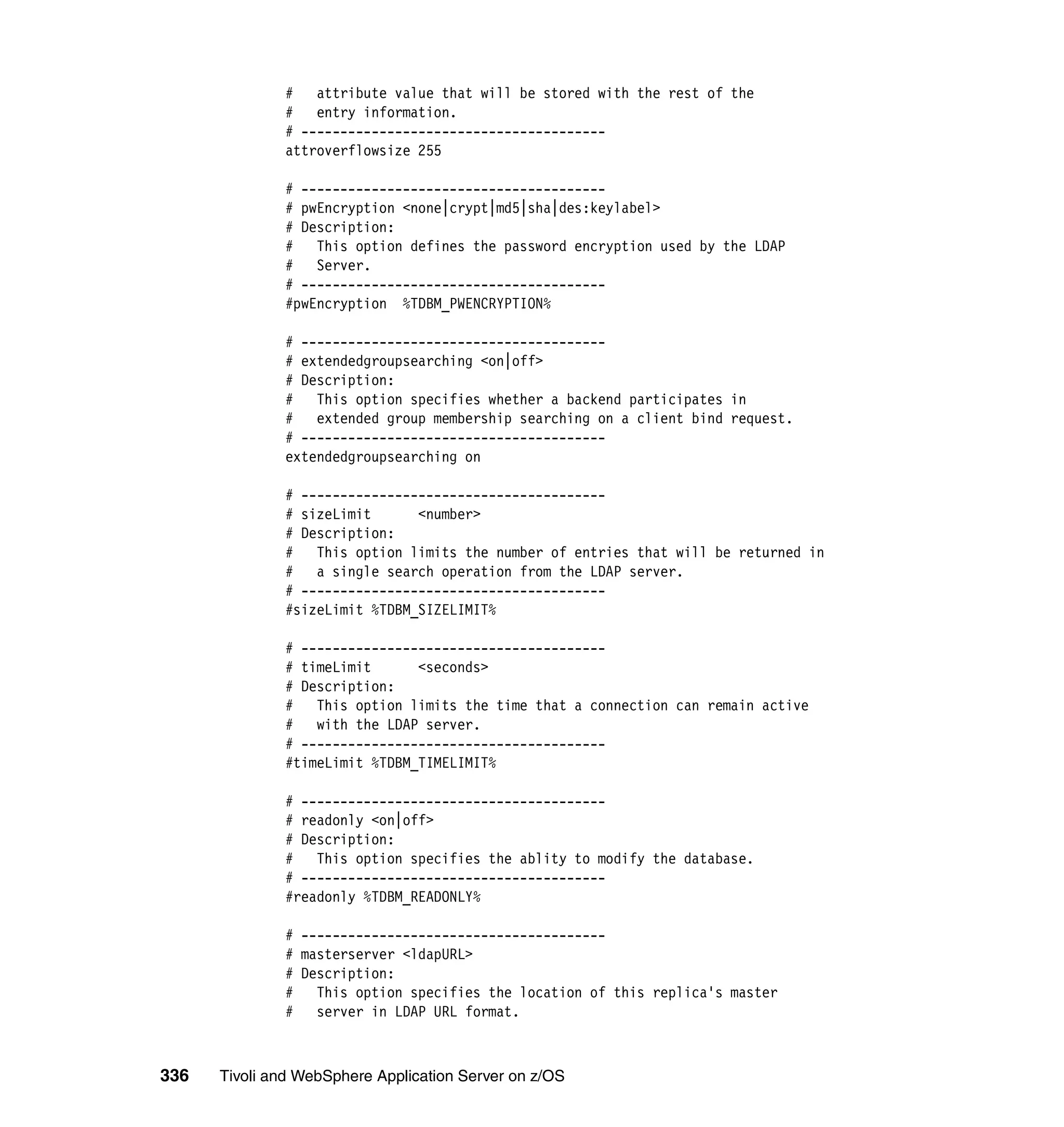 # attribute value that will be stored with the rest of the
              #   entry information.
              # ---------------------------------------
              attroverflowsize 255

              # ---------------------------------------
              # pwEncryption <none|crypt|md5|sha|des:keylabel>
              # Description:
              # This option defines the password encryption used by the LDAP
              #   Server.
              # ---------------------------------------
              #pwEncryption %TDBM_PWENCRYPTION%

              # ---------------------------------------
              # extendedgroupsearching <on|off>
              # Description:
              # This option specifies whether a backend participates in
              # extended group membership searching on a client bind request.
              # ---------------------------------------
              extendedgroupsearching on

              # ---------------------------------------
              # sizeLimit      <number>
              # Description:
              # This option limits the number of entries that will be returned in
              #   a single search operation from the LDAP server.
              # ---------------------------------------
              #sizeLimit %TDBM_SIZELIMIT%

              # ---------------------------------------
              # timeLimit      <seconds>
              # Description:
              # This option limits the time that a connection can remain active
              #   with the LDAP server.
              # ---------------------------------------
              #timeLimit %TDBM_TIMELIMIT%

              # ---------------------------------------
              # readonly <on|off>
              # Description:
              #   This option specifies the ablity to modify the database.
              # ---------------------------------------
              #readonly %TDBM_READONLY%

              # ---------------------------------------
              # masterserver <ldapURL>
              # Description:
              # This option specifies the location of this replica's master
              # server in LDAP URL format.



336   Tivoli and WebSphere Application Server on z/OS
 