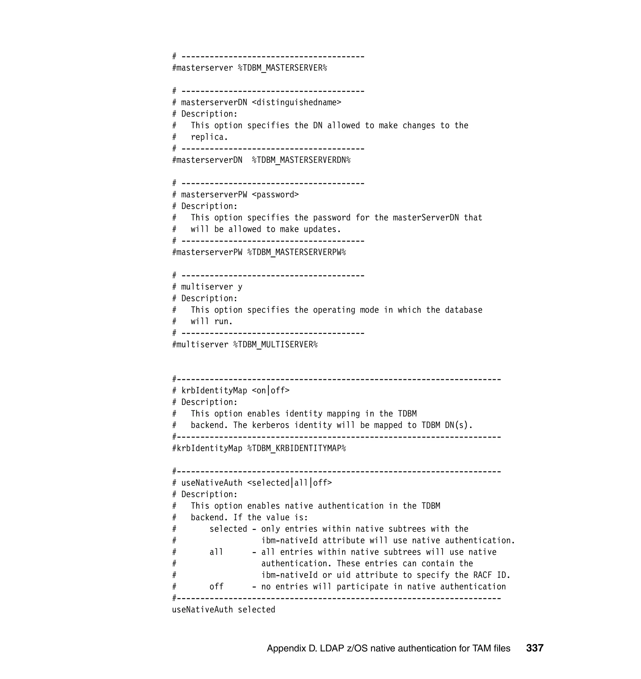 # ---------------------------------------
#masterserver %TDBM_MASTERSERVER%

# ---------------------------------------
# masterserverDN <distinguishedname>
# Description:
#   This option specifies the DN allowed to make changes to the
#   replica.
# ---------------------------------------
#masterserverDN %TDBM_MASTERSERVERDN%

# ---------------------------------------
# masterserverPW <password>
# Description:
# This option specifies the password for the masterServerDN that
#   will be allowed to make updates.
# ---------------------------------------
#masterserverPW %TDBM_MASTERSERVERPW%

# ---------------------------------------
# multiserver y
# Description:
# This option specifies the operating mode in which the database
#   will run.
# ---------------------------------------
#multiserver %TDBM_MULTISERVER%


#---------------------------------------------------------------------
# krbIdentityMap <on|off>
# Description:
#   This option enables identity mapping in the TDBM
#   backend. The kerberos identity will be mapped to TDBM DN(s).
#---------------------------------------------------------------------
#krbIdentityMap %TDBM_KRBIDENTITYMAP%

#---------------------------------------------------------------------
# useNativeAuth <selected|all|off>
# Description:
#   This option enables native authentication in the TDBM
#   backend. If the value is:
#       selected - only entries within native subtrees with the
#                  ibm-nativeId attribute will use native authentication.
#       all      - all entries within native subtrees will use native
#                  authentication. These entries can contain the
#                  ibm-nativeId or uid attribute to specify the RACF ID.
#       off      - no entries will participate in native authentication
#---------------------------------------------------------------------
useNativeAuth selected



                    Appendix D. LDAP z/OS native authentication for TAM files   337
 
