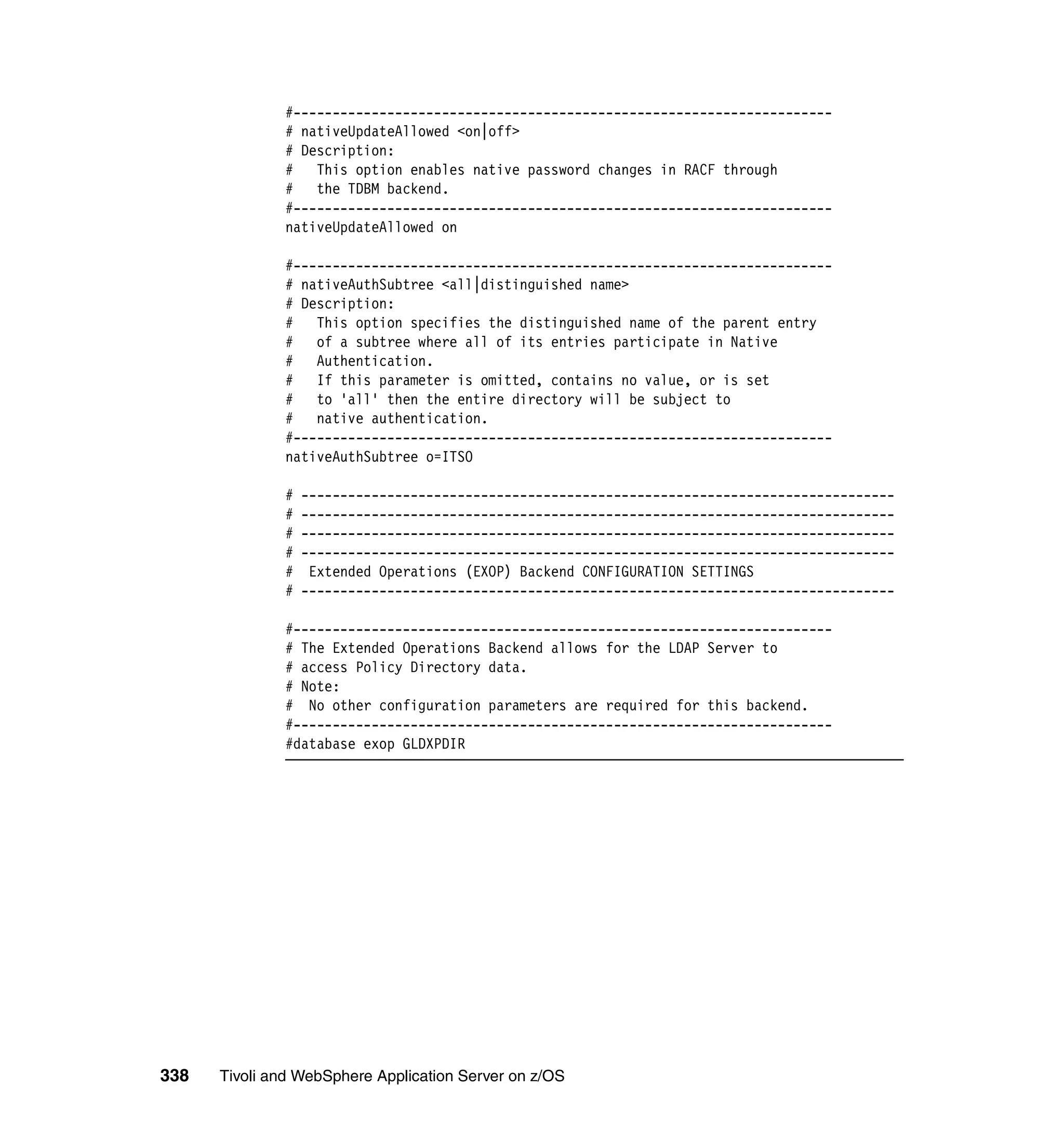 #---------------------------------------------------------------------
              # nativeUpdateAllowed <on|off>
              # Description:
              #   This option enables native password changes in RACF through
              #   the TDBM backend.
              #---------------------------------------------------------------------
              nativeUpdateAllowed on

              #---------------------------------------------------------------------
              # nativeAuthSubtree <all|distinguished name>
              # Description:
              # This option specifies the distinguished name of the parent entry
              # of a subtree where all of its entries participate in Native
              #   Authentication.
              # If this parameter is omitted, contains no value, or is set
              #   to 'all' then the entire directory will be subject to
              #   native authentication.
              #---------------------------------------------------------------------
              nativeAuthSubtree o=ITSO

              #   ----------------------------------------------------------------------------
              #   ----------------------------------------------------------------------------
              #   ----------------------------------------------------------------------------
              #   ----------------------------------------------------------------------------
              #    Extended Operations (EXOP) Backend CONFIGURATION SETTINGS
              #   ----------------------------------------------------------------------------

              #---------------------------------------------------------------------
              # The Extended Operations Backend allows for the LDAP Server to
              # access Policy Directory data.
              # Note:
              # No other configuration parameters are required for this backend.
              #---------------------------------------------------------------------
              #database exop GLDXPDIR




338   Tivoli and WebSphere Application Server on z/OS
 