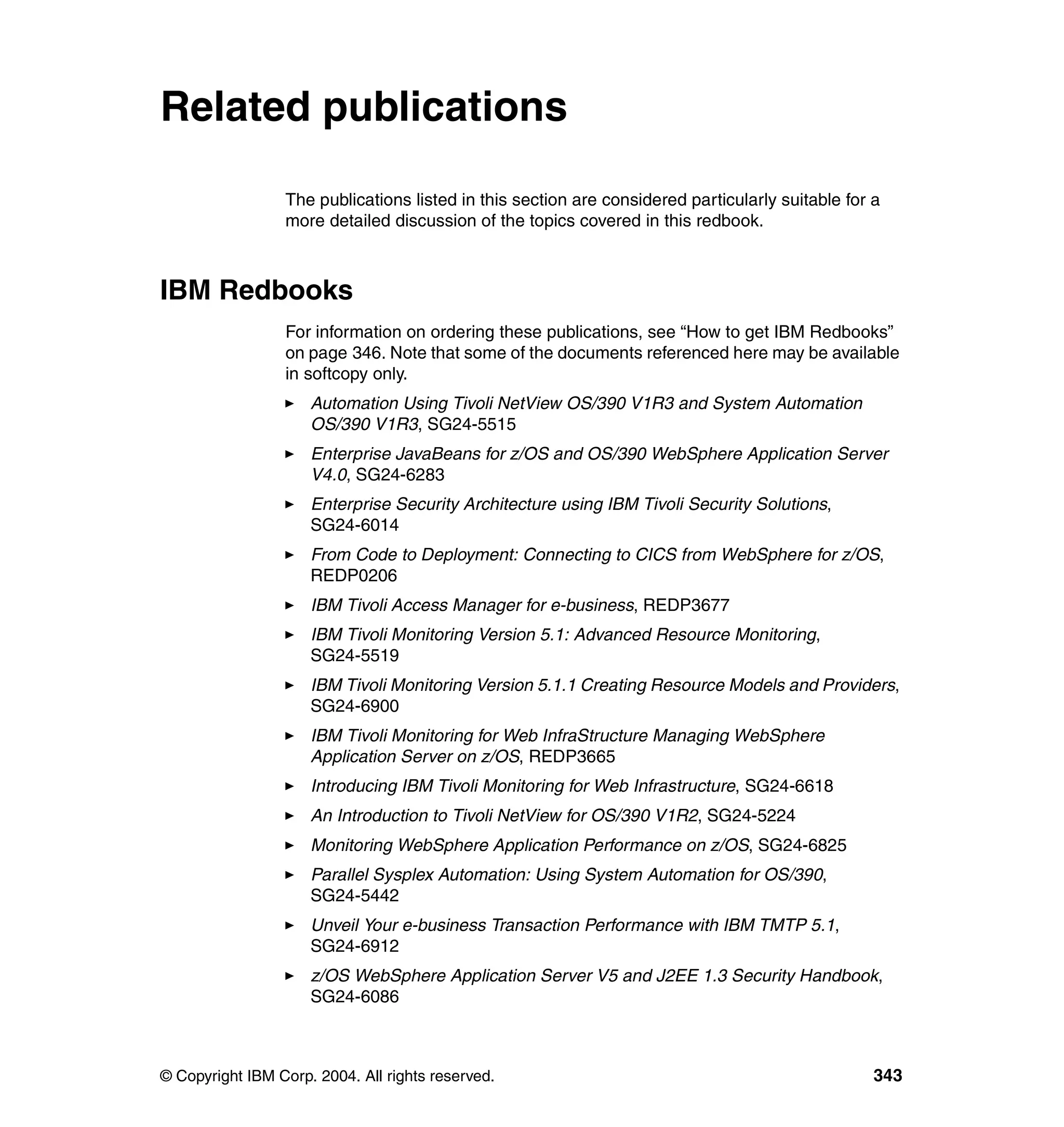 Related publications

                 The publications listed in this section are considered particularly suitable for a
                 more detailed discussion of the topics covered in this redbook.



IBM Redbooks
                 For information on ordering these publications, see “How to get IBM Redbooks”
                 on page 346. Note that some of the documents referenced here may be available
                 in softcopy only.
                     Automation Using Tivoli NetView OS/390 V1R3 and System Automation
                     OS/390 V1R3, SG24-5515
                     Enterprise JavaBeans for z/OS and OS/390 WebSphere Application Server
                     V4.0, SG24-6283
                     Enterprise Security Architecture using IBM Tivoli Security Solutions,
                     SG24-6014
                     From Code to Deployment: Connecting to CICS from WebSphere for z/OS,
                     REDP0206
                     IBM Tivoli Access Manager for e-business, REDP3677
                     IBM Tivoli Monitoring Version 5.1: Advanced Resource Monitoring,
                     SG24-5519
                     IBM Tivoli Monitoring Version 5.1.1 Creating Resource Models and Providers,
                     SG24-6900
                     IBM Tivoli Monitoring for Web InfraStructure Managing WebSphere
                     Application Server on z/OS, REDP3665
                     Introducing IBM Tivoli Monitoring for Web Infrastructure, SG24-6618
                     An Introduction to Tivoli NetView for OS/390 V1R2, SG24-5224
                     Monitoring WebSphere Application Performance on z/OS, SG24-6825
                     Parallel Sysplex Automation: Using System Automation for OS/390,
                     SG24-5442
                     Unveil Your e-business Transaction Performance with IBM TMTP 5.1,
                     SG24-6912
                     z/OS WebSphere Application Server V5 and J2EE 1.3 Security Handbook,
                     SG24-6086



© Copyright IBM Corp. 2004. All rights reserved.                                                  343
 