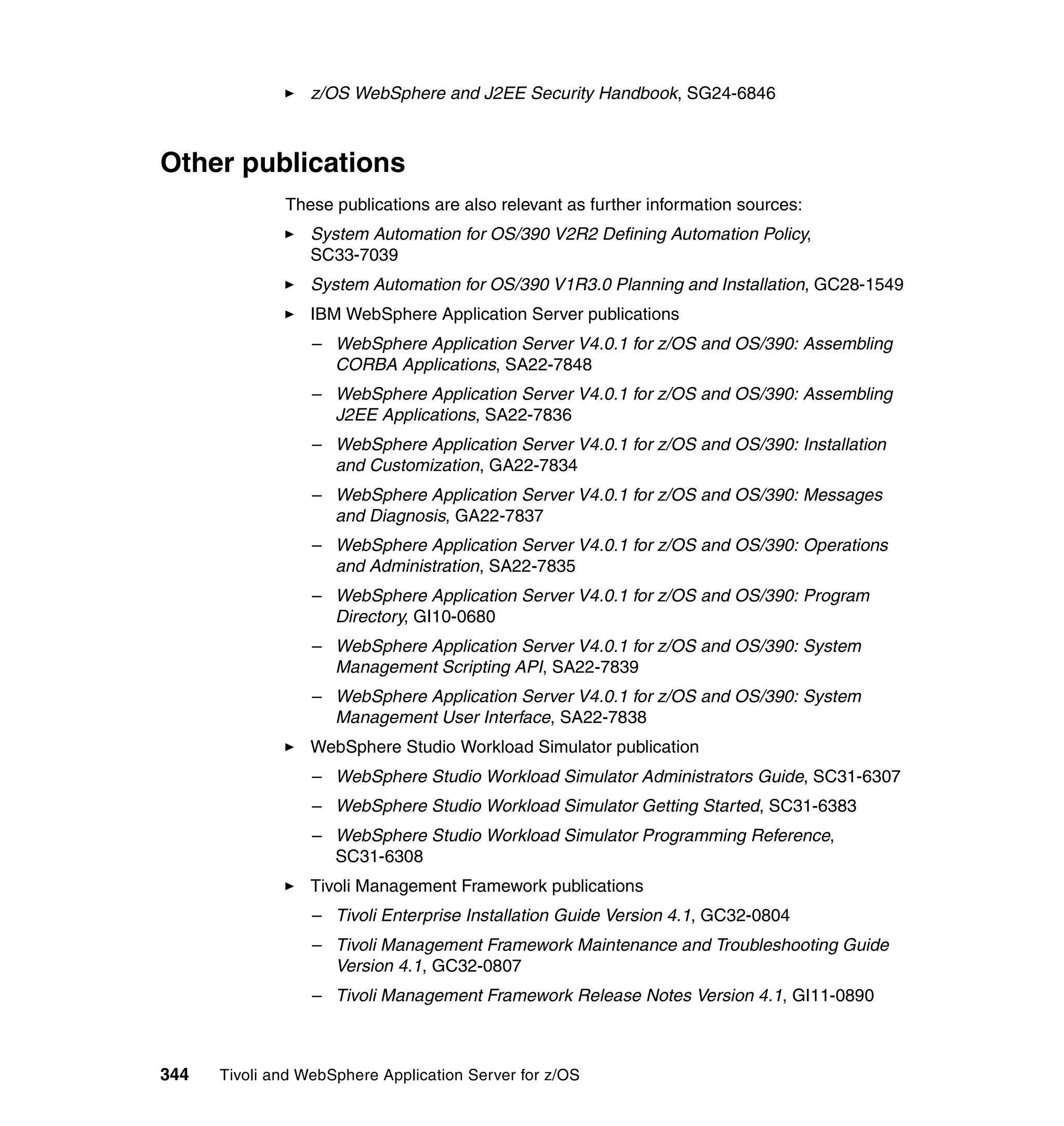 z/OS WebSphere and J2EE Security Handbook, SG24-6846



Other publications
              These publications are also relevant as further information sources:
                  System Automation for OS/390 V2R2 Defining Automation Policy,
                  SC33-7039
                  System Automation for OS/390 V1R3.0 Planning and Installation, GC28-1549
                  IBM WebSphere Application Server publications
                  – WebSphere Application Server V4.0.1 for z/OS and OS/390: Assembling
                    CORBA Applications, SA22-7848
                  – WebSphere Application Server V4.0.1 for z/OS and OS/390: Assembling
                    J2EE Applications, SA22-7836
                  – WebSphere Application Server V4.0.1 for z/OS and OS/390: Installation
                    and Customization, GA22-7834
                  – WebSphere Application Server V4.0.1 for z/OS and OS/390: Messages
                    and Diagnosis, GA22-7837
                  – WebSphere Application Server V4.0.1 for z/OS and OS/390: Operations
                    and Administration, SA22-7835
                  – WebSphere Application Server V4.0.1 for z/OS and OS/390: Program
                    Directory, GI10-0680
                  – WebSphere Application Server V4.0.1 for z/OS and OS/390: System
                    Management Scripting API, SA22-7839
                  – WebSphere Application Server V4.0.1 for z/OS and OS/390: System
                    Management User Interface, SA22-7838
                  WebSphere Studio Workload Simulator publication
                  – WebSphere Studio Workload Simulator Administrators Guide, SC31-6307
                  – WebSphere Studio Workload Simulator Getting Started, SC31-6383
                  – WebSphere Studio Workload Simulator Programming Reference,
                    SC31-6308
                  Tivoli Management Framework publications
                  – Tivoli Enterprise Installation Guide Version 4.1, GC32-0804
                  – Tivoli Management Framework Maintenance and Troubleshooting Guide
                    Version 4.1, GC32-0807
                  – Tivoli Management Framework Release Notes Version 4.1, GI11-0890



344   Tivoli and WebSphere Application Server for z/OS
 