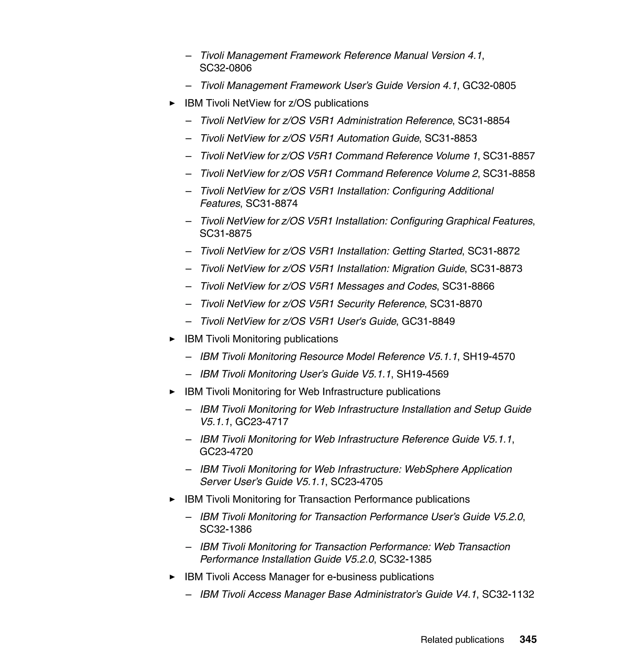 – Tivoli Management Framework Reference Manual Version 4.1,
  SC32-0806
– Tivoli Management Framework User’s Guide Version 4.1, GC32-0805
IBM Tivoli NetView for z/OS publications
– Tivoli NetView for z/OS V5R1 Administration Reference, SC31-8854
– Tivoli NetView for z/OS V5R1 Automation Guide, SC31-8853
– Tivoli NetView for z/OS V5R1 Command Reference Volume 1, SC31-8857
– Tivoli NetView for z/OS V5R1 Command Reference Volume 2, SC31-8858
– Tivoli NetView for z/OS V5R1 Installation: Configuring Additional
  Features, SC31-8874
– Tivoli NetView for z/OS V5R1 Installation: Configuring Graphical Features,
  SC31-8875
– Tivoli NetView for z/OS V5R1 Installation: Getting Started, SC31-8872
– Tivoli NetView for z/OS V5R1 Installation: Migration Guide, SC31-8873
– Tivoli NetView for z/OS V5R1 Messages and Codes, SC31-8866
– Tivoli NetView for z/OS V5R1 Security Reference, SC31-8870
– Tivoli NetView for z/OS V5R1 User's Guide, GC31-8849
IBM Tivoli Monitoring publications
– IBM Tivoli Monitoring Resource Model Reference V5.1.1, SH19-4570
– IBM Tivoli Monitoring User’s Guide V5.1.1, SH19-4569
IBM Tivoli Monitoring for Web Infrastructure publications
– IBM Tivoli Monitoring for Web Infrastructure Installation and Setup Guide
  V5.1.1, GC23-4717
– IBM Tivoli Monitoring for Web Infrastructure Reference Guide V5.1.1,
  GC23-4720
– IBM Tivoli Monitoring for Web Infrastructure: WebSphere Application
  Server User’s Guide V5.1.1, SC23-4705
IBM Tivoli Monitoring for Transaction Performance publications
– IBM Tivoli Monitoring for Transaction Performance User’s Guide V5.2.0,
  SC32-1386
– IBM Tivoli Monitoring for Transaction Performance: Web Transaction
  Performance Installation Guide V5.2.0, SC32-1385
IBM Tivoli Access Manager for e-business publications
– IBM Tivoli Access Manager Base Administrator’s Guide V4.1, SC32-1132



                                                    Related publications   345
 