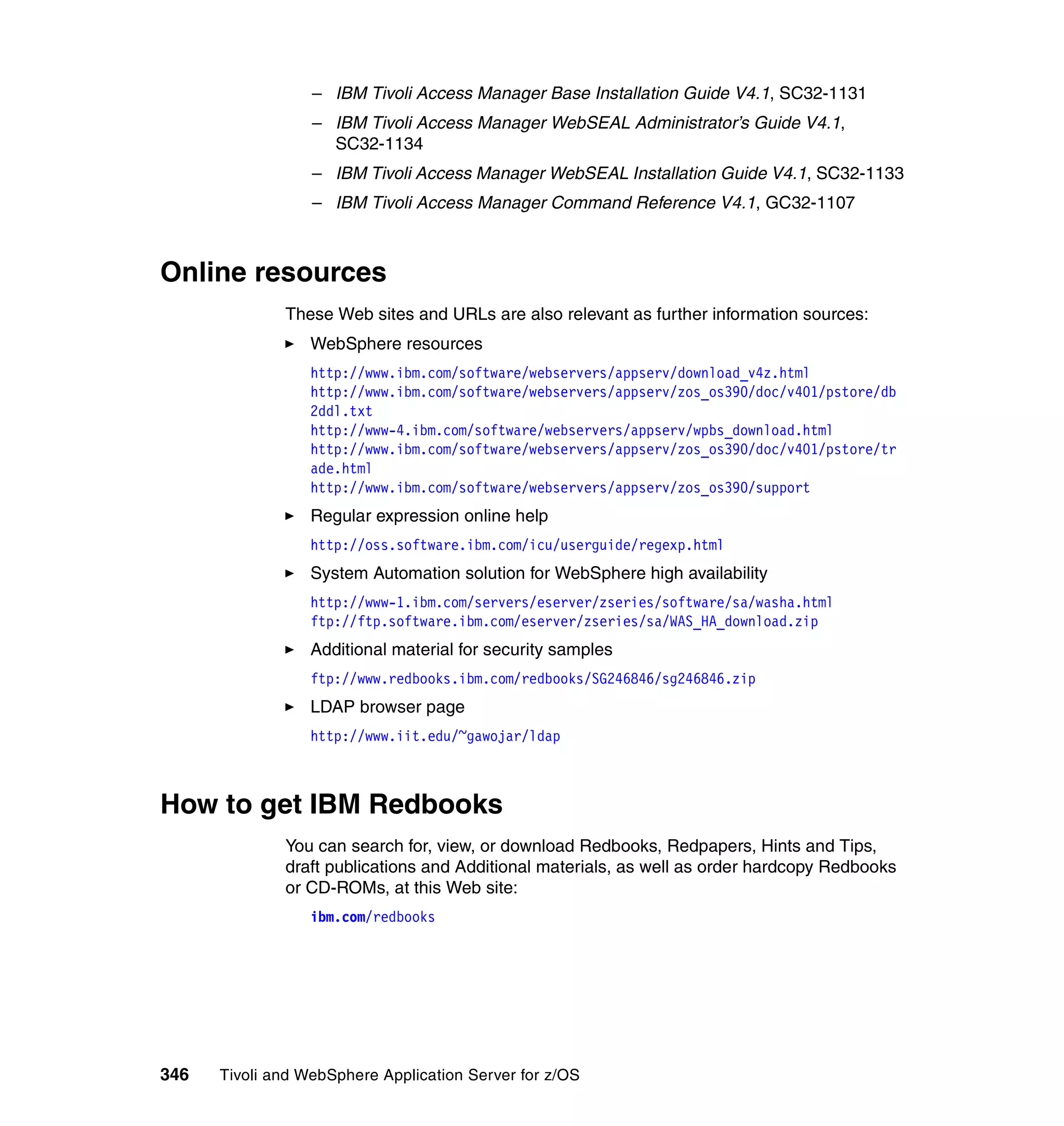 – IBM Tivoli Access Manager Base Installation Guide V4.1, SC32-1131
                  – IBM Tivoli Access Manager WebSEAL Administrator’s Guide V4.1,
                    SC32-1134
                  – IBM Tivoli Access Manager WebSEAL Installation Guide V4.1, SC32-1133
                  – IBM Tivoli Access Manager Command Reference V4.1, GC32-1107



Online resources
              These Web sites and URLs are also relevant as further information sources:
                  WebSphere resources
                  http://www.ibm.com/software/webservers/appserv/download_v4z.html
                  http://www.ibm.com/software/webservers/appserv/zos_os390/doc/v401/pstore/db
                  2ddl.txt
                  http://www-4.ibm.com/software/webservers/appserv/wpbs_download.html
                  http://www.ibm.com/software/webservers/appserv/zos_os390/doc/v401/pstore/tr
                  ade.html
                  http://www.ibm.com/software/webservers/appserv/zos_os390/support
                  Regular expression online help
                  http://oss.software.ibm.com/icu/userguide/regexp.html
                  System Automation solution for WebSphere high availability
                  http://www-1.ibm.com/servers/eserver/zseries/software/sa/washa.html
                  ftp://ftp.software.ibm.com/eserver/zseries/sa/WAS_HA_download.zip
                  Additional material for security samples
                  ftp://www.redbooks.ibm.com/redbooks/SG246846/sg246846.zip
                  LDAP browser page
                  http://www.iit.edu/~gawojar/ldap



How to get IBM Redbooks
              You can search for, view, or download Redbooks, Redpapers, Hints and Tips,
              draft publications and Additional materials, as well as order hardcopy Redbooks
              or CD-ROMs, at this Web site:
                  ibm.com/redbooks




346   Tivoli and WebSphere Application Server for z/OS
 