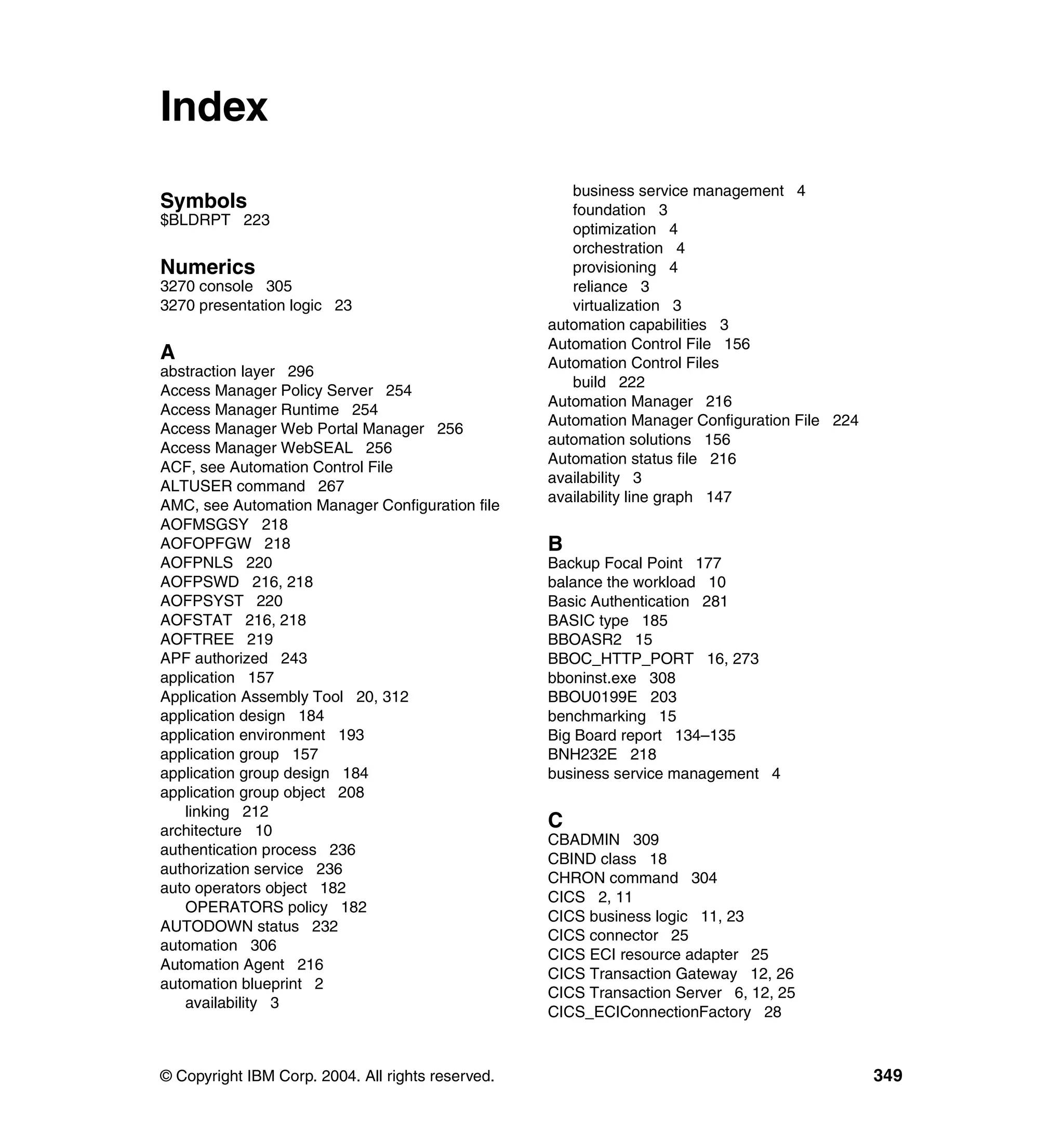 Index
                                                      business service management 4
Symbols                                               foundation 3
$BLDRPT 223
                                                      optimization 4
                                                      orchestration 4
Numerics                                              provisioning 4
3270 console 305                                      reliance 3
3270 presentation logic 23                            virtualization 3
                                                   automation capabilities 3
                                                   Automation Control File 156
A                                                  Automation Control Files
abstraction layer 296
                                                      build 222
Access Manager Policy Server 254
                                                   Automation Manager 216
Access Manager Runtime 254
                                                   Automation Manager Configuration File 224
Access Manager Web Portal Manager 256
                                                   automation solutions 156
Access Manager WebSEAL 256
                                                   Automation status file 216
ACF, see Automation Control File
                                                   availability 3
ALTUSER command 267
                                                   availability line graph 147
AMC, see Automation Manager Configuration file
AOFMSGSY 218
AOFOPFGW 218                                       B
AOFPNLS 220                                        Backup Focal Point 177
AOFPSWD 216, 218                                   balance the workload 10
AOFPSYST 220                                       Basic Authentication 281
AOFSTAT 216, 218                                   BASIC type 185
AOFTREE 219                                        BBOASR2 15
APF authorized 243                                 BBOC_HTTP_PORT 16, 273
application 157                                    bboninst.exe 308
Application Assembly Tool 20, 312                  BBOU0199E 203
application design 184                             benchmarking 15
application environment 193                        Big Board report 134–135
application group 157                              BNH232E 218
application group design 184                       business service management 4
application group object 208
   linking 212
architecture 10
                                                   C
                                                   CBADMIN 309
authentication process 236
                                                   CBIND class 18
authorization service 236
                                                   CHRON command 304
auto operators object 182
                                                   CICS 2, 11
   OPERATORS policy 182
                                                   CICS business logic 11, 23
AUTODOWN status 232
                                                   CICS connector 25
automation 306
                                                   CICS ECI resource adapter 25
Automation Agent 216
                                                   CICS Transaction Gateway 12, 26
automation blueprint 2
                                                   CICS Transaction Server 6, 12, 25
   availability 3
                                                   CICS_ECIConnectionFactory 28



© Copyright IBM Corp. 2004. All rights reserved.                                               349
 
