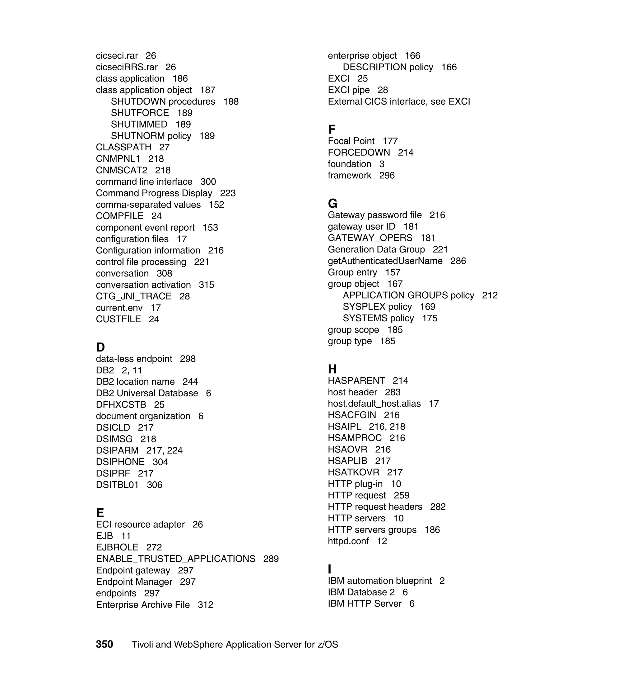 cicseci.rar 26                                      enterprise object 166
cicseciRRS.rar 26                                      DESCRIPTION policy 166
class application 186                               EXCI 25
class application object 187                        EXCI pipe 28
    SHUTDOWN procedures 188                         External CICS interface, see EXCI
    SHUTFORCE 189
    SHUTIMMED 189
    SHUTNORM policy 189
                                                    F
                                                    Focal Point 177
CLASSPATH 27
                                                    FORCEDOWN 214
CNMPNL1 218
                                                    foundation 3
CNMSCAT2 218
                                                    framework 296
command line interface 300
Command Progress Display 223
comma-separated values 152                          G
COMPFILE 24                                         Gateway password file 216
component event report 153                          gateway user ID 181
configuration files 17                              GATEWAY_OPERS 181
Configuration information 216                       Generation Data Group 221
control file processing 221                         getAuthenticatedUserName 286
conversation 308                                    Group entry 157
conversation activation 315                         group object 167
CTG_JNI_TRACE 28                                       APPLICATION GROUPS policy 212
current.env 17                                         SYSPLEX policy 169
CUSTFILE 24                                            SYSTEMS policy 175
                                                    group scope 185
                                                    group type 185
D
data-less endpoint 298
DB2 2, 11                                           H
DB2 location name 244                               HASPARENT 214
DB2 Universal Database 6                            host header 283
DFHXCSTB 25                                         host.default_host.alias 17
document organization 6                             HSACFGIN 216
DSICLD 217                                          HSAIPL 216, 218
DSIMSG 218                                          HSAMPROC 216
DSIPARM 217, 224                                    HSAOVR 216
DSIPHONE 304                                        HSAPLIB 217
DSIPRF 217                                          HSATKOVR 217
DSITBL01 306                                        HTTP plug-in 10
                                                    HTTP request 259
                                                    HTTP request headers 282
E                                                   HTTP servers 10
ECI resource adapter 26
                                                    HTTP servers groups 186
EJB 11
                                                    httpd.conf 12
EJBROLE 272
ENABLE_TRUSTED_APPLICATIONS 289
Endpoint gateway 297                                I
Endpoint Manager 297                                IBM automation blueprint 2
endpoints 297                                       IBM Database 2 6
Enterprise Archive File 312                         IBM HTTP Server 6



350    Tivoli and WebSphere Application Server for z/OS
 