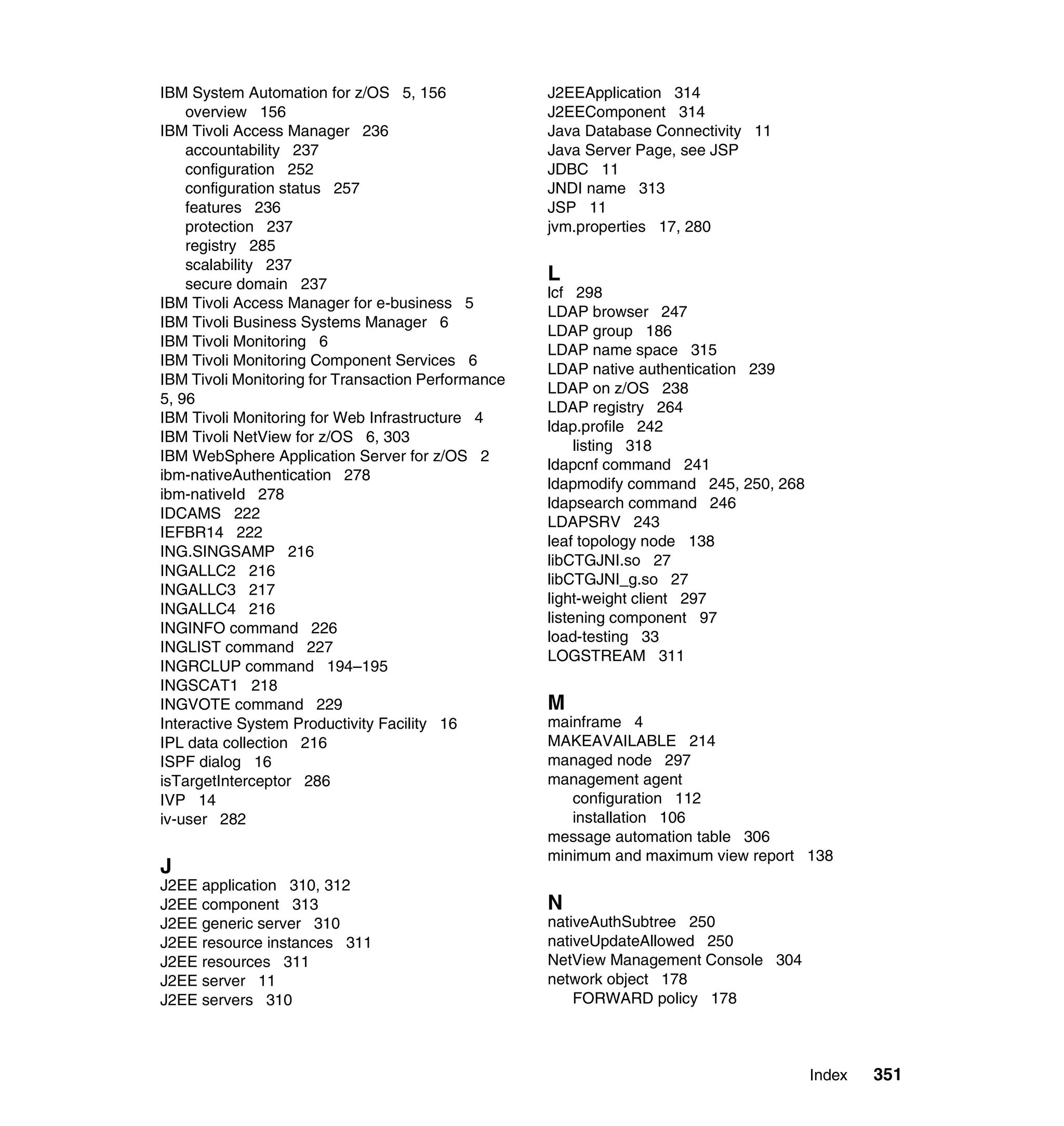 IBM System Automation for z/OS 5, 156               J2EEApplication 314
    overview 156                                    J2EEComponent 314
IBM Tivoli Access Manager 236                       Java Database Connectivity 11
    accountability 237                              Java Server Page, see JSP
    configuration 252                               JDBC 11
    configuration status 257                        JNDI name 313
    features 236                                    JSP 11
    protection 237                                  jvm.properties 17, 280
    registry 285
    scalability 237
    secure domain 237
                                                    L
                                                    lcf 298
IBM Tivoli Access Manager for e-business 5
                                                    LDAP browser 247
IBM Tivoli Business Systems Manager 6
                                                    LDAP group 186
IBM Tivoli Monitoring 6
                                                    LDAP name space 315
IBM Tivoli Monitoring Component Services 6
                                                    LDAP native authentication 239
IBM Tivoli Monitoring for Transaction Performance
                                                    LDAP on z/OS 238
5, 96
                                                    LDAP registry 264
IBM Tivoli Monitoring for Web Infrastructure 4
                                                    ldap.profile 242
IBM Tivoli NetView for z/OS 6, 303
                                                         listing 318
IBM WebSphere Application Server for z/OS 2
                                                    ldapcnf command 241
ibm-nativeAuthentication 278
                                                    ldapmodify command 245, 250, 268
ibm-nativeId 278
                                                    ldapsearch command 246
IDCAMS 222
                                                    LDAPSRV 243
IEFBR14 222
                                                    leaf topology node 138
ING.SINGSAMP 216
                                                    libCTGJNI.so 27
INGALLC2 216
                                                    libCTGJNI_g.so 27
INGALLC3 217
                                                    light-weight client 297
INGALLC4 216
                                                    listening component 97
INGINFO command 226
                                                    load-testing 33
INGLIST command 227
                                                    LOGSTREAM 311
INGRCLUP command 194–195
INGSCAT1 218
INGVOTE command 229                                 M
Interactive System Productivity Facility 16         mainframe 4
IPL data collection 216                             MAKEAVAILABLE 214
ISPF dialog 16                                      managed node 297
isTargetInterceptor 286                             management agent
IVP 14                                                 configuration 112
iv-user 282                                            installation 106
                                                    message automation table 306
                                                    minimum and maximum view report 138
J
J2EE application 310, 312
J2EE component 313                                  N
J2EE generic server 310                             nativeAuthSubtree 250
J2EE resource instances 311                         nativeUpdateAllowed 250
J2EE resources 311                                  NetView Management Console 304
J2EE server 11                                      network object 178
J2EE servers 310                                        FORWARD policy 178



                                                                                       Index   351
 