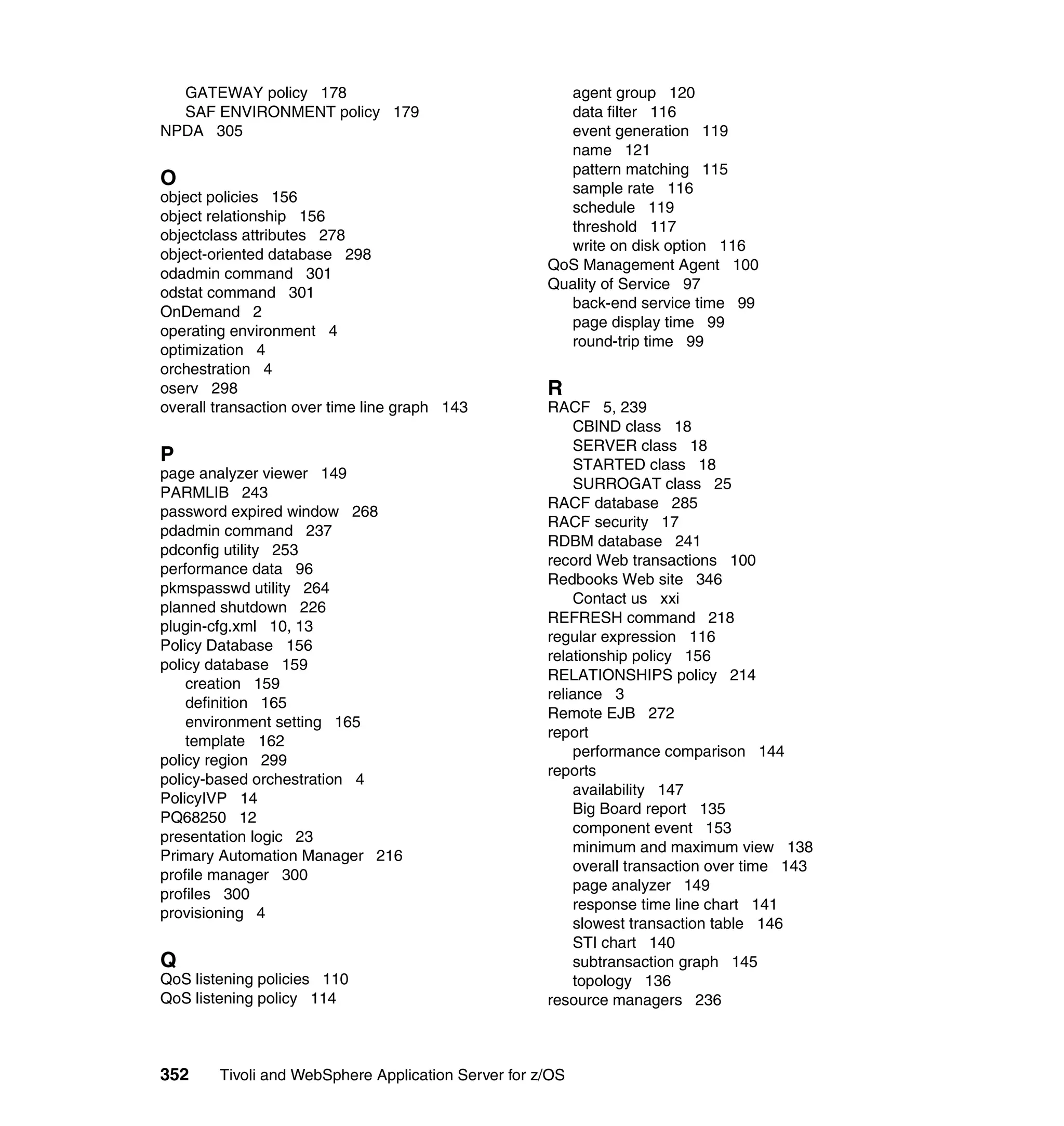GATEWAY policy 178                                   agent group 120
  SAF ENVIRONMENT policy 179                           data filter 116
NPDA 305                                               event generation 119
                                                       name 121
                                                       pattern matching 115
O                                                      sample rate 116
object policies 156
                                                       schedule 119
object relationship 156
                                                       threshold 117
objectclass attributes 278
                                                       write on disk option 116
object-oriented database 298
                                                     QoS Management Agent 100
odadmin command 301
                                                     Quality of Service 97
odstat command 301
                                                       back-end service time 99
OnDemand 2
                                                       page display time 99
operating environment 4
                                                       round-trip time 99
optimization 4
orchestration 4
oserv 298                                            R
overall transaction over time line graph 143         RACF 5, 239
                                                         CBIND class 18
                                                         SERVER class 18
P                                                        STARTED class 18
page analyzer viewer 149
                                                         SURROGAT class 25
PARMLIB 243
                                                     RACF database 285
password expired window 268
                                                     RACF security 17
pdadmin command 237
                                                     RDBM database 241
pdconfig utility 253
                                                     record Web transactions 100
performance data 96
                                                     Redbooks Web site 346
pkmspasswd utility 264
                                                         Contact us xxi
planned shutdown 226
                                                     REFRESH command 218
plugin-cfg.xml 10, 13
                                                     regular expression 116
Policy Database 156
                                                     relationship policy 156
policy database 159
                                                     RELATIONSHIPS policy 214
    creation 159
                                                     reliance 3
    definition 165
                                                     Remote EJB 272
    environment setting 165
                                                     report
    template 162
                                                         performance comparison 144
policy region 299
                                                     reports
policy-based orchestration 4
                                                         availability 147
PolicyIVP 14
                                                         Big Board report 135
PQ68250 12
                                                         component event 153
presentation logic 23
                                                         minimum and maximum view 138
Primary Automation Manager 216
                                                         overall transaction over time 143
profile manager 300
                                                         page analyzer 149
profiles 300
                                                         response time line chart 141
provisioning 4
                                                         slowest transaction table 146
                                                         STI chart 140
Q                                                        subtransaction graph 145
QoS listening policies 110                               topology 136
QoS listening policy 114                             resource managers 236



352     Tivoli and WebSphere Application Server for z/OS
 