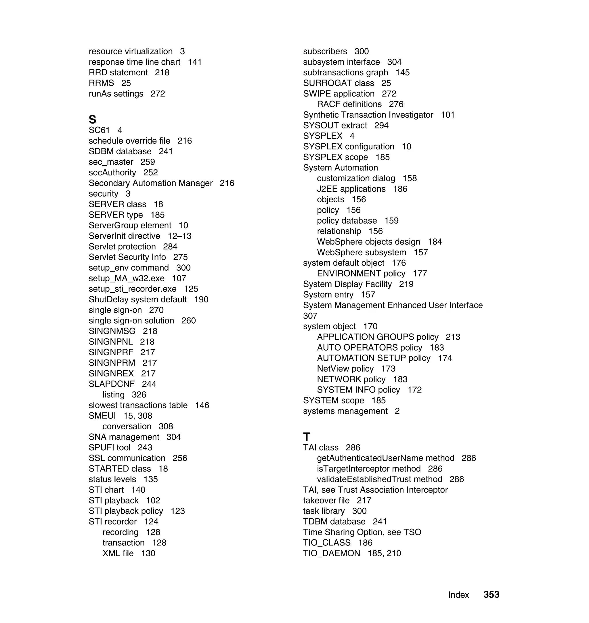 resource virtualization 3          subscribers 300
response time line chart 141       subsystem interface 304
RRD statement 218                  subtransactions graph 145
RRMS 25                            SURROGAT class 25
runAs settings 272                 SWIPE application 272
                                      RACF definitions 276
                                   Synthetic Transaction Investigator 101
S                                  SYSOUT extract 294
SC61 4
                                   SYSPLEX 4
schedule override file 216
                                   SYSPLEX configuration 10
SDBM database 241
                                   SYSPLEX scope 185
sec_master 259
                                   System Automation
secAuthority 252
                                      customization dialog 158
Secondary Automation Manager 216
                                      J2EE applications 186
security 3
                                      objects 156
SERVER class 18
                                      policy 156
SERVER type 185
                                      policy database 159
ServerGroup element 10
                                      relationship 156
ServerInit directive 12–13
                                      WebSphere objects design 184
Servlet protection 284
                                      WebSphere subsystem 157
Servlet Security Info 275
                                   system default object 176
setup_env command 300
                                      ENVIRONMENT policy 177
setup_MA_w32.exe 107
                                   System Display Facility 219
setup_sti_recorder.exe 125
                                   System entry 157
ShutDelay system default 190
                                   System Management Enhanced User Interface
single sign-on 270
                                   307
single sign-on solution 260
                                   system object 170
SINGNMSG 218
                                      APPLICATION GROUPS policy 213
SINGNPNL 218
                                      AUTO OPERATORS policy 183
SINGNPRF 217
                                      AUTOMATION SETUP policy 174
SINGNPRM 217
                                      NetView policy 173
SINGNREX 217
                                      NETWORK policy 183
SLAPDCNF 244
                                      SYSTEM INFO policy 172
    listing 326
                                   SYSTEM scope 185
slowest transactions table 146
                                   systems management 2
SMEUI 15, 308
    conversation 308
SNA management 304                 T
SPUFI tool 243                     TAI class 286
SSL communication 256                  getAuthenticatedUserName method 286
STARTED class 18                       isTargetInterceptor method 286
status levels 135                      validateEstablishedTrust method 286
STI chart 140                      TAI, see Trust Association Interceptor
STI playback 102                   takeover file 217
STI playback policy 123            task library 300
STI recorder 124                   TDBM database 241
    recording 128                  Time Sharing Option, see TSO
    transaction 128                TIO_CLASS 186
    XML file 130                   TIO_DAEMON 185, 210



                                                                    Index      353
 