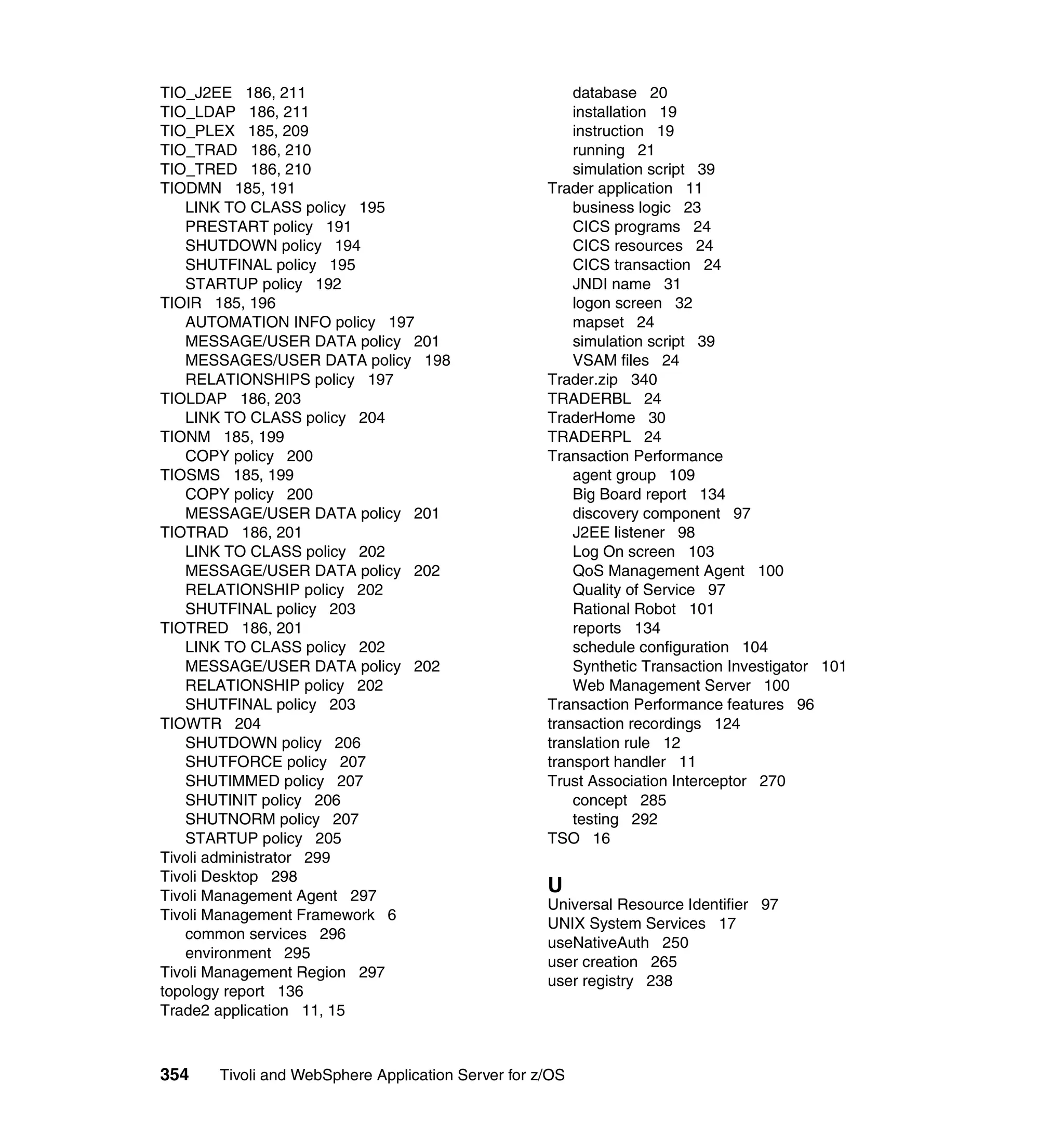 TIO_J2EE 186, 211                                      database 20
TIO_LDAP 186, 211                                      installation 19
TIO_PLEX 185, 209                                      instruction 19
TIO_TRAD 186, 210                                      running 21
TIO_TRED 186, 210                                      simulation script 39
TIODMN 185, 191                                    Trader application 11
   LINK TO CLASS policy 195                            business logic 23
   PRESTART policy 191                                 CICS programs 24
   SHUTDOWN policy 194                                 CICS resources 24
   SHUTFINAL policy 195                                CICS transaction 24
   STARTUP policy 192                                  JNDI name 31
TIOIR 185, 196                                         logon screen 32
   AUTOMATION INFO policy 197                          mapset 24
   MESSAGE/USER DATA policy 201                        simulation script 39
   MESSAGES/USER DATA policy 198                       VSAM files 24
   RELATIONSHIPS policy 197                        Trader.zip 340
TIOLDAP 186, 203                                   TRADERBL 24
   LINK TO CLASS policy 204                        TraderHome 30
TIONM 185, 199                                     TRADERPL 24
   COPY policy 200                                 Transaction Performance
TIOSMS 185, 199                                        agent group 109
   COPY policy 200                                     Big Board report 134
   MESSAGE/USER DATA policy 201                        discovery component 97
TIOTRAD 186, 201                                       J2EE listener 98
   LINK TO CLASS policy 202                            Log On screen 103
   MESSAGE/USER DATA policy 202                        QoS Management Agent 100
   RELATIONSHIP policy 202                             Quality of Service 97
   SHUTFINAL policy 203                                Rational Robot 101
TIOTRED 186, 201                                       reports 134
   LINK TO CLASS policy 202                            schedule configuration 104
   MESSAGE/USER DATA policy 202                        Synthetic Transaction Investigator 101
   RELATIONSHIP policy 202                             Web Management Server 100
   SHUTFINAL policy 203                            Transaction Performance features 96
TIOWTR 204                                         transaction recordings 124
   SHUTDOWN policy 206                             translation rule 12
   SHUTFORCE policy 207                            transport handler 11
   SHUTIMMED policy 207                            Trust Association Interceptor 270
   SHUTINIT policy 206                                 concept 285
   SHUTNORM policy 207                                 testing 292
   STARTUP policy 205                              TSO 16
Tivoli administrator 299
Tivoli Desktop 298
Tivoli Management Agent 297
                                                   U
                                                   Universal Resource Identifier 97
Tivoli Management Framework 6
                                                   UNIX System Services 17
   common services 296
                                                   useNativeAuth 250
   environment 295
                                                   user creation 265
Tivoli Management Region 297
                                                   user registry 238
topology report 136
Trade2 application 11, 15



354   Tivoli and WebSphere Application Server for z/OS
 